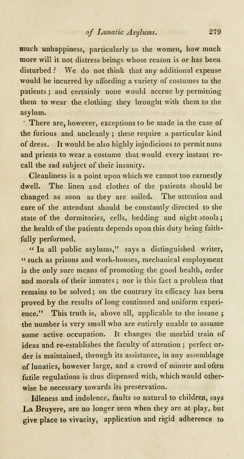 much unhappiness, particularly to the women, how much more will it not distress beings whose reason is or has been disturbed ? We do not think that any additional expense would be incurred by affording a variety of costumes to the patients ; and certainly none would accrue by permitting them to wear the clothing they brought with them to the asylum. ' There are, however, exceptions to be made in the case of the furious and uncleanly ; these require a particular kind of dress. It would be also highly injudicious to permit nuns and priests to wear a costume that would every instant re- call the sad subject of their insanity. Cleanliness is a point upon which we cannot too earnestly dwell. The linen and clothes of the patients should be changed as soon as they are soiled. The attention and care of the attendant should be constantly directed to the state of the dormitories, cells, bedding and night-stools; the health of the patients depends upon this duty being faith- fully performed.  In all public asylums, says a distinguished writer,  such as prisons and work-houses, mechanical employment is the only sure means of promoting the good health, order and morals of their inmates; nor is this fact a problem that remains to be solved; on the contrary its efficacy has been proved by the results of long continued and uniform experi- ence. This truth is, above all, applicable to the insane ; the number is very small who are entirely unable to assume some active occupation. It changes the morbid train of ideas and re-establishes the faculty of attention; perfect or- der is maintained, through its assistance, in any assemblage of lunatics, however large, and a crowd of minute and often futile regulations is thus dispensed with, which would other- wise be necessary towards its preservation. Idleness and indolence, faults so natural to children, says La Bruyere, are no longer seen when they are at play, but give place to vivacity, application and rigid adherence to