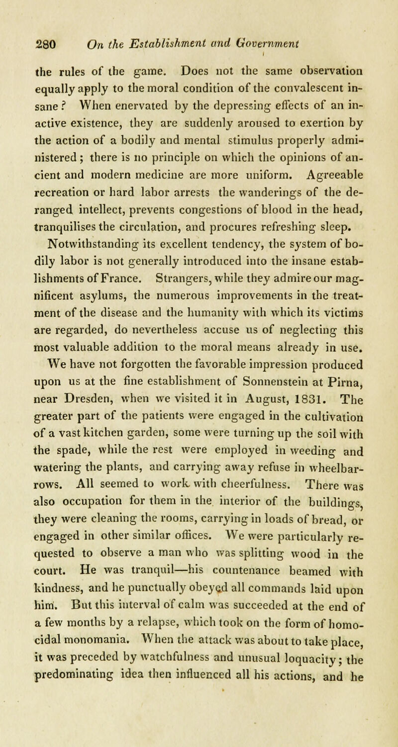 the rules of the game. Does not the same observation equally apply to the moral condition of the convalescent in- sane ? When enervated by the depressing effects of an in- active existence, they are suddenly aroused to exertion by the action of a bodily and mental stimulus properly admi- nistered ; there is no principle on which the opinions of an- cient and modern medicine are more uniform. Agreeable recreation or hard labor arrests the wanderings of the de- ranged intellect, prevents congestions of blood in the head, tranquilises the circulation, and procures refreshing sleep. Notwithstanding its excellent tendency, the system of bo- dily labor is not generally introduced into the insane estab- lishments of France. Strangers, while they admire our mag- nificent asylums, the numerous improvements in the treat- ment of the disease and the humanity with which its victims are regarded, do nevertheless accuse us of neglecting this most valuable addition to the moral means already in use. We have not forgotten the favorable impression produced upon us at the fine establishment of Sonnenstein at Pirna, near Dresden, when we visited it in August, 1831. The greater part of the patients were engaged in the cultivation of a vast kitchen garden, some were turning up the soil with the spade, while the rest were employed in weeding and watering the plants, and carrying away refuse in wheelbar- rows. All seemed to work with cheerfulness. There was also occupation for them in the interior of the buildings they were cleaning the rooms, carrying in loads of bread, or engaged in other similar offices. We were particularly re- quested to observe a man who was splitting wood in the court. He was tranquil—his countenance beamed with kindness, and he punctually obeyad all commands laid upon him. But this interval of calm was succeeded at the end of a few months by a relapse, which took on the form of homo- cidal monomania. When the attack was about to take place, it was preceded by watchfulness and unusual loquacity; the predominating idea then influenced all his actions, and he