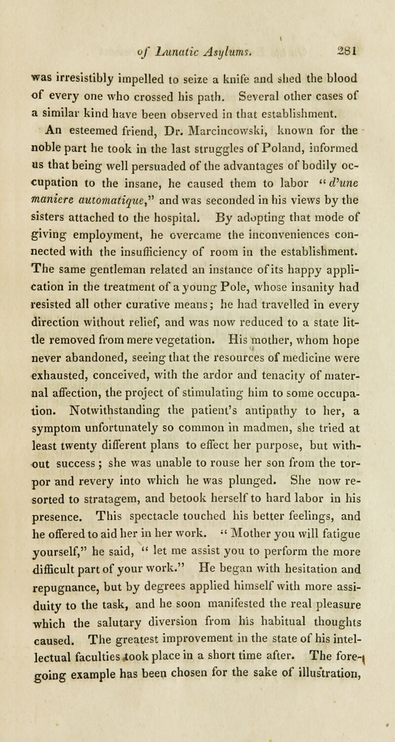 was irresistibly impelled to seize a knife and shed the blood of every one who crossed his path. Several other cases of a similar kind have been observed in that establishment. An esteemed friend, Dr. Marcincowski, known for the noble part he took in the last struggles of Poland, informed us that being well persuaded of the advantages of bodily oc- cupation to the insane, he caused them to labor  cfune maniere automatique, and was seconded in his views by the sisters attached to the hospital. By adopting that mode of giving employment, he overcame the inconveniences con- nected with the insufficiency of room in the establishment. The same gentleman related an instance of its happy appli- cation in the treatment of a young Pole, whose insanity had resisted all other curative means; he had travelled in every direction without relief, and was now reduced to a state lit- tle removed from mere vegetation. His mother, whom hope never abandoned, seeing that the resources of medicine were exhausted, conceived, with the ardor and tenacity of mater- nal affection, the project of stimulating him to some occupa- tion. Notwithstanding the patient's antipathy to her, a symptom unfortunately so common in madmen, she tried at least twenty different plans to effect her purpose, but with- out success; she was unable to rouse her son from the tor- por and revery into which he was plunged. She now re- sorted to stratagem, and betook herself to hard labor in his presence. This spectacle touched his better feelings, and he offered to aid her in her work. :! Mother you will fatigue yourself, he said,  let me assist you to perform the more difficult part of your work. He began with hesitation and repugnance, but by degrees applied himself with more assi- duity to the task, and he soon manifested the real pleasure which the salutary diversion from his habitual thoughts caused. The greatest improvement in the state of his intel- lectual faculties <took place in a short time after. The fore-j going example has been chosen for the sake of illustration,