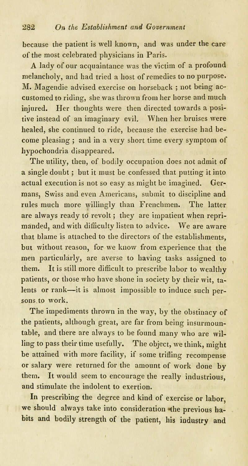 because the patient is well known, and was under the care of the most celebrated physicians in Paris. A lady of our acquaintance was the victim of a profound melancholy, and had tried a host of remedies to no purpose. M. Magendie advised exercise on horseback ; not being ac- customed to riding, she was thrown from her horse and much injured. Her thoughts were then directed towards a posi- tive instead of an imaginary evil. When her bruises were healed, she continued to ride, because the exercise had be- come pleasing ; and in a very short time every symptom of hypochondria disappeared. The utility, then, of bodily occupation does not admit of a single doubt; but it must be confessed that putting it into actual execution is not so easy as might be imagined. Ger- mans, Swiss and even Americans, submit to discipline and rules much more willingly than Frenchmen. The latter are always ready to revolt; they are impatient when repri- manded, and with difficulty listen to advice. We are aware that blame is attached to the directors of the establishments, but without reason, for we know from experience that the men particularly, are averse to having tasks assigned to them. It is still more difficult to prescribe labor to wealthy patients, or those who have shone in society by their wit, ta- lents or rank—it is almost impossible to induce such per- sons to work. The impediments thrown in the way, by the obstinacy of the patients, although great, are far from being insurmoun- table, and there are always to be found many who are wil- ling to pass their time usefully. The object, we think, might be attained with more facility, if some trifling recompense or salary were returned for the amount of work done by them. It would seem to encourage the really industrious, and stimulate the indolent to exertion. In prescribing the degree and kind of exercise or labor, we should always take into consideration «the previous ha- bits and bodily strength of the patient, his industry and