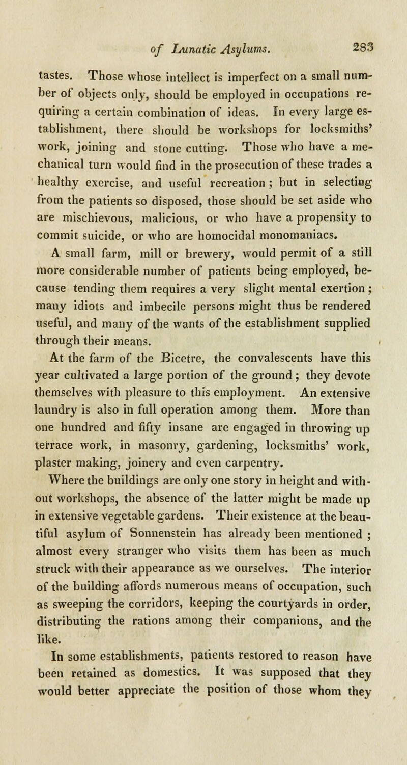 tastes. Those whose intellect is imperfect on a small num- ber of objects only, should be employed in occupations re- quiring a certain combination of ideas. In every large es- tablishment, there should be workshops for locksmiths' work, joining and stone cutting. Those who have a me- chanical turn would find in the prosecution of these trades a healthy exercise, and useful recreation ; but in selecting from the patients so disposed, those should be set aside who are mischievous, malicious, or who have a propensity to commit suicide, or who are homocidal monomaniacs. A small farm, mill or brewery, would permit of a still more considerable number of patients being employed, be- cause tending them requires a very slight mental exertion ; many idiots and imbecile persons might thus be rendered useful, and many of the wants of the establishment supplied through their means. At the farm of the Bicetre, the convalescents have this year cultivated a large portion of the ground; they devote themselves with pleasure to this employment. An extensive laundry is also in full operation among them. More than one hundred and fifty insane are engaged in throwing up terrace work, in masonry, gardening, locksmiths' work, plaster making, joinery and even carpentry. Where the buildings are only one story in height and with- out workshops, the absence of the latter might be made up in extensive vegetable gardens. Their existence at the beau- tiful asylum of Sonnenstein has already been mentioned ; almost every stranger who visits them has been as much struck with their appearance as we ourselves. The interior of the building affords numerous means of occupation, such as sweeping the corridors, keeping the courtyards in order, distributing the rations among their companions, and the like. In some establishments, patients restored to reason have been retained as domestics. It was supposed that they would better appreciate the position of those whom they
