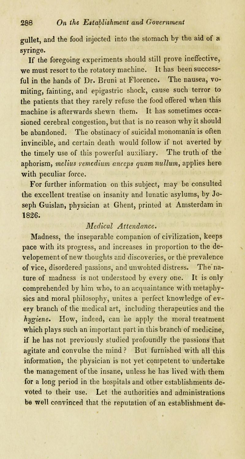 gullet, and the food injected into the stomach by the aid of a syringe. If the foregoing experiments should still prove ineffective, we must resort to the rotatory machine. It has been success- ful in the hands of Dr. Bruni at Florence. The nausea, vo- miting, fainting, and epigastric shock, cause such terror to the patients that they rarely refuse the food offered when this machine is afterwards shewn them. It has sometimes occa- sioned cerebral congestion, but that is no reason why it should be abandoned. The obstinacy of suicidal monomania is often invincible, and certain death would follow if not averted by the timely use of this powerful auxiliary. The truth of the aphorism, melius remedium anceps quam nullum, applies here with peculiar force. For further information on this subject, may be consulted the excellent treatise on insanity and lunatic asylums, by Jo- seph Guislan, physician at Ghent, printed at Amsterdam in 1826. Medical Attendance. Madness, the inseparable companion of civilization, keeps pace with its progress, and increases in proportion to the de- velopement of new thoughts and discoveries, or the prevalence of vice, disordered passions, and unwonted distress. The'na- ture of madness is not understood by every one. It is only comprehended by him who, to an acquaintance with metaphy- sics and moral philosophy, unites a perfect knowledge of ev- ery branch of the medical art, including therapeutics and the hygiene. How, indeed, can he apply the moral treatment which plays such an important part in this branch of medicine, if he has not previously studied profoundly the passions that agitate and convulse the mind ? But furnished with all this information, the physician is not yet competent to undertake the management of the insane, unless he has lived with them for a long period in the hospitals and other establishments de- voted to their use. Let the authorities and administrations be well convinced that the reputation of an establishment de~