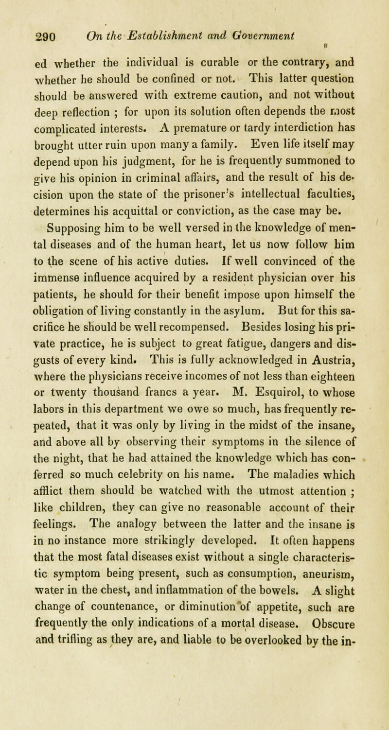 0 ed whether the individual is curable or the contrary, and whether he should be confined or not. This latter question should be answered with extreme caution, and not without deep reflection ; for upon its solution often depends the most complicated interests. A premature or tardy interdiction has brought utter ruin upon many a family. Even life itself may depend upon his judgment, for he is frequently summoned to give his opinion in criminal affairs, and the result of his de- cision upon the state of the prisoner's intellectual faculties, determines his acquittal or conviction, as the case may be. Supposing him to be well versed in the knowledge of men- tal diseases and of the human heart, let us now follow bim to the scene of his active duties. If well convinced of the immense influence acquired by a resident physician over his patients, he should for their benefit impose upon himself the obligation of living constantly in the asylum. But for this sa- crifice he should be well recompensed. Besides losing his pri- vate practice, he is subject to great fatigue, dangers and dis- gusts of every kind. This is fully acknowledged in Austria, where the physicians receive incomes of not less than eighteen or twenty thousand francs a year. M. Esquirol, to whose labors in this department we owe so much, has frequently re- peated, that it was only by living in the midst of the insane, and above all by observing their symptoms in the silence of the night, that he had attained the knowledge which has con- ferred so much celebrity on his name. The maladies which afflict them should be watched with the utmost attention ; like children, they can give no reasonable account of their feelings. The analogy between the latter and the insane is in no instance more strikingly developed. It often happens that the most fatal diseases exist without a single characteris- tic symptom being present, such as consumption, aneurism, water in the chest, and inflammation of the bowels. A slight change of countenance, or diminution of appetite, such are frequently the only indications of a mortal disease. Obscure and trifling as they are, and liable to be overlooked by the in-