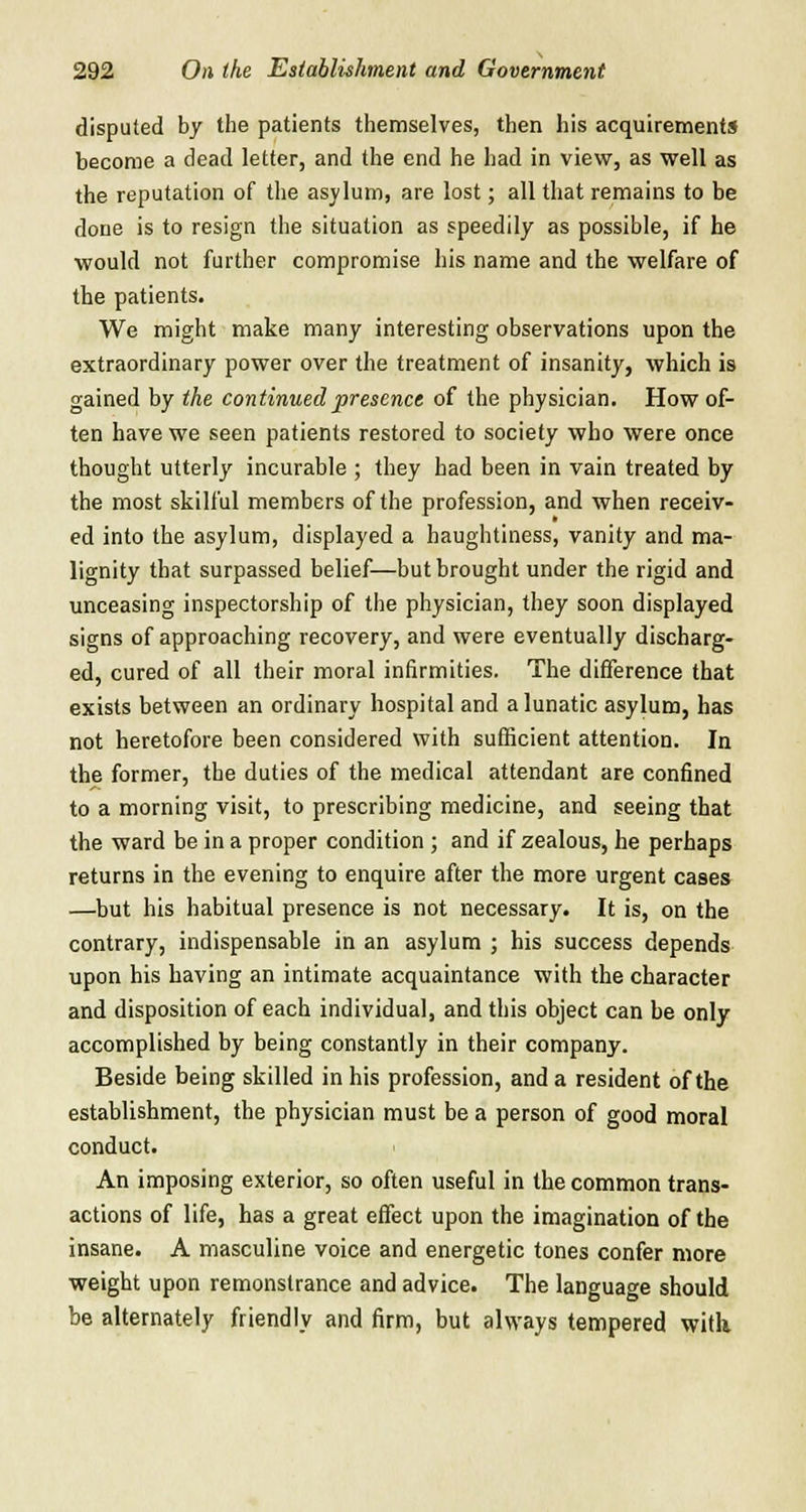 disputed by the patients themselves, then his acquirements become a dead letter, and the end he had in view, as well as the reputation of the asylum, are lost; all that remains to be done is to resign the situation as speedily as possible, if he would not further compromise his name and the welfare of the patients. We might make many interesting observations upon the extraordinary power over the treatment of insanity, which is gained by the continued presence of the physician. How of- ten have we seen patients restored to society who were once thought utterly incurable ; they had been in vain treated by the most skilful members of the profession, and when receiv- ed into the asylum, displayed a haughtiness, vanity and ma- lignity that surpassed belief—but brought under the rigid and unceasing inspectorship of the physician, they soon displayed signs of approaching recovery, and were eventually discharg- ed, cured of all their moral infirmities. The difference that exists between an ordinary hospital and a lunatic asylum, has not heretofore been considered with sufficient attention. In the former, the duties of the medical attendant are confined to a morning visit, to prescribing medicine, and seeing that the ward be in a proper condition ; and if zealous, he perhaps returns in the evening to enquire after the more urgent cases —but his habitual presence is not necessary. It is, on the contrary, indispensable in an asylum ; his success depends upon his having an intimate acquaintance with the character and disposition of each individual, and this object can be only accomplished by being constantly in their company. Beside being skilled in his profession, and a resident of the establishment, the physician must be a person of good moral conduct. An imposing exterior, so often useful in the common trans- actions of life, has a great effect upon the imagination of the insane. A masculine voice and energetic tones confer more weight upon remonstrance and advice. The language should be alternately friendly and firm, but always tempered witli