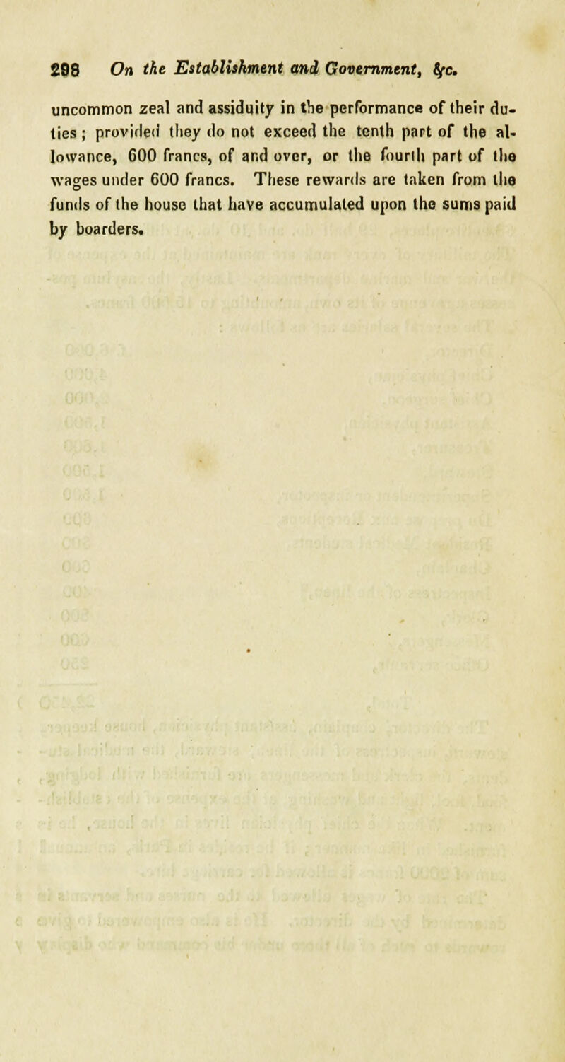 uncommon zeal and assiduity in the performance of their du- ties ; provided they do not exceed the tenth part of the al- lowance, 600 francs, of and over, or the fourth part of the wages under 600 francs. These rewards are taken from the funds of the house that have accumulated upon the sums paid by boarders.