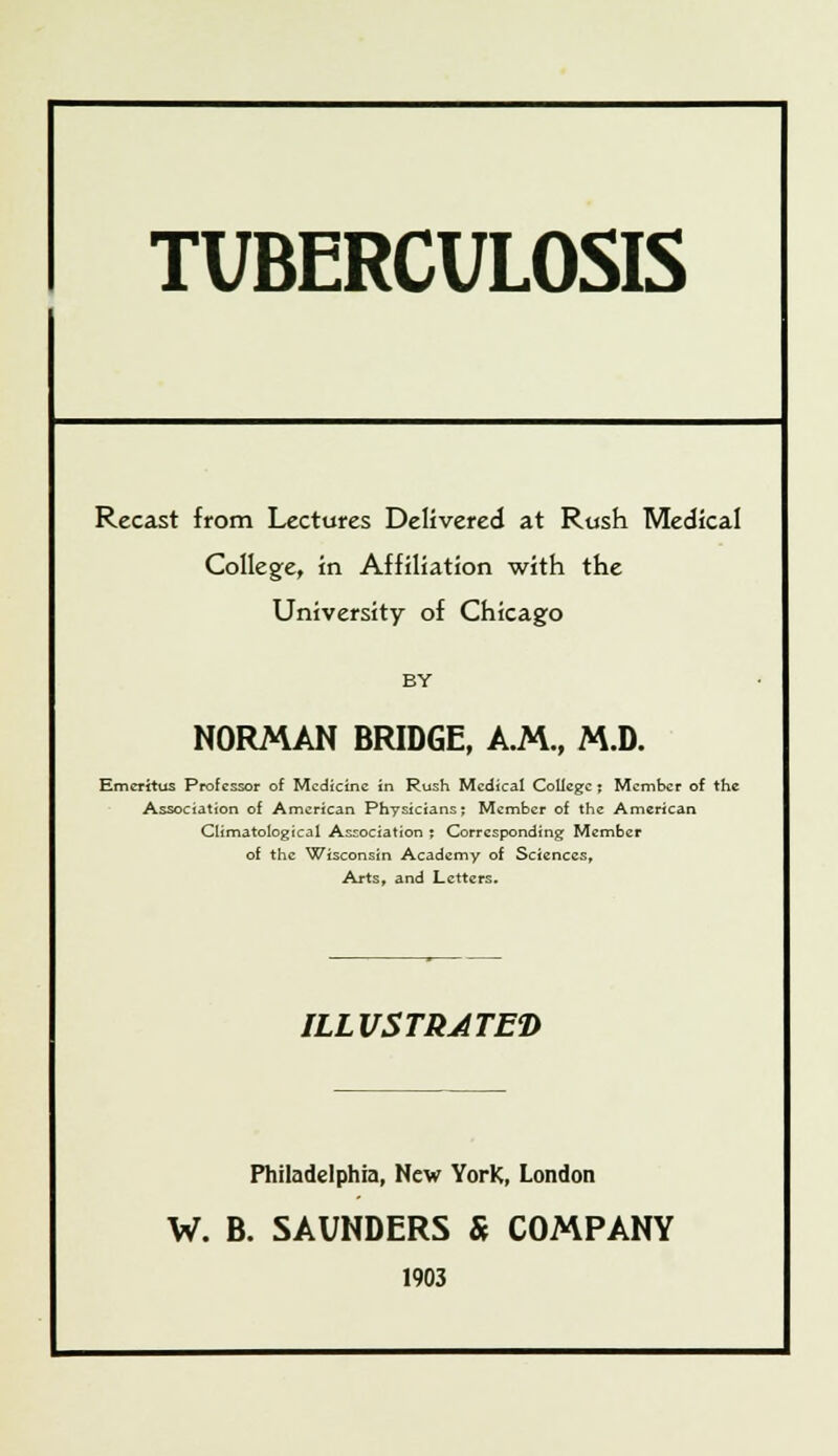 TUBERCULOSIS Recast from Lectures Delivered at Rush Medical College, in Affiliation with the University of Chicago BY NORMAN BRIDGE, A.M., M.D. Emeritus Professor of Medicine in Rush Medical College; Member of the Association of American Physicians; Member of the American Climatological Association ; Corresponding Member of the Wisconsin Academy of Sciences, Arts, and Letters. ILLUSTRATED Philadelphia, New YorK, London W. B. SAUNDERS & COMPANY 1903