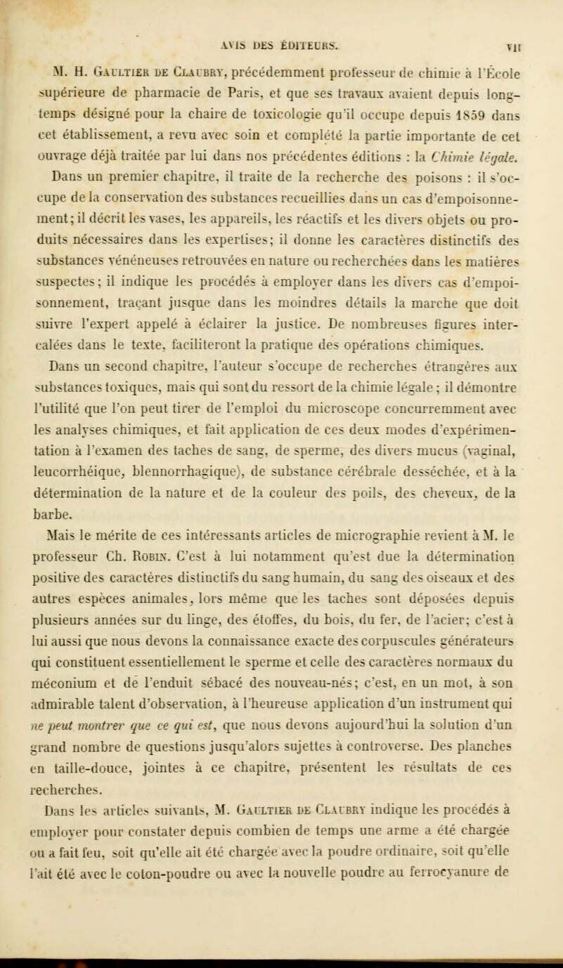 M. H. Galltiek de Claubry, précédemment professeur de chimie à l'École supérieure de pharmacie de Paris, et que ses travaux avaient depuis long- temps désigné pour la chaire de toxicologie qu'il occupe depuis 1859 dans cet établissement, a revu avec soin et complété la partie importante de cet ouvrage déjà traitée par lui dans nos précédentes éditions : la Chimie léijale. Dans un premier chapitre, il traite de la recherche des poisons : il s'oc- cupe de la conservation des substances recueillies dans un cas d'empoisonne- ment; il décrit les vases, les appareils, les réactifs et les divers objets ou pro- duits nécessaires dans les expertises; il donne les caractères distinctifs des substances vénéneuses retrouvées en nature ou recherchées dans les matières suspectes; il indique les procédés à employer dans les divers cas d'empoi- sonnement, traçant jusque dans les moindres détails la marche que doit suivre l'expert appelé à éclairer la justice. De nombreuses figures inter- calées dans le texte, faciliteront la pratique des opérations chimiques. Dans un second chapitre, l'auteur s'occupe de recherches étrangères aux substances toxiques, mais qui sont du ressort de la chimie légale ; il démontre l'utilité que l'on peut tirer de l'emploi du microscope concurremment avec les analyses chimiques, et fait application de ces deux modes d'expérimen- tation à l'examen des taches de sang, de sperme, des divers mucus (vaginal, leucorrhéique, blennorrhagique), de substance cérébrale desséchée, et à la détermination de la nature et de la couleur des poils, des cheveux^ de la barbe. Mais le mérite de ces intéressants articles de micrographie revient à M. le professeur Ch. RoBm. C'est à lui notamment qu'est due la détermination positive des caractères distinctifs du sang humain, du sang des oiseaux et des autres espèces animales, lors même que les taches sont déposées depuis plusieurs années sur du linge, des étoffes, du bois, du fer, de l'acier; c'est à lui aussi que nous devons la connaissance exacte des corpuscules génératem's qui constituent essentiellement le sperme et celle des caractères normaux du méconium et de l'enduit sébacé des nouveau-nés ; c'est, en un mot, à son admirable talent d'observation, à l'heureuse application d'un instrument qui ne peut montrer que ce qui est, que nous devons aujourd'hui la solution d'un grand nombre de questions jusqu'alors sujettes à controverse. Des planches en taille-douce, jointes à ce chapitre, présentent les résultats de ces recherches. Dans les articles suivants, M. Gaultier de Claubry indique les procédés à employer pour constater depuis combien de temps une arme a été chargée ou a fait feu, soit qu'elle ait été chargée avec la poudre ordinaire, soit quelle l'ait été avec le coton-poudre ou avec la nouvelle poudre au ferrocyaniu=e de