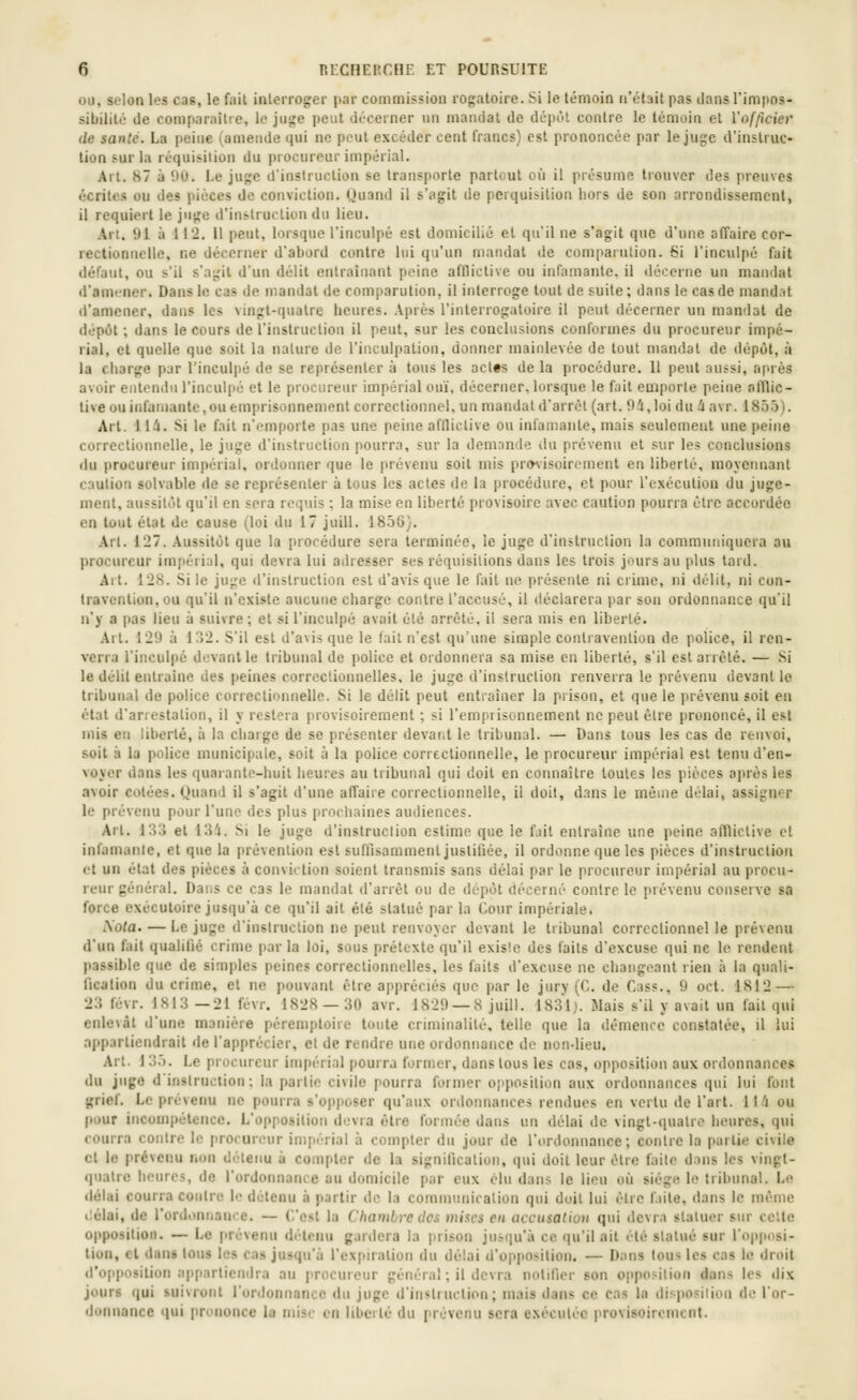 ou, selon les cas, le fait interroger par commission rogatoire. Si le témoin n'était pas dans l'impos- sibilité de comparaîtie, le juge peut décerner un mandat de dépùl contre le témoin et Vofficier de santé. La peine (amende qui ne peut excéder cent francs) est prononcée par le juge d'inslruc» lion sur la réquisition du procureur impérial. Art. 87 à 1>0. Le juge d'instruction se transporte partout où il présume trouver des preuves écrites ou des pièces de conviction. Quand il s'agit de peiquisition liors de son arrondissement, il requiert le juge d'instruction du lieu. .\rt. 91 à 112. il peut, lorsque l'inculpé est domicilié et quil ne s'agit que d'une affaire cor- rectionnelle, ne décerner d'abord contre lui qu'un mandat de comparution. 6i l'inculpé fait défaut, ou s'il s'agit d'un délit entraînant peine afdictive ou infamante, il décerne un mandat d'amener. Dans le cas de mandat de comparution, il interroge tout de suite ; dans le cas de mandat d'amener, dans les vmgt-qualre heures. Après l'interrogatoire il peut décerner un mandat de dépôt ; dans le cours de l'instruction il peut, sur les conclusions conformes du procureur impé- rial, et quelle que soit la nature de l'inculpation, donner mainlevée de tout mandat de dépôt, à la charge par l'inculpé de se représenter à tous les act«s de la procédure. 11 peut aussi, après avoir entendu l'inculpé et le procureur impérial ouï, décerner, lorsque le fait emporte peine afllic- tive ou infamante,ou emprisonnement correctionnel, un mandai d'arrêt (art. 04,loi du 4avr. 1855). Art. 114. Si le fait n'emporte pas une peine afflictive ou infamante, mais seulement une peine correctionnelle, le juge d'instruction pourra, sur la demnnde du prévenu et sur les conclusions du procureur impérial, ordonner que le prévenu soit mis pr»\isoircment en liberté, moyennant caution solvable de se représenter à tous les actes de la procédure, et pour l'exécution du juge- ment, aussitôt qu'il en sera requis ; la mise en liberté provisoire avec caution pourra être accordée en tout état de cause (loi du 17 juill. 1856). .\rt. 127. Aussitôt que la procédure sera terminée, le juge d'instruclion la communiquera au procureur impérial, qui devra lui adresser ses réquisitions dans les trois jours au plus tard. Alt. 128. Si le juge d'instruction est d'avis que le fait ne présente ni crime, ni délit, ni con- travention, ou qu'il n'existe aucune charge contre l'accusé, il déclarera par son ordonnance qu'il n'y a pas lieu à suivre ; et si l'inculpé avait été arrêté, il sera mis en liberté. .4rt. 129 à ir!2. S'il est d'avis que le fait n'est qu'une simple contravention de police, il ren- verra l'inculpé devant le tribunal de police et ordonnera sa mise en liberté, s'il est arrêté. — Si le délit entraîne des peines correclionnelles. le juge d'instruction renverra le prévenu devant le tribunal de police correctionnelle. Si le délit peut entraîner la prison, et que le prévenu soit en étal d'arrestation, il y restera provisoirement ; si l'empiisonnement ne peut être prononcé, il est mis en liberté, à la charge de se présenter devant le tribunal. — Dans tous les cas de renvoi, soit à la police municipale, soit à la police correctionnelle, le procureur impérial est tenu d'en- voyer dans les quarante-huit heures au tribunal qui doit en connaître toutes les pièces après les avoir cotées. Quand il s'agit d'une affaire correctionnelle, il doit, dans le même délai, assigner le prévenu pour l'une des plus prodiaines audiences. Art. 133 et 134. Si le juge d'instruction estime que le fait entraîne une peine aflliclive et infamante, et que la prévention esl sufllsamment justifiée, il ordonne que les pièces d'instruction et un état des pièces à conviction soient transmis sans délai par le procureur impérial au procu- reur général. Dans ce cas le mandat d'arrêt ou de dépôt décerné contre le prévenu conserve sa force exécutoire jusqu'à ce qu'il ait été statué par la Cour impériale. Sola. — Le juge d'instruction ne peut renvoyer devant le tribunal correclionnel le prévenu d'un fait qualifié crime parla loi, sous prétexte qu'il exisie des faits d'excuse qui ne le rendent passible que de simples peines correctionnelles, les faits d'excuse ne changeant rien à la quali- fication du crime, et ne pouvant être appréciés que par le jury (G. de Cass., 9 oct. 1812 — 23 févr. 1813 —21 févr. 1828 — 30 avr. 1829 — 8 juill. 1831). Mais s'il y avait un fait qui enlevât d'une manière péremptoire toute criminalité, telle que la démence constatée, il lui appartiendrait de l'apprécier, cl de rendre une ordonnance de non-lieu. Art. I 3.'). Le procureur impérial pourra former, dans tous les cas, opposition aux ordonnances du juge d'insiruclion: la partie civile pourra foimer opposition aux ordonnances qui lui font jçrief. Le prévenu ne pourra s'opjioser qu'aux ordonnances rendues en vertu de l'art. 114 ou pour incompétence. L'opposition devra être formée dans un délai de vingt-quatre heures, qui courra contre le procureur impérial à compter du jour de l'ordonnance; contre la partie civile cl le prévenu non détenu à compter de la signification, qui doit leur être faite dnns les vingt- quatre heures, de l'ordonnance au domicile pur eux élu dans le lieu où siège le tribunal. Le délai courra contre le détenu à partir de la communication qui doit lui être fuite, dans le même liélai, de rordonnance. — C'est la Chambre des mises en accusation qui devra statuer sur celte opposition. — Le prévenu di'tonu g.irdera la prison jusqu'à ce qu'il ail été statué sur l'opposi- tion, et dan» tous les cas jusqu'à l'expiralion du délai d'opposition. — Dans tous les cas le droit d'opposition appartiendra au procureur général ; il devra nolifier son opposition dans les dix jours (|ui suivront l'ordonnance du juge d'instiuclion; mais dans ce cas la disposilion de l'or- donnance qui prononce la mise en liberté du prévenu sera exécutée provisoirement.