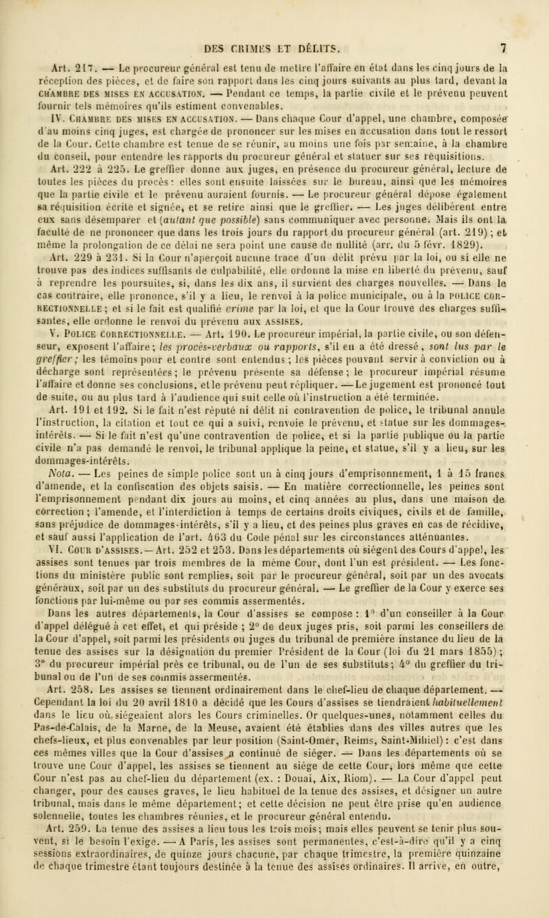 Art. 21. — Le procureur général est tenu de mettre l'atîaire en état dans les cinq jours de la réception des pièces, et de faire sou rapport dans les cinq jours suivants au plus tard, devant la CHAMBRE DES MISES EX ACCUSATION. — Pendant ce temps, la partie civile et le prévenu peuvent l'ournir tels mémoires qu'ils estiment convenables. IV. Chambre des mises en acclsatio.n. — Dans chaque Cour d'appel, une chambre, composée' d'au moins cinq juges, est chargée de prononcer sur les mises en accu.sation dans tout le ressort (le la Cour. Celte chambre est tenue de se réunir, au moins une lois p3r semaine, à la chambre du conseil, pour entendre les rapports du procureur général et statuer sur ses réquisitions. Art. 222 à 225. Le greffier donne aux juges, en présence du procureur général, lecture de toutes les pièces du procès : elles sont ensuite laissées sur le bureau, ainsi que les mémoires que la partie civile et le prévenu auraient fournis. — Le procureur général déjjose également sa réquisition écrite et signée, et se retire ainsi que le greffier. — Les juges délibèrent entre eux sans désemparer et [aulanl que possible) sans communiquer avec personne. Mais ils ont la faculté de ne prononcer que dans les trois jours du rapport du procureur général (art. 219) ; et même la prolongation de ce délai ne sera point une cause de nullité (arr. du 5 févr. 1829). Art. 229 à 231. Si la Cour n'aperçoit aucune trace d'un délit prévu par la loi, ou si elle ne trouve pas des indices suffisants de culpabilité, elle oi'donne la mise en liberté du prévenu, sauf à reprendre les poursuites, si, dans les dix ans, il survient des charges nouvelles. — Dans le cas contraire, elle prononce, s'il y a lieu, le lenvoi à la police municipale, ou à la police cor- rectionnelle ; et si le fait est qualifié crime par la loi, et que la Cour trouve des charges suffi-, santés, elle ordonne le renvoi du prévenu aux assises, V. Police correction.nelle. — Art. 190. Le procureur impérial, la partie civile, ou son défen- seur, exposent l'afl'aire; les procès-verbaux ou rapports, s'il eu a été dressé, sont lus par le greffier ; les témoins pour et contre sont entendus ; les pièces pouvant servir à conviction ou à décharge sont représentées; le prévenu présente sa défense; le procureur impérial résume l'aftaire et donne ses conclusions, et le prévenu peut répliquer. —Le jugement est prononcé tout de suite, ou au plus tard à l'audience qui suit celle où l'instruction a été terminée. Art. 191 et 192. Si le fait n'est réputé ni délit ni contravention de police, le tribunal annule l'instruction, la citation et tout ce qui a suivi, renvoie le prévenu, et statue sur les dommages-, intérêts. — Si le fait n'est qu'une contravention de police, et si la partie publique ou la partie civile n'a pas demandé le renvoi, le tribunal applique la peine, et statue, s'il y a lieu, sur les dommages-intérêts. î^'ota. — Les peines de simple police sont un à cinq jours d'emprisonnement, 1 à 15 francs, d'amende, et la confiscation des objets saisis. — En matière correctionnelle, les peines sont l'emprisonnement pndant dix jours au moins, et cinq années au plus, dans une maison de correction; l'amende, et l'interdiction à temps de certains droits ci\iques, civils et de famille, sans préjudice de dommages-intérêts, s'il y a lieu, et des peines plus graves en cas de récidive, et sauf aussi l'application de l'art. 4G3 du Code pénal sur les circonstances atténuantes. YI. CoiR d'assises, —Art. 252 et 253. Dans les départements où siègent des Cours d'appel, les' assises sont tenues par trois membres de la même Cour, dont l'un est président. — Les fonc- tions du ministère public sont remplies, soit par le procureur général, soit par un des avocats généraux, soit par un des substituts du procureur général. — Le greffier de la Cour y exerce ses fonctions par lui-même ou par ses commis assermentés. Dans les autres départements, la Cour d'assises se compose: 1 d'un conseiller à la Cour d'appel délégué à cet effet, et qui préside ; 2° de deux juges pris, soit parmi les conseillers de la Cour d'appel, soit parmi les présidents ou juges du tribunal de première instance du lieu de la tenue des assises sur la désignation du premier l'résident de la Cour (loi du 21 mars 1855); 3° du procureur impérial près ce tribunal, ou de l'un de ses substituts; li° du greffier du tri- bunal ou de l'un de ses commis assermentés. Art. 258. Les assises se tiennent ordinairement dans le chef-lieu de chaque département. — Cependant la loi du 20 avril 1810 a décidé que les Cours d'assises se iienàraicui habiluelleinent dans le lieu où siégeaient alors les Cours criminelles. Or quelques-unes, notamment celles du Pas-de-Calais, de la Marne, de la Meuse, avaient été établies dans des villes autres que les chefs-lieux, et plus convenables par leur position (Saint-Omer, Pieims, Saint-Miiiiel) : c'est dans ces mêmes villes que la Cour d'assises^ continué de siéger. — Dans les départements où se trouve une Cour d'appel, les assises se tiennent au siège de cette Cour, lors même que cette Cour n'est pas au chef-lieu du département (ex. : Douai, Aix, Riora). — La Cour d'appel peut changer, pour des causes graves, le lieu habituel de la tenue des assises, et désigner un autre tribunal, mais dans le même département; et cette décision ne peut être prise qu'en audience solennelle, toutes les chambres réunies, et le procureur général entendu. Art. 259. La tenue des assises a lieu tous les trois mois; mais elles peuvent se tenir plus sou- vent, si le besoin l'exige. —'A Paris, les assises sont permanentes, c'est-à-dire qu'il y a cinq sessions extraordinaires, de quinze jours chacune, par chaque trimestre, la première quinzaine de chaque trimestre étant toujours destinée à la tenue des assises ordinaires. Il arrive, en outre,