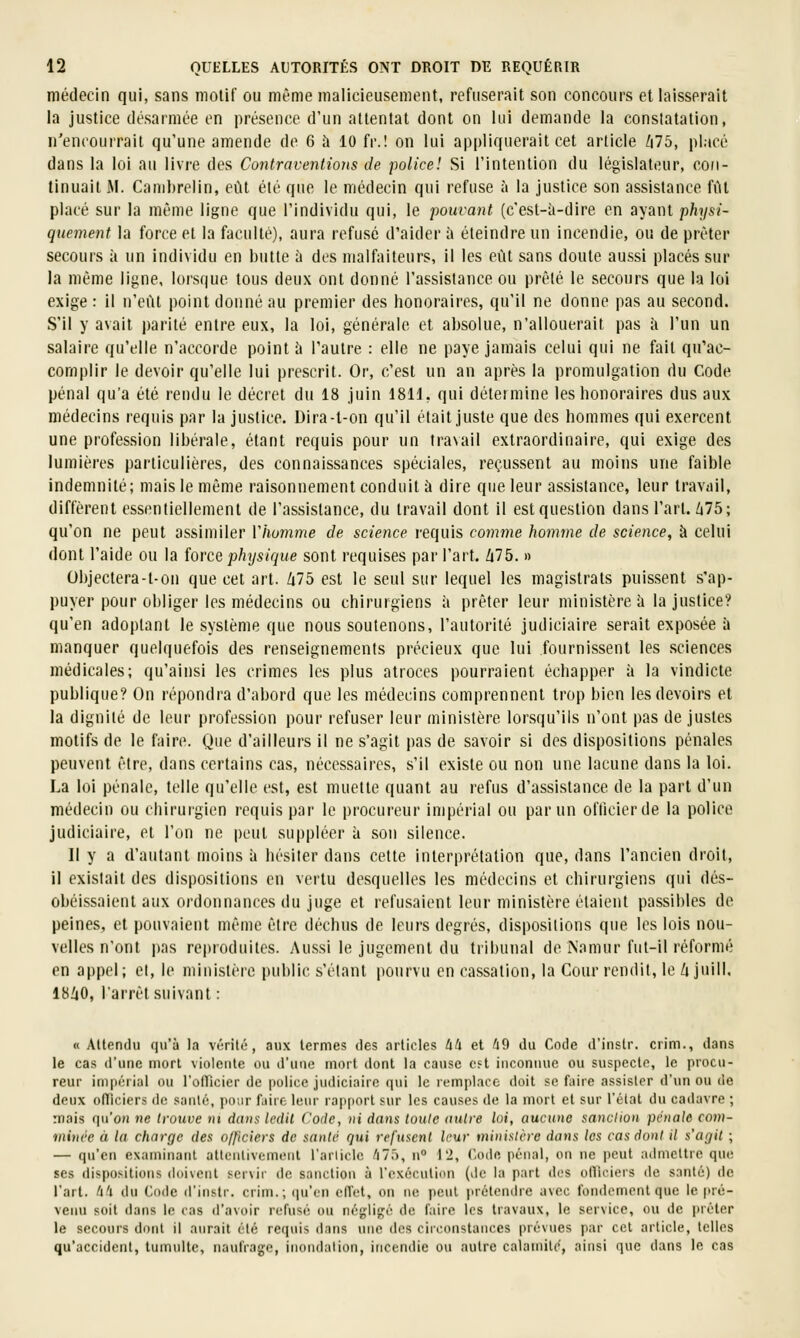 médecin qui, sans motif ou même malicieusement, refuserait son concours et laisserait la justice désarmée on présence d'un attentat dont on lui demande la constatation, n'encourrait qu'une amende de 6 à 10 fr.! on lui appliquerait cet article /i75, placé dans la loi au livre des Contraventions de police! Si l'intention du législateur, con- tinuait M. Cambrelin, eût été que le médecin qui refuse à la justice son assistance fût placé sur la même ligne que l'individu qui, le pouvant (c'est-à-dire en ayant physi- quement la force et la faculté), aura refusé d'aider à éteindre un incendie, ou de prêter secours à un individu en butte à des malfaiteurs, il les eût sans doute aussi placés sur la même ligne, lorsque tous deux ont donné l'assistance ou prêté le secours que la loi exige : il n'eût point donné au premier des honoraires, qu'il ne donne pas au second. S'il y avait parité entre eux, la loi, générale et absolue, n'allouerait pas à l'un un salaire qu'elle n'accorde point ù l'autre : elle ne paye jamais celui qui ne fait qu'ac- complir le devoir qu'elle lui prescrit. Or, c'est un an après la promulgation du Code pénal qu'a été rendu le décret du 18 juin 18H, qui détermine les honoraires dus aux médecins requis par la justice. Dira-l-on qu'il était juste que des hommes qui exercent une profession libérale, étant requis pour un travail extraordinaire, qui exige des lumières particulières, des connaissances spéciales, reçussent au moins une faible indemnité; mais le même raisonnement conduit à dire que leur assistance, leur travail, diffèrent essentiellement de l'assistance, du travail dont il est question dans l'art. 675; qu'on ne peut assimiler Vhomme de science requis comme homme de science, à celui dont l'aide ou la force physique sont requises par l'art. 675. » Objectera-t-on que cet art. 675 est le seul sur lequel les magistrats puis.sent s'ap- puyer pour obliger les médecins ou chirurgiens à prêter leur ministère à la justice? qu'en adoptant le système que nous soutenons, l'autorité judiciaire serait exposée à manquer quelquefois des renseignements précieux que lui fournissent les sciences médicales; qu'ainsi les crimes les plus atroces pourraient échapper à la vindicte publique? On répondra d'abord que les médecins comprennent trop bien les devoirs et la dignité de leur profession pour refuser leur ministère lorsqu'ils n'ont pas de justes motifs de le faire. Que d'ailleurs il ne s'agit pas de savoir si des dispositions pénales peuvent être, dans certains cas, nécessaires, s'il existe ou non une lacune dans la loi. La loi pénale, telle qu'elle est, est muette quant au refus d'assistance de la part d'un médecin ou chirurgien requis par le procureur impérial ou par un oflicierde la police judiciaire, et l'on ne peut suppléer à sou silence. Il y a d'autant moins à hésiter dans cette interprétation que, dans l'ancien droit, il existait des dispositions en vertu desquelles les médecins et chirurgiens qui dés- obéissaient aux ordonnances du juge et refusaient leur ministère étaient passibles de peines, et pouvaient même être déchus de leurs degrés, dispositions que les lois nou- velles n'ont pas re|)rûduites. Aussi le jugement du tribunal de Namur fut-il réformé en appel; et, le ministère public s'élant pourvu en cassation, la Cour rendit, le 6 juill. 1860, l'arrêt suivant : « Allendu qu'à la vérité, aux termes des articles 44 et 49 du Code d'instr. crim., dans le cas d'une mort violente ou d'une mort dont la cause oft inconnue ou suspecte, le procu- reur impérial ou rofTicier de police judiciaire qui le remplace doit se faire assister d'un ou de deux ofTiciers de sanU';, poiir fjiic leur rapport .«ur les causes de la mort et sur l'état du cadavre ; mais qu'oji ne trouve ni d(uis ledit Code, ni dans toute autre loi, aucune sanction pénale com- ininée à la charge des olficiers de santé qui refusent leur ministère dans les cas dont il s'agit ; — qu'en examinant atlenlivement l'arliclc 47.'), n° 12, C-ode pénal, on ne peut admettre que ses dispositions doivent servir de sanction à l'exécution (de la part des oiriciers de santé) de l'art. 4't du Code d'instr. crim.; ([u'en ciïet, on ne peut prélen(he avec fondement que le pré- venu soit dans le cas d'avoir refusé ou négligé de faire les travaux, le service, ou de prêter le secours dont il aurait été requis dans une des circonstances prévues par cet article, telles qu'accident, tumulte, naufrage, inoiidalion, incendie ou autre calamité, ainsi que dans le cas