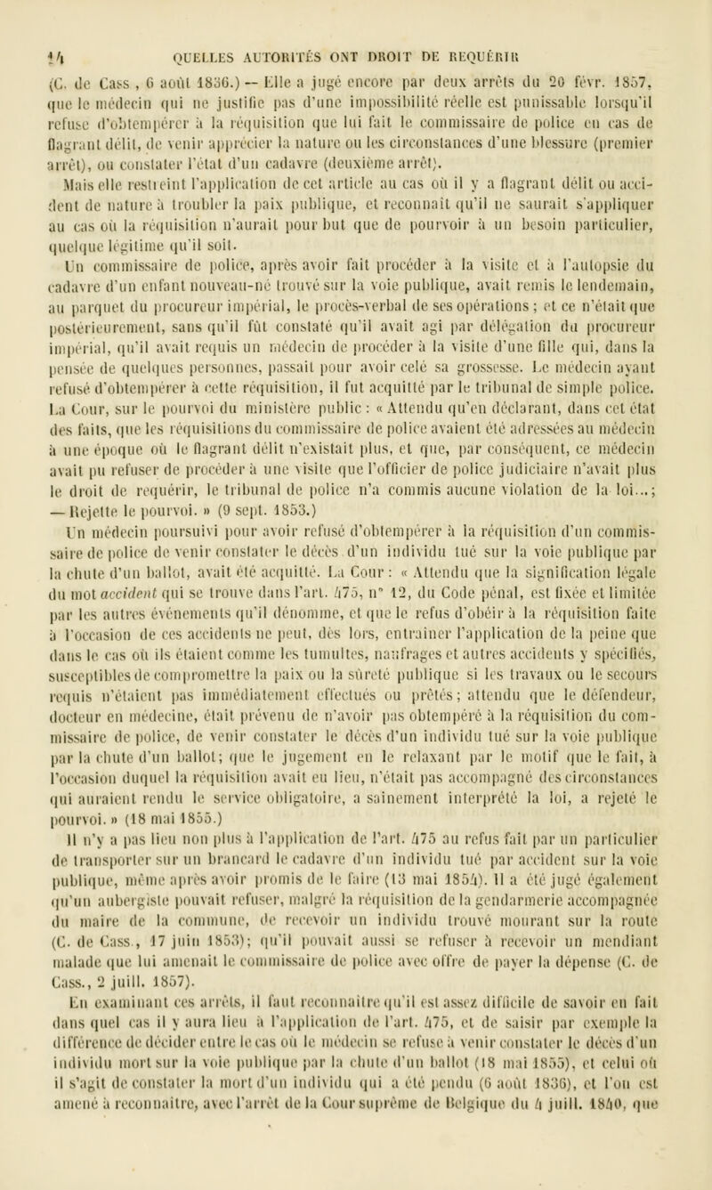 (C. de Cass , 6 aoùl 1836.) — Llle a jugé encore par deux arrêts du 20 févr. 1857, que le médecin qui ne justifie pas d'une impossiliililé réelle est punissable lorsqu'il refuse d'obtempérer à la ré(|uisiliùn que lui fait le commissaire de police en cas de flagrant délit, de venir apprécier la nature ou les circonstances d'une blessure (premier arrèl), ou constater l'état d'un cadavre (deuxième arrêt). .Mais elle restieint l'application de cet article au cas où il y a flagrant délit ou acci- dent de nature à troubler la paix publique, et roconnait ([u'il ne saurait s'appliquer au cas où la réquisition n'aurait pour but que de pourvoir à un besoin particulier, quelque légitime qu'il soit. Un commissaire de police, après avoir fait procéder à la visite et à l'autopsie du cadavre d'un enfant nouveau-né trouvé sur la voie publi(iue, avait remis le lendemain, au parquet du procureur impéiial, le procès-verbal de ses opérations ; et ce n'était ([ue postérieurement, sans qu'il fût constaté qu'il avait agi par délégation du procureur impérial, (lu'il avait requis un médecin de procéder à la visite d'une fille qui, dans la pensée de quehiues personnes, passait pour avoir celé sa grossesse. Le médecin ayant refusé d'obtempérer ;i cette réquisition, il fut acquitté par h: tribunal de simple police. La Cour, sur le pourvoi du ministère public : «Attendu (ju'en déclarant, dans cet état des faits, (|ue les réquisitions du commissaire de police avaient été adressées au médecin il une époque où le flagrant délit n'existait plus, et que, i)ar conséquent, ce médecin avait pu refuser de procéder à une visite que l'officier de police judiciaire n'avait plus le droit de re(iuérir, le tiibunal de police n'a commis aucune violation de la loi...; — liejette le pourvoi. » (9 sept. 1853.) Un médecin poursuivi pour avoir refusé d'obtempérer à la réquisition d'un commis- saire de police de venir constater le décès d'un individu tué sur la voie publique par la chute d'un ballot, avait été acquitté. La Cour : « Attendu que la signification légale du mot acciV/e/)( qui se trouve dans l'art. /i7ô, n 12, du Code pénal, est fixée et limitée par les autres événements qu'il dénomme, et que le refus d'obéir à la réquisition faite à l'occasion de ces accidents ne peut, dès lors, entraîner l'application de la peine que dans le cas où ils étaient comme les tuiuultes, nar.frages et autres accidents y spécifiés, susceptibles de compromettre la paix ou la sûreté publique si les travaux ou le secours requis n'étaient pas immédiatement effectués ou prêtés ; attendu que le défendeur, docteur en médecine, était prévenu de n'avoir pas obtempéré à la réquisition du com- missaire de police, de venir constater le décès d'un individu tué sur la voie publique par la chute d'un ballot; (|ue le jugement en le relaxant par le motif que le fait, à l'occasion duquel la réquisition avait eu lieu, n'était pas accompagné des circonstances qui auraient rendu le service obligatoire, a sainement interprété la loi, a rejeté le pourvoi. I) (18 mai 1855.) H n'y a pas lieu non plus à l'application de l'art. Zj75 au refus fait par un particulier de transporter sur un brancard le cadavre d'un individu tué par accident sur la voie publiiiue, même ajirès avoir promis de le faire (13 mai 185i). 11 a été jugé également qu'un aubergiste pouvait refuser, malgré la réquisition de la gendarmerie accompagnée du maire de la commune, de recevoir un individu trouvé mourant sur la route (C de Cass., 17 juin 1853); (luil pouvait aussi se refuser à recevoir un mendiant malade que lui amenait le commissaire de police avec offre de payer la dépense (C. de Cass., 2 juin. 1857). Lu examinant ces arrêts, il faut recounaitre (lu'il est assez difficile de savoir en fait ilans quel cas il y aura lieu à l'applicatiiui de l'art. /|75, et de saisir par exemple la différence de décider entre le cas où le médecin se refuse à venir constater le décès d'un individu mort sur la voie publique par la chute d'un ballot (18 mai 1855), et celui où il s'agit de constater la mort d'un individu ((ui a été pendu (0 août 1836), et l'on est amené à recounaitre, avec l'an et de la Cour supième de Belgique du l\ juill. 18^0, que