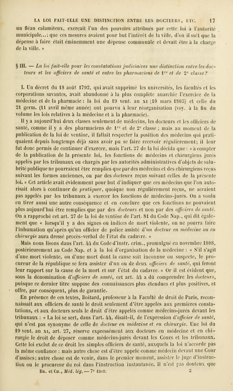 un lléau calamilcux, exerçait rmi des pouvoirs attribués par cette loi à raiilorité nuinicipale...; que ces mesures avaient |)Our but l'intéiêt de la ville, d'où il suit (|ue la dépense à faire était émineniuient une dépense communale et devait être à la charge de la ville. » § m. — Lu loi fait-elle pour les constatations judiciaires une distinction entre les doc- teurs et les officiers de santé et entre les pharmaciens de l'' et de 2*^ classe ? I. Un décret, du 18 août 1792, (jui avait supprimé les universités, les facultés et les corporations savantes, avait abandonné ii la plus complète anarchie l'exercice de la médecine et de la pharmacie : la loi du 19 vent, an xi (lô mai's 1803) et celle du 21 gerni. (11 avril même année) ont pourvu à leur réorganisation (voy. à la flu du volume les lois relatives à la médecine et à la pharmacie). Il y a aujourd'hui deux classes seulement de médecins^ les docteurs et les officiers de santé, comme il y a des pharmaciens de 1'^'^ et de 2*-' classe ; mais au moment de la publication de la loi de veutùse, il fallait respecter la position des médecins (|ui prati- quaient depuis longtemps déjà sans avoir pu se faire recevoir régulièrement; il leur fut donc permis de continuer d'exercer, mais l'art. 27 de la loi décida que : « à compter de la publication de la présente loi, les fonctions de médecins et chirurgiens jurés appelés par les tribunaux ou chargés par les autorités administratives d'objets de salu- brité publique ne pourraient être remplies que pardes médecins et des chirurgiens reçus suivant les formes anciennes, ou par des docteurs reçus suivant celles de la présente loi. » Cet article avait évidemment pour but d'indiquer que ces médecins que l'on auto- risait alors h continuer de pratiquer, quoique non régulièrement reçus, ne seraient pas appelés par les tribunaux à exercer les fonctions de médecins-jurés. On a voulu en tirer aussi une autre conséquence et en conclure que ces fonctions ne pouvaient plus aujourd'hui être remplies que par des docteurs et non par des officiers de santé. On a rapproché cet art. 27 de la loi de ventôse de l'art. 81 du Code Nap., qui dit égale- ment que « lorsqu'il y a des signes ou indices de mort violente, on ne pourra faire l'inhumation qu'après qu'un officier de police assisté d'un docteur en médecine ou en chirurgie aura dressé procès-verbal de l'état du cadavre. » Mais nous lisons dans l'art, lih du Coded'instr. crim., promulgué en novembre 1808, postérieurement au Code Nap. et à la loi d'organisation de la médecine : « S'il s'agit d'une mort violente, ou d'une mort dont la cause soit inconnue ou suspecte, le pro- cureur de la république se fera assister d'un ou de deux officiers de santé, qui ferout leur rapport sur la cause de la mort et sur l'état du cadavre. » Or il est évident que, sous la dénomination d'officiers de santé, cet art. lik a dû comprendre les docteurs, puisque ce dernier titre suppose des connaissances plus étendues et plus jiositives, et offre, par conséquent, plus de garantie. En présence de ces textes, Boitard, professeur à la Faculté de droit de Paris, recon- naissait aux officiers de santé le droit seulement d'être appelés aux premières consta- tations, et aux docteurs seuls le droit d'être appelés comme médecins-jurés devant les tribunaux : « La loi se sert, dans l'art, hli, disait-il, de l'expression iVofficier de santé, (fui n'est pas synonyme de celle de docteur en médecine et en chirurgie. Une loi du 19 vent, an xi, art. 27, réserve expressément aux docteurs en médecine et en chi- rurgie le droit de déposer comme médecins-jurés devant les Cours et les tribunaux. Cette loi exclut de ce droit les simples officiers de santé, auxquels la loi n'accorde pas la même confiance : mais autre chose est d'être appelé comme médecin devant une Cour d'assises; autre chose est de venir, dans le premier moment, assister le juge d'inslruc- lion ou le procureur du roi dans l'instruction instantanée. Il n'est [sas douteux que Br. et Cu., Méd. lég. — 7 éuit. 2
