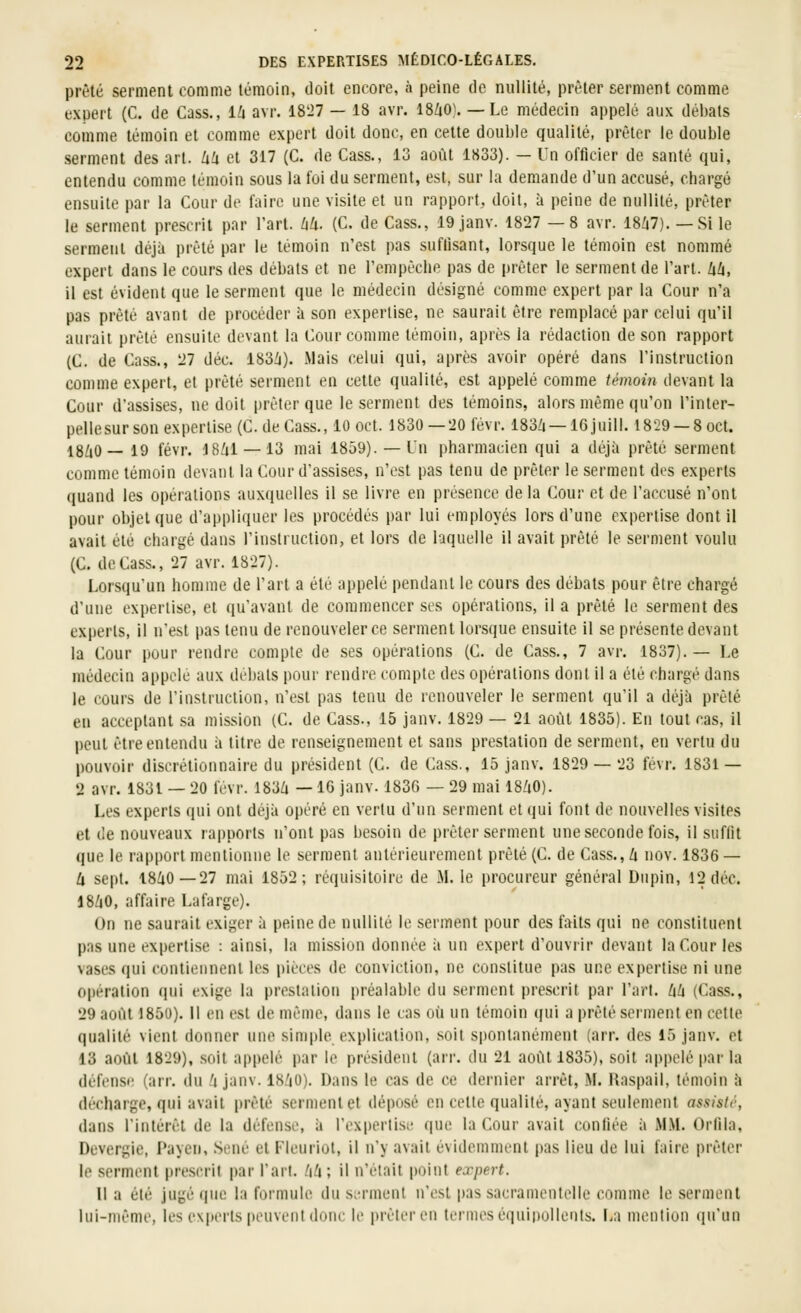 prêté serment comme témoin, doit encore, à peine de nullité, prêter serment comme expert (C. de Cass., iU avr. 1827 — 18 avr. 18/iO). —Le médecin appelé aux débats comme témoin et comme expert doit donc, en cette double qualité, prêter le double serment des art. kU et 317 (C. de Cass., 13 août 1833). — Un officier de santé qui, entendu comme témoin sous la foi du serment, est, sur la demande d'un accusé, chargé ensuite par la Cour de faire une visite et un rapport, doit, à peine de nullité, prêter le serment prescrit par l'art. ZiZi. (C. de Cass., 19 janv. 1827 —8 avr. 18/i7). — Si le serment déjà prêté par le témoin n'est pas sufilsant, lorsque le témoin est nommé expert dans le cours des débats et ne l'empêche pas de prêter le serment de l'art. Uh, il est évident que le serment que le médecin désigné comme expert par la Cour n'a pas prêté avant de procéder à son expertise, ne saurait être remplacé par celui qu'il aurait prêté ensuite devant la Cour comme témoin, après la rédaction de son rapport (C. de Cass., 27 déc. 183Zi). Mais celui qui, après avoir opéré dans l'instruction comme expert, et prêté serment en celte qualité, est appelé comme témoin devant la Cour d'assises, ne doit prêter que le serment des témoins, alors même qu'on l'inter- pellesurson expertise (C. de Cass., 10 oct. 1830—20févr. 183/i —IGjuill. 1829 —8oct. 18/tO— 19 févr. J8/il —13 mai 1859). —Lu pharmacien qui a déjà prêté serment comme témoin devant la Cour d'assises, n'est pas tenu de prêter le serment des experts quand les opérations auxquelles il se livre en présence delà Cour et de l'accusé n'ont pour objet que d'appliquer les procédés par lui employés lors d'une expertise dont il avait été chargé dans l'instruction, et lors de laquelle il avait prêté le serment voulu (C. de Cass., 27 avr. 1827). Lorsqu'un homme de l'art a été appelé pendant le cours des débats pour être chargé d'une expertise, et qu'avant de commencer ses opérations, il a prêté le serment des experts, il n'est pas tenu de renouveler ce serment lorsque ensuite il se présente devant la Cour pour rendre compte de ses opérations (C. de Cass., 7 avr. 1837).— Le médecin appelé aux débats pour rendre compte des opérations dont il a été chargé dans le cours de l'instruction, n'est pas tenu de renouveler le serment qu'il a déjà prêté en acceptant sa mission (C. de Cass., 15 janv. 1829 — 21 août 1835). En tout cas, il peut être entendu à titre de renseignement et sans prestation de serment, en vertu du pouvoir discrétionnaire du président (C. de Cass., 15 janv. 1829 — 23 fevr. 1831 — 2 avr. 1831 — 20 fevr. 183/i — IG janv. 183G — 29 mai 18/iO). Les experts qui ont déjà opéré en vertu d'un serment et qui font de nouvelles visites et de nouveaux rapports n'ont pas besoin de prêter serment une seconde fois, il suffit que le rapport mentionne le serment antérieurement prêté (C. de Cass., h nov. 1836 — U sept. 18^0-27 mai 1852; réquisitoire de M. le procureur général Dupin, 12 déc. 18/|0, affaire Lafarge). On ne saurait exiger à peine de nullité le serment pour des faits qui ne constituent pas une expertise : ainsi, la mission donnée à un expert d'ouvrir devant la Cour les vases qui contiennent les pièces de conviction, ne constitue pas une expertise ni une opération (pii exige la prestation préalable du .serment prescrit par l'art. Zi/j (Cass., 29 août 1850). Il en est de même, dans le cas où un témoin (jui a prêté serment en cette qualité vient donner une simple explication, .soit spontanément (arr. des 15 janv. et 13 août 1829), .soit appelé par le président (arr. du 21 août 1835), soit appelé |)ar la défense (arr. du 'i janv. 18/i0). Dans le cas de ce dernier arrêt, M. Raspail, témoin à décharge, qui avait prêté serment et déposé en cette qualité, ayant seulement assisté, dans l'intérêt de la défense, à l'expertise que la Cour avait confiée à MM. Orfila, Devergie, Payen, .Séné et Fleuriot, il n'y avait évidemment pas lieu de lui faire prêter le serment prescrit par l'art, hd; il n'était point expert. Il a été jugé (|ue la formule du si-rment n'est pas sacramentelle comme le serment lui-même, les experts peuvent donc le pi'êleren termes é(|ui|)ullciils. La mention (lu'un