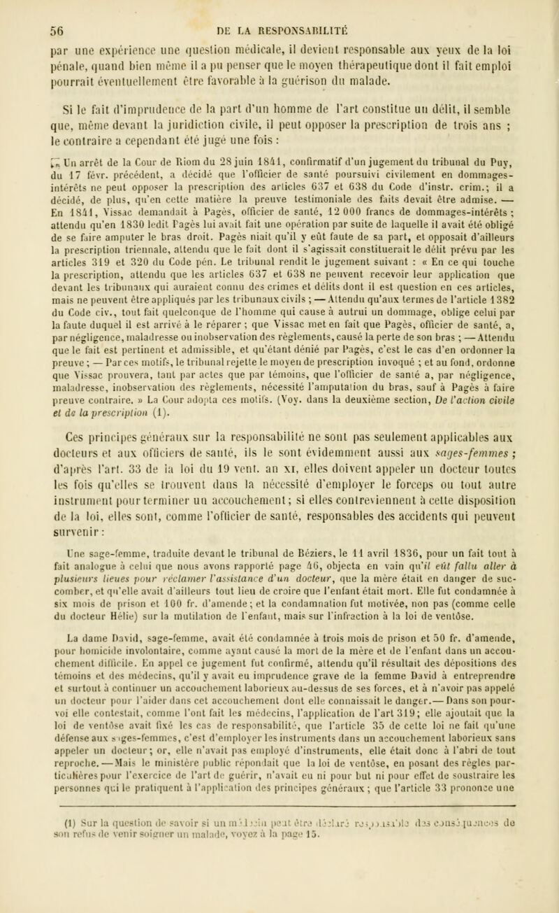 par une expérience une queslion médicale, il devient responsable aux yeux de la loi pénale, quand bien même il a pu penser que le moyen thérapeutique dont il fait emploi pourrait éventuellement être favorable à la iruérison du malade. Si le fait d'imprudence de la part d'un homme de l'art constitue un délit, il semble que, même devant la juridiction civile, il peut opposer la prescription de trois ans ; le contraire a cependant été jugé une fois : ^«l'u arrêt de la Coui'Je Riom tlu 28 juin 18ii, confirmatif d'un jugement du tribunal du Puy, du 17 févr. précédent, a décidé que rofficier de santé poursuivi civilement en dommages- intérêts ne peut opposer la prescription des articles G37 et 638 du Code d'instr. crim.; il a décidé, de plus, qu'en cette matière la preuve testimoniale des faits devait être admise. — En 1841, Yissac demandait à Pages, officier de santé, 12 000 francs de dommages-intérêts; attendu qu'en 1830 ledit Pages lui av;iil fait une opération par suite de laquelle il avait été obligé de se faire amputer le bras droit. Pages niait qu'il y eût faute de sa part, et opposait d'ailleurs la prescription triennale, attendu que le fait dont il s'agissait constituerait le délit prévu par les articles 319 et 320 du Code pén. Le tribunal rendit le jugement suivant : « En ce qui louche la prescription, attendu que les articles (337 et G38 ne peuvent recevoir leur application que devant les tribunaux qui auraient connu des crimes et délits dont il est question en ces articles, mais ne peuverU être appliqués par les tribunaux civils ; — Attendu qu'aux termes de l'article 1382 du Code civ., tout fait quelconque de l'homme qui cause à autrui un dommage, oblige celui par la faute duquel il est arrivé à le réparer ; que Vissac met en fait que Pages, ofllcier de santé, a, par négligence, maladresse ou inobservation des règlements, causé la perte de son bras ; —Attendu que le fait est pertinent et admissible, et qu'étant dénié par Pages, c'est le cas d'en ordonner la preuve; — Par ces motifs, le tribunal rejette le moyen de prescription itivoqué ; et au fond, ordonne que Yissac prouvera, tant par actes que par témoins, que l'oUkier de sanié a, par négligence, maladresse, inobservation des règlements, nécessité l'amputaiion du bras, sauf à Pages à faire preuve contraire. » La Cour ado;ita ces motifs. (Voy. dans la deuxième section. De l'action civile et de la prescription (1). Ces principes généraux sur la responsabilité ne sont pas seulement applicables aux docteurs et aux ofliciers de sauté, ils le sont évidemment aussi aux sages-femmes ; d'après l'art. 33 de ia loi du 19 vent, an xi, elles doivent appeler un docteur toutes les fois qu'elles se trouvent dans la nécessité d'employer le forceps ou tout autre instrument pour terminer un accouchement; si elles contreviennent il cette disposition de la loi, elles sont, comme roflicier de santé, responsables des accidents qui peuvent survenir: Une sage-femme, traduite devant le tribunal de Béziers, le 11 avril 1836, pour un fait tout à fait analogue à celui que nous avons rap{)ûrlé page iO, objecta en vain qu'iV eût fallu aller à plusieurs lieues pour réclamer l'assistance d'un docteur, que la mère était en danger de suc- comber, et qu'elle avait d'ailleurs tout lieu de croire que l'enfant était mort. Elle fut condamnée à six mois de prison et 100 fr. d'amende; et la condamnation fut motivée, non pas (comme celle du docteur Hélie) sur la mutilation de lenfaut, mais sur l'infraction à la loi de ventôse. La dame David, sage-femme, avait été condamnée à trois mois de prison et 50 fr. d'amende, pour homicide involontaire, comme ayant causé la mort de la mère et de l'enfant dans un accou- chement tlinicile. En appel ce jugement fut conlirmé, attendu qu'il résultait des dépositions des témoins et des médecins, qu'il y avait eu imprudence grave de la femme David à entreprendre et surtout à continuer un accouchement laborieux au-dessus de ses forces, et à n'avoir pas appelé un docteur pour l'aider dans cet accouchement dont elle connaissait le danger.— Dans sou pour- voi elle contestait, comme l'ont fait les médecins, l'application de l'art 319; elle ajoutait que la loi de ventôse avait fixé les cas de responsabilité, que l'article 35 tle cette loi ne fait (|u'une défense aux s iges-femmcs, c'est d'employer les instruments dans un accouchement laborieux sans appeler un docteur; or, elle n'avait pas employé d'instruments, elle était donc à l'abri de tout reproche.—Mais le ministère public répondait que la loi de ventôse, en posant des règles par- ticiihères pour l'exeicice de l'aride guérir, n'avait eu ni pour but ni pour elTet de soustraire les peisonnes qui le pratiquent à l'application des principes généraux ; que l'article 33 pronon:e une (1) Sur la question de savoir si un m-l;jin peut étrj dj;laré rji_)).u.i')lj dj3 CjnsJiujuos do son refus de venir soiffuer un malade, voyez à la page 15.