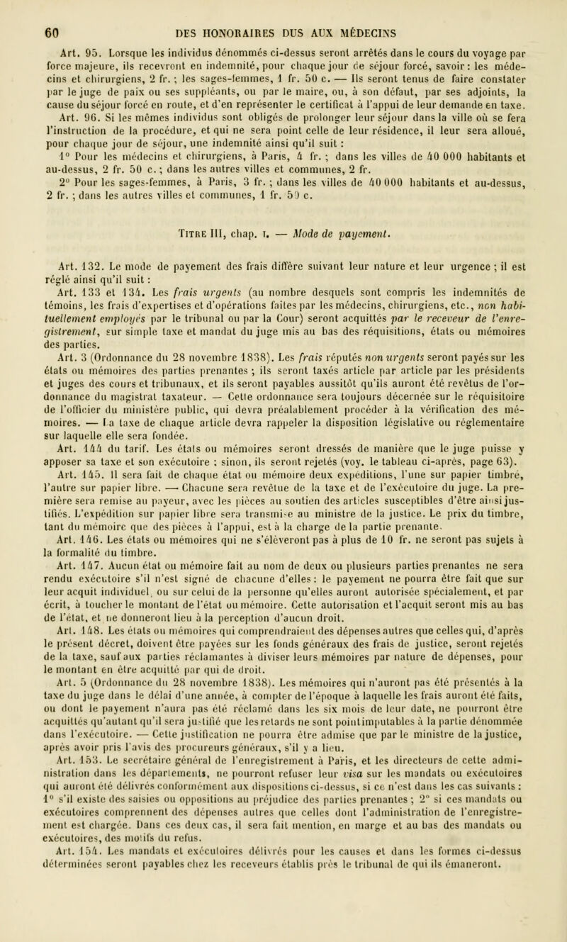 Art. 95. Lorsque les individus dénommés ci-dessus seront arrêtés dans le cours du voyage par force majeure, ils recevront en indemnité, pour chaque jour (ie séjour forcé, savoir: les méde- cins et chirurgiens, 2 fr. ; les sages-lemmes, 1 fr. 50 c. — Ils seront tenus de faire constater par le juge de paix ou ses suppléants, ou par le maire, ou, à son défaut, par ses adjoints, la cause du séjour forcé en roule, et d'en représenter le certificat à l'appui de leur demande en taxe. Art. 9G. Si les mêmes individus sont obligés de prolonger leur séjour dans la ville où se fera l'instruction de la procédure, et qui ne sera point celle de leur résidence, il leur sera alloué, pour cha(|ue jour de séjour, une indemnité ainsi qu'il suit : 1 Pour les médecins et chirurgiens, à Pans, U fr. ; dans les villes de 40 000 habitants et au-dessus, 2 fr. 50 c. ; dans les autres villes et communes, 2 fr. 2 Pour les sages-femmes, à Paris, o fr. ; dans les villes de 40 000 habitants et au-dessus, 2 fr. ; dans les autres villes et communes, 1 fr. 50 c. Titre III, chap. i. — Mode de payement. Art. 132. Le mode de payement des frais diffère suivant leur nature et leur urgence ; il est réglé ainsi qu'il suit : Art. 133 et 134. Les frais urgents (au nombre desquels sont compris les indemnités de témoins, les frais d'expertises et d'opérations faites par les médecins, chirurgiens, etc., non habi- tuellement employés par le tribunal ou par la Cour) seront acquittés pai- le receveur de l'enre- gistrement, sur simple taxe et mandat du juge mis au bas des réquisitions, étals ou mémoires des parties. Art. 3 (Ordonnance du 28 novembre 1838). Les frais réputés non urgents seront payés sur les étals ou mémoires des parties prenantes ; ils seront taxés article par article par les présidents et juges des cours et tribunaux, et ils seront payables aussitôt qu'ils auront été revêtus de l'or- donnance du magistral taxateur. — Celle ordonnance sera toujours décernée sur le réquisitoire de l'olticier du ministère public, qui devra préalablement procéder à la vérification des mé- moires. — la taxe de chaque article devra rappeler la disposition législative ou réglementaire sur laquelle elle sera fondée. Art. 144 du tarif. Les étals ou mémoires seront dressés de manière que le juge puisse y apposer sa taxe et son exécutoire ; sinon, ils seront rejelés (voy. le tableau ci-après, page 63). Art. 145. Il sera fait de chaque étal ou mémoire deux expéditions, Tune sur papier timbré, l'autre sur papier libre. — Chacune sera revêtue de la taxe et de l'exéculoiie du juge. La pre- mière sera remise au payeur, avec les pièces au soutien des articles susceptibles d'être ainsi jus- tifiés. L'expédition sur papier libre sera transmi-e au ministre de la justice. Le prix du timbre, tant du mémoire que des pièces à l'appui, eï-t à la charge delà [larlie prenante. Arl. 146. Les étals ou mémoires qui ne s'élèveront pas à plus de 10 fr. ne seront pas sujets à la formalité du timbre. Art. 147. Aucun état ou mémoire fait au nom de deux ou plusieurs parties prenantes ne sera rendu exécutoire s'il n'est sigru'; de chacune d'elles : le payement ne pourra être fait que sur leur acquit individuel, ou sur celui de la personne qu'elles auront autorisée spécialement, et par écrit, à toucher le montant de l'état ou mémoire. Celle autorisation et l'acquit seront mis au bas de l'étal, et ne donneront lieu à la perception d'aucim droit. Arl. 148. Les étals ou mémoires qui comprendraient des dépenses autres que celles qui, d'après le présent décret, doivent être payées sur les fonds généraux des frais de justice, seront rejelés de la taxe, sauf aux pailies réclanianles à diviser leurs mémoires par nature de déi)ensos, pour le montant en être ac(pnllo par qui de droit. Arl. 5 ^Onlonnancc du 28 novembre 1838). Les mémoires qui n'auront pas été présentés à la taxe du juge dans le délai d'une année, à coinpler de l'époque à laquelle les frais auront été faits, ou dont le payement n'aura pas été réclamé dans les six mois de leur date, ne pourront être acquittés (ju'autanl qu'il sera ju-tifié ijne les retards ne sont point imputables à la partie dénommée dans l'exéculoirc. — Celle justification ne pourra être admise que parle minisire de la justice, après avoir pris l'avis des procureurs généraux, s'il y a lieu. Arl. 1.t3. Le secrétaire géin-ral de renregistremcnt à Paris, et les directeurs de celte admi- nistration dans les déparlemcnls, m; pourront refuser leur visa sur les mundats ou exécutoires qui auront été délivrés conformément aux (lis|iositions ci-dessus, si ce n'est dans les cas suivants : 1 s'il existe des saisies ou oppositions au préjudice des parties prenantes ; 2 si ces mandats ou exécutoires comprennent des dépenses autres que celles dont l'administration de l'enregislre- inenl est chargée. Dans ces deux cas, il sera fait mention, en marge et au bas des mandais ou exécutoires, des mo'.ifs du refus. Arl. 154. Les mandats cl exécutoires délivrés pour les causes et dans les formes ci-dessus déterminées seront payables chez les receveurs établis près le tribunal de qui ils émaneront.