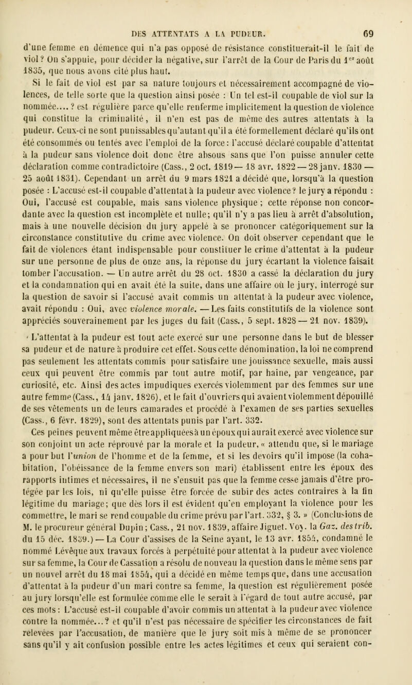 d'une fomnie en démence qui n'a pas opposé de résistance constituerait-ll le fait de viol? On s'appuie, pour décider la négative, sur l'arrcl de la Cour de Paris du laoùt 1835, que nous a\ons cité plus haut. Si le fait de viol est par sa nature toujours et nécessairement accompagné de vio- lences, de telle sorte que la question ainsi posée : Un tel est-il coupable de viol sur la nommée.... ? est régulière parce qu'elle renferme implicitement la question de violence qui constitue la criminalité, il n'en est pas de même des autres attentats à la pudeur. Ceux-ci ne sont punissablesqu'autantqu'ila été formellement déclaré qu'ils ont été consommés ou tentés avec l'emploi de la force: l'accusé déclaré coupable d'attentat à la pudeur sans violence doit donc être absous sans que l'on puisse annuler cette déclaration comme contradictoire (Cass., 2 oct. 1819— 18 avr. 1822 —28 janv. 1830 — 25 août 1831). Cependant un arrêt du 9 mars 18^1 a décidé que, lorsqu'à la question posée : L'accusé est-il coupable d'attentat à la pudeur avec violence? lejury a répondu : Oui, l'accusé est coupable, mais sans violence physique ; cette réponse non concor- dante avec la question est incomplète et nulle; qu'il n'y a pas lieu à arrêt d'absolution, mais à une nouvelle décision du jury appelé à se prononcer catégoriquement sur la circonstance constitutive du crime avec violence. On doit observer cependant que le fait de violences étant indispensable pour constituer le crime d'attentat à la pudeur sur une personne de plus de onze ans, la réponse du jury écartant la violence faisait tomber l'accusation. — Un autre arrêt du 28 oct. 1830 a cassé la déclaration du jury et la condamnation qui en avait été la suite, dans une affaire où le jury, interrogé sur la question de savoir si l'accusé avait commis un attentat à la pudeur avec violence, avait répondu : Oui, avec violence morale. —Les faits constitutifs de la violence sont appréciés souverainement par les juges du fait (Cass., 5 sept. 1828 — 21 nov. 1839). ' L'attentat à la pudeur est tout acte exercé sur une personne dans le but de blesser sa pudeur et de nature à produire cet effet. Sous cette dénomination, la loi ne comprend pas seulement les attentats commis pour satisfaire une jouissance sexuelle, mais aussi ceux qui peuvent être commis par tout autre motif, par haine, par vengeance, par curiosité, etc. Ainsi des actes impudiques exercés violemment par des femmes sur une autre femme (Cass., IZi janv. 1826), et le fait d'ouvriers qui avaient violemment dépouillé de ses vêtements un de leurs camarades et procédé à l'examen de ses parties sexuelles (Cass., 6 févr. 1829), sont des attentats punis par l'art. 332. Ces peines peuvent même êtreappliquéesi'i un épouxqui aurait exercé avec violence sur son conjoint un acte réprouvé par la morale et la pudeur, « attendu que, si le mariage a pour but Vunion de l'homme et de la femme, et si les devoirs qu'il impose (la coha- bitation, l'obéissance de la femme envers son mari) établissent entre les époux des rapports intimes et nécessaires, il ne s'ensuit pas que la femme cesse jamais d'être pro- tégée par les lois, ni qu'elle puisse être forcée de subir des actes contraires à la lin légitime du mariage; que dés lors il est évident qu'en employant la violence pour les commettre, le mari se rend coupable du crime prévu par l'art. 332, § 3. » (Conclusions de M. le procureur général Dupin;Cass., 21 nov. 1839, affaire Jiguet. Voy. la Gaz. destrib. du 15 déc. 1839.) —La Cour d'assises de la Seine ayant, le 13 avr. 185i, condamné le nommé Lévêqueaux travaux forcés à perpétuité pour attentat à la pudeur avec violence sur sa femme, la Cour de Cassation a résolu de nouveau la question dans le même sens par un nouvel arrêt du 18 mai lb5Zi, qui a décidé en même temps que, dans une accusation d'attentat à la pudeur d'un mari contre sa femme, la question est régulièrement posée au jury lorsqu'elle est formulée comme elle le serait à l'égard de tout autre accusé, par ces mots: L'accusé est-il coupable d'avoir commis un attentat à la pudeur avec violence contre la nommée...? et qu'il n'est pas nécessaire de spécifier les circonstances de fait relevées par l'accusation, de manière que le jury soit mis h même de se prononcer sans qu'il y ait confusion possible entre les actes légitimes et ceux qui seraient con-