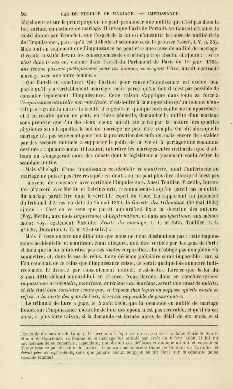 législateur et sur le principe qu'on ne peut prononcer une nullité qui n'est pas dans la loi, siirlout en matière de mariage. 11 invoque l'avis de Portails au Conseil d'État et le motif donné par Tronchet, que l'cspiit de la loi est d'anéantir la cause de nullité tirée de l'impuissance, parce qu'il est dit'licile et scandaleux de la prouver (Locré, t. V, p. 35). Mais tout en soutenant que l'impuissance ne peut être une cause de nullité de mariage, il recule aussitôt devant les conséquences de ce principe trop absolu, et ajoute : « !<i ce n'est dans le cas où, comme dans l'arrêt du Parlement de Paris du JO janv. 1765, une femme passant puhliquemetit pour un homme, et croyant l'être, aurait contracté mariage avec une autre femme. » Que faut-il en conclure? Que l'action pour cause d'impuissance est exclue, non parce qu'il y a véritablement mariage, mais parce qu'en fait il n'est pas possible de constater légalement l'impuissance. Celte raison s'applique dans toute sa force à Vimpuissance naturelle non manifeste, c'est-à-dire h la supposition qu'un homme n'au- rait pas reçu de la nature la faculté d'engendrer, quoique bien conformé en apparence ; et il en résulte qu'on ne peut, en thèse générale, demander la nullité d'un mariage sous prétexte que l'un des deux époux aurait été privé par la nature des qualités physiques sans lesquelles le but du mariage ne peut être rempli. On dit alors que le mariage n'a pas seulement pour but la procréation des enfants, mais encore de «s'aider par des secours mutuels à supporter le poids de la vie et h partager une commune destinée » ; qu'autrement il faudrait interdire les mariagesentre vieillards; que d'ail- leurs on s'engagerait dans des débats dont le législateur a justement voulu éviter le scandale inutile. Mais s'il s'agit d'une impuissance accidentelle et manifeste, dont l'antériorité au mariage ne puisse pas être révoquée en doute, on ne peut plus dire alorsqu'il n'est pas moyens de constater avec certitude l'impuissance. Aussi Touiller, Vazeille, Duran- ton (d'accord avec Merlin et Delvincourt), reconnaissent-ils qu'en pareil cas la nullité du mariage paraît être dans le véritable esprit du Code. En rapportant un jugement du tribunal d'Arras en date du 25 mai 1839, la Gazette des tribunaux (30 mai 1839) ajoute : « C'est en ce sens que parait aujourd'hui fixée la doctrine des auteurs. (Voy. Merlin, aux mois Impuissance el Légitimation, et dans ses Questions, aux mêmes mots; voy. également Vazeille, Traité du mariage, t. I, n 292; Touiller, t. 1, n°526; Duranton,t. 11, n 27etsuiv.) » Mais il reste encore une difficulté que nous ne nous dissimulons pas : celte impuis- sance accidentelle et manifeste, étant alléguée, doit être vérifiée par les gens de l'art ; et bien que la loi n'interdise pas ces visites corporelles, elle n'oblige pas non plus à s'y soumettre; et, dans le cas de refus, toute décision judiciaire serait impossible : car, si l'on concluait de ce refus que l'impuissance existe, ce serait quelquefois admettre indi- rectement le divorce par consentement mutuel, c'est-à-dire faire ce que la loi du 8 mai 181G défend aujourd'hui en France. IS'ous devons donc en conclure qu'une impuissance accidentelle, manifeste, antérieure au mariage, serait une cause de nullité, si elle était bien constatée ; mais que, si l'époux chez lequel on suppose qu'elle existe se refuse à la visite des gens de l'art, il serait impossible de passer outre. Le tribunal de Lure a jugé, le U août 18G0, que la demande en nullité de mariage fondée sur l'impuissance naturelle de l'un des époux n'est pas recevable, et qu'il en est ainsi, à plus forte raison, si la demande est formée après le délai de six mois, et si l'oxemplo du mnr(|uis de Langey. Il succom])a à l'épreuve du congrès avec la dame Marie de Saint'- Simun de Courlonier sa lemme, et le mariage fut annulé par arrêt du 8 l'évr. 1659. Il lui fut fait défense de se remarier; eeiiendant, nonobstant ces défenses et ([uoique atteint et convaincu d'impuissance par décision de justice, il épousa niadenioiselle Diane de Cloutant de Navaillcs, et <tei)int père de sept enfants, sans que jamais aucun soupçon se fût élevé sur la conduite de sa seconde femme 1