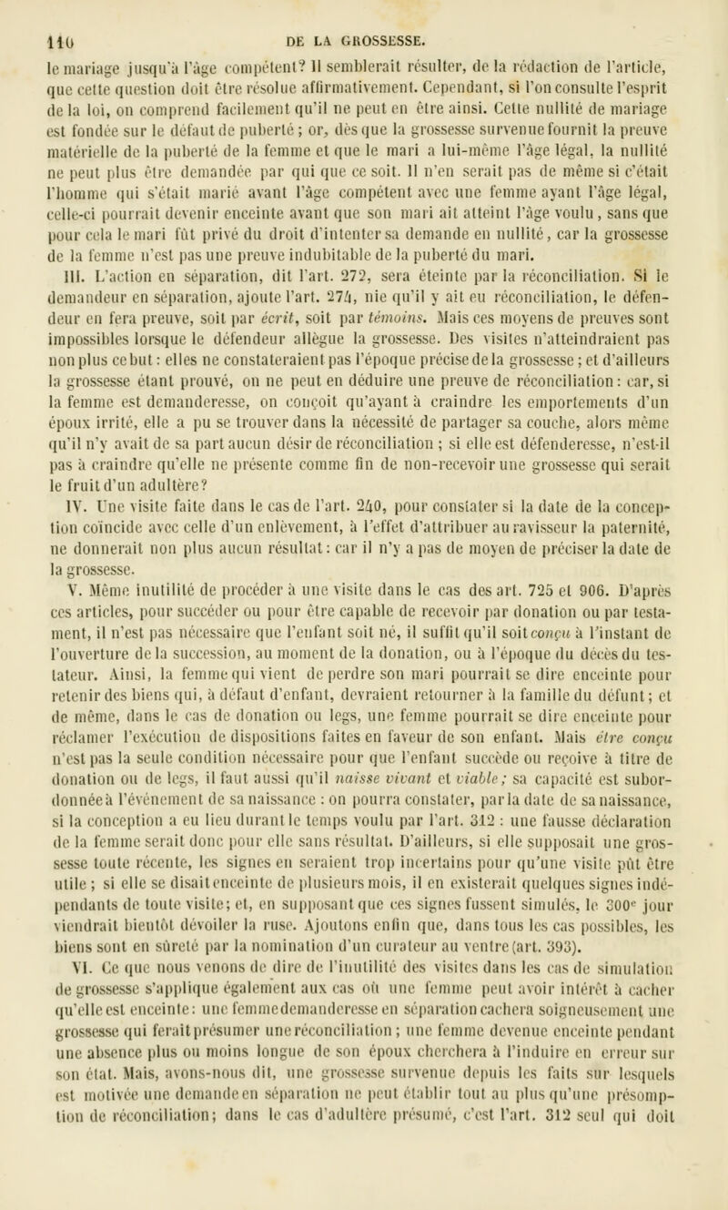 le mariage jusqu'à l'âge tompétenl? Il semblerait résulter, de la rédaction de Tarticle, que cette question doit être résolue affirmativement. Cependant, si l'on consulte l'esprit delà loi, on comprend facilement qu'il ne peut on être ainsi. Celle nullité de mariage est fondée sur le défaut de pui)erlé ; or, dès que la grossesse survenue fournit la preuve matérielle de la puberté de la femme et que le mari a lui-même l'âge légal, la nullilé ne peut plus êlre demandée par qui que ce soit. 11 n'en serait pas de même si c'était l'homme qui s'était marié avant l'âge compétent avec une femme ayant l'âge légal, celle-ci pourrait devenir enceinte avant que son mari ail atteint l'âge voulu , sans que pour cela le mari fût privé du droit d'intenter sa demande en nullilé, car la grossesse de la femme n'est pas une preuve indubitable de la puberté du mari. III. L'action en séparation, dit l'art. 272, sera éteinte parla réconciliation. Si le demandeur en séparation, ajoute l'art. 27Zi, nie qu'il y ait eu réconciliation, le défen- deur en fera preuve, soit par écrit, soit par témoins. Mais ces moyens de preuves sont impossibles lorsque le défendeur allègue la grossesse. Des visites n'atteindraient pas non plus ce but : elles ne constateraient pas l'époque précise de la grossesse; et d'ailleurs la grossesse étant prouvé, on ne peut en déduire une preuve de réconciliation : car, si la femme est demanderesse, on conçoit qu'ayant à craindre les emportements d'un époux irrité, elle a pu se trouver dans la nécessité de partager sa couche, alors même qu'il n'y avait de sa part aucun désir de réconciliation ; si elle est défenderesse, n'est-il pas à craindre qu'elle ne présente comme fin de non-recevoir une grossesse qui serait le fruit d'un adultère? IV. Une visite faite dans le cas de l'art. 240, pour constater si la date de la concep- tion coïncide avec celle d'un enlèvement, à l'effet d'attribuer au ravisseur la paternité, ne donnerait non plus aucun résuUat : car il n'y a pas de moyen de préciser la date de la grossesse. V. Même inutilité de procéder à une visite dans le cas des art. 725 et 906. D'après ces articles, pour succéder ou pour êlre capable de recevoir par donation ou par testa- ment, il n'est pas nécessaire que l'enfant soit né, il suffit qu'il soit co«{'(( à Tinslant de l'ouverture delà succession, au moment de la donation, ou à l'époque du décès du Ics- lateur. Ainsi, la femme qui vient de perdre son mari pourrait se dire enceinte pour retenir des biens qui, à défaut d'enfant, devraient retourner à la famille du défunt ; et de même, dans le cas de donation ou legs, une femme pourrait se dire enceinte pour réclamer l'exécution de dispositions faites en faveur de son enfant. Mais cire conçu n'est pas la seule condition nécessaire pour que l'enfant succède ou reçoive à titre de donation ou de legs, il faut aussi qu'il 7iaisse vivant et viable; sa capacité est subor- donnée à l'événement de sa naissance : on pourra constater, parla date de sa naissance, si la conception a eu lieu durant le temps voulu par l'art. 312 : une fausse déclaration de la femme serait donc pour elle sans résultai. D'ailleurs, si elle supposait une gros- sesse toute récente, les signes en seraient trop incertains pour qu'une visite pût être utile ; si elle se disait enceinte de plusieurs mois, il en existerait quelques signes indé- pendants de toute visite; et, en supposant que ces signes fussent simulés, le 300« jour viendrait bientôt dévoiler la ruse. Ajoutons enfin que, dans tous les cas possibles, les biens sont en sûreté par la nomination d'un curateur au ventre (art. 393). VI. Ce que nous venons de dire de l'inulililé des visites dans les cas de simulation de grossesse s'applique également aux cas où une femme peut avoir intérêt à cacher qu'elle est enceinte: une femmedemanderesseen séparation cachera soigneusement une grossesse qui ferait présumer une réconciliation ; une femme devenue enceinte pendant une absence plus ou moins longue de son époux cherchera ii l'induire en erreur sur son état. Mais, avons-nous dit, une grossesse survenue depuis les faits sur lesquels est motivée une demande en séparation ne peut établir tout au puisqu'une présomp- tion de réconciliation; dans le cas d'adultère présumé, c'est l'art, 312 seul qui doit