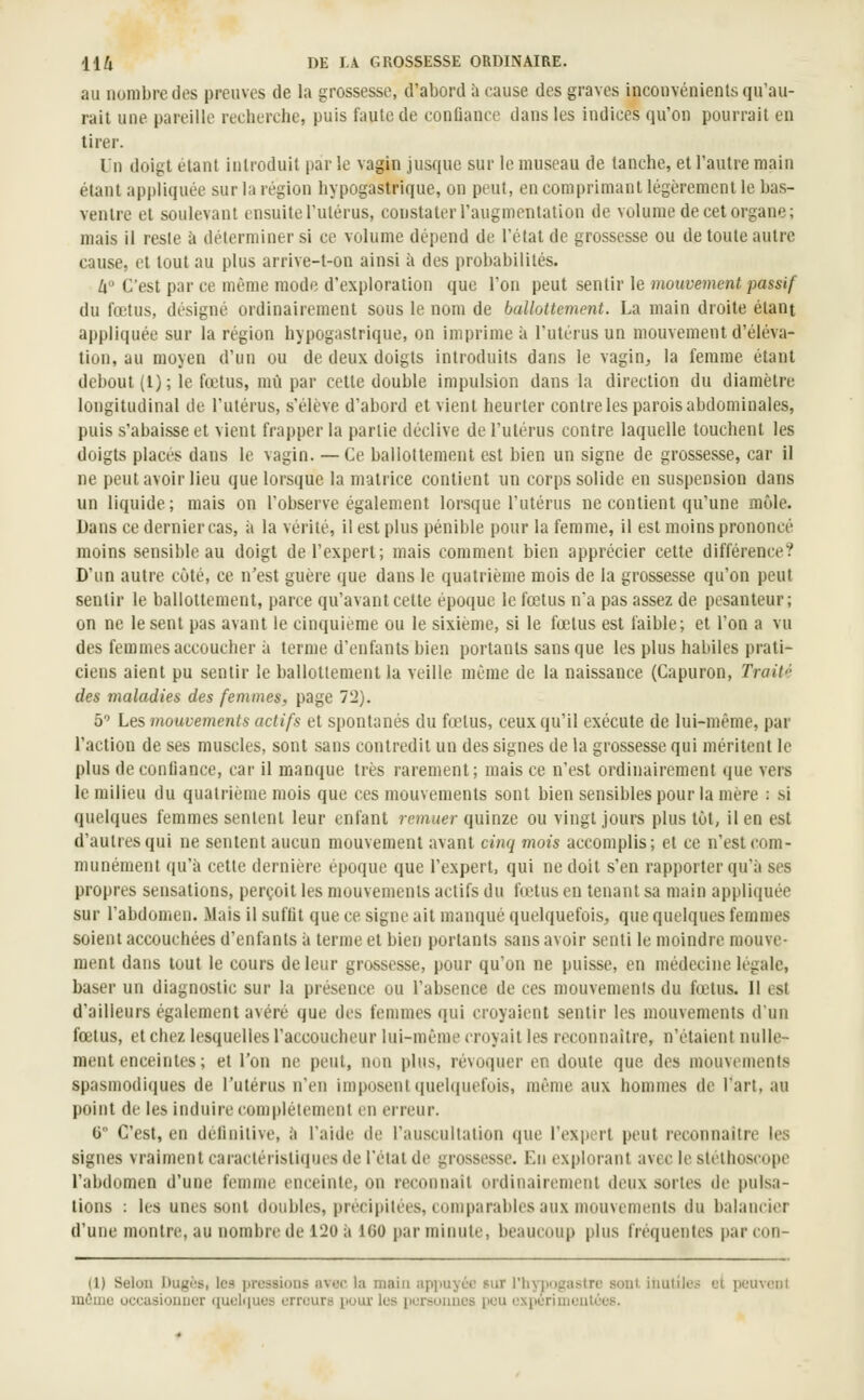 au nombre dos preuves de la grossesse, d'abord h cause des graves inconvénients qu'au- rait une pareille recherche, puis faute de conQance dans les indices qu'on pourrait en tirer. Un doigt étant introduit par le vagin jusque sur le museau de tanche, et l'autre main étant appliquée sur la région hypogastrique, on peut, en comprimant légèrement le bas- ventre et soulevant ensuite l'utérus, constater l'augmentation de volume de cet organe; mais il reste à déterminer si ce volume dépend de l'état de grossesse ou de toute autre cause, et tout au plus arrive-t-on ainsi à des probabilités. W C'est par ce même mode d'exploration que l'on peut sentir le mouvement passif du fœtus, désigné ordinairement sous le nom de ballottement. La main droite étant appliquée sur la région hypogastrique, on imprime à l'utérus un mouvement d'éléva- tion, au moyen d'un ou de deux doigts introduits dans le vagin^, la femme étant debout (1); le fœtus, mù par cette double impulsion dans la direction du diamètre longitudinal de l'utérus, s'élève d'abord et vient heurter contre les parois abdominales, puis s'abaisse et vient frapper la partie déclive de l'utérus contre laquelle touchent les doigts placés dans le vagin. — Ce ballottement est bien un signe de grossesse, car il ne peut avoir lieu que lorsque la matrice contient un corps solide en suspension dans un liquide; mais on l'observe également lorsque l'utérus ne contient qu'une môle. Dans ce dernier cas, à la vérité, il est plus pénible pour la femme, il est moins prononcé moins sensible au doigt de l'expert; mais comment bien apprécier cette différence? D'un autre côté, ce n'est guère que dans le quatrième mois de la grossesse qu'on peut sentir le ballottement, parce qu'avant cette époque le fœtus na pas assez de pesanteur; on ne le sent pas avant le cinquième ou le sixième, si le fœtus est faible; et l'on a vu des femmes accoucher à terme d'enfants bien portants sans que les plus habiles prati- ciens aient pu sentir le ballottement la veille même de la naissance (Capuron, Trait'' des maladies des femmes, page 72). 5 Les mouvements actifs et spontanés du fœtus, ceux qu'il exécute de lui-même, par l'action de ses muscles, sont sans contredit un des signes de la grossesse qui méritent le plus de confiance, car il manque très rarement; mais ce n'est ordinairement que vers le milieu du quatrième mois que ces mouvements sont bien sensibles pour la mère : si quelques femmes sentent leur enfant remuer quïme ou vingt jours plus tût, il en est d'autres qui ne sentent aucun mouvement avant cinq mois accomplis; et ce n'est com- munément qu'à cette dernière époque que l'expert, qui ne doit s'en rapporter qu'à ses propres sensations, perçoit les mouvements actifs du fœtus en tenant sa main appliquée sur l'abdomen. Mais il suffit que ce signe ait manqué quelquefois, que quelques femmes soient accouchées d'enfants à terme et bien portants sans avoir senti le moindre mouve- ment dans tout le cours de leur grossesse, pour qu'on ne puisse, en médecine légale, baser un diagnostic sur la présence ou l'absence de ces mouvements du fœtus. Il est d'ailleurs également avéré que des femmes qui croyaient sentir les mouvements d'un fœtus, et chez lesquelles l'accoucheur lui-même croyait les reconnaître, n'étaient nulle- ment enceintes; et l'on ne peut, non plus, révù(iuer en doute que des mouvements spasmodiques de l'utérus n'en imposent quelquefois, même aux hommes de l'art, au point de les induire complètement en erreur. 6° C'est, en définitive, à l'aide de l'auscullation que l'expert peut reconnaître les signes vraiment caractéristiques de l'état de grossesse. En explorant avec le stéthoscope l'abdomen d'une femme enceinte, on reconnaît oïdinairement deux sortes de pulsa- tions : les unes sont doubles, précipitées, comparables aux mouvements du balancier d'une montre, au nombre de 120 à 160 par minute, beaucoup plus fréquentes par con- (1) Selon Dugùs, les prossioiis avor la main apimyée sur l'hyiiugastrc soûl, inutiles et peuvent mûnio occasiouuer (luelques erreurs iiuur les iicrsonnes peu exiiériuieutées.