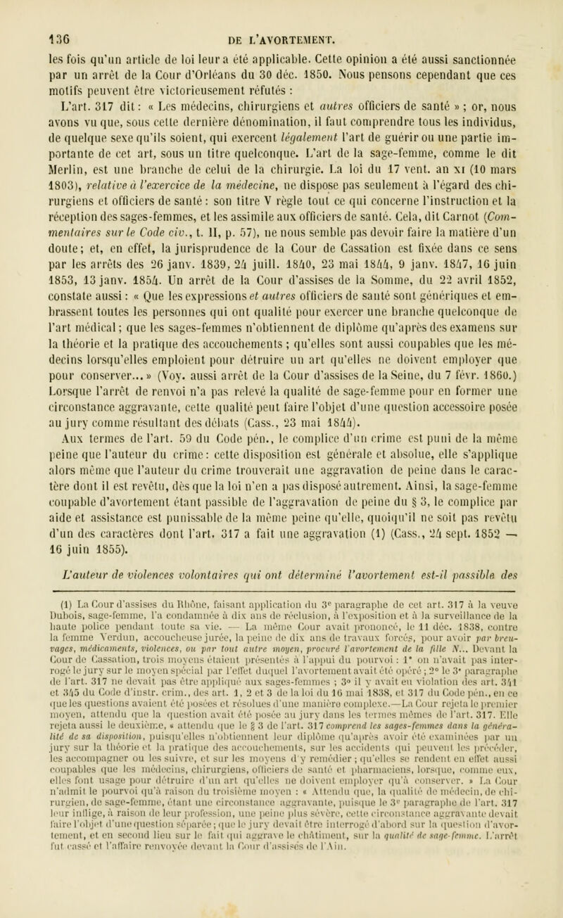 les fois qu'un article de loi leur a été applicable. Cette opinion a été aussi sanctionnée par un arrêt de la Cour d'Orléans du 30 déc. 1850. Nous pensons cependant que ces motifs peuvent être victorieusement réfutés : L'art. 317 dit : « Les médecins, chirurgiens et autres officiers de santé » ; or, nous avons vu que, sous cette dernière dénomination, il faut comprendre tous les individus, de quelque sexe qu'ils soient, qui exercent légalement l'art de guérir ou une partie im- portante de cet art, sous un titre quelconque. L'art de la sage-femme, comme le dit Merlin, est une branche de celui de la chirurgie. La loi du 17 vent, an xi (10 mars 1803), relative à l'exercice de la médecine, ne dispose pas seulement ;i l'égard des chi- rurgiens et officiers de santé : son titre V règle tout ce qui concerne l'instruction et la réception des sages-femmes, et les assimile aux officiers de santé. Cela, dit Carnot {Com- mentaires sur le Code civ., t. U, p. r)7), ne nous semble pas devoir faire la matière d'un doute; et, en effet, la jurisprudence de la Cour de Cassation est fixée dans ce sens par les arrêts des '26 janv. 1839, 2i juill. 18/i0, 23 mai 18/iZi, 9 janv. 18/i7, 16 juin 1853, 13 janv. 185/i. Un arrêt de la Cour d'assises de la Somme, du 22 avril 1852, constate aussi : « Que les expressions <?< autres officiers de santé sont génériques et em- brassent toutes les personnes qui ont qualité pour exercer une branche quelconque (h; l'art médical; que les sages-femmes n'obtiennent de diplôme qu'après des examens sur la théorie et la pratique des accouchements ; qu'elles sont aussi coupables que les mé- decins lorsqu'elles emploient pour détruire un art qu'elles ne doivent employer que pour conserver...» (Voy. aussi arrêt de la Cour d'assises de la Seine, du 7 févr. 1860.) Lorsque l'arrêt de renvoi n'a pas relevé la qualité de sage-femme pour en former une circonstance aggravante, cette qualité peut faire l'objet d'une question accessoire posée au jury comme résultant des débats (Cass., 23 mai 18ù/i). Aux termes de l'art. 59 du Code pén., le complice d'un crime est puni de la même peine que l'auteur du crime: cette disposition est générale et absolue, elle s'applique alors même que l'auteur du crime trouverait une aggravation de peine dans le carac- tère dont il est revêtu, dès que la loi n'en a pas disposé autrement. Ainsi, la sage-femme coupable d'avortement étant passible de l'aggravation de peine du § 3, le complice par aide et assistance est punissable de la même peine qu'elle, quoiqu'il ne soit pas revêtu d'un des caractères dont l'art. 317 a fuit une aggravation (l) (Cass,, 2/i sept. 1852 ^ 16 juin 1855). L'auteur de violences volontaires qui ont déterminé l'avortement est-il passible des (1) La Cour d'assises du Rhône, faisant application ilu 3^ paraiiraplie de cet art. 317 à la veuve Dubois, sagc-fcmme, l'a condamnée à dix ans do ri-clusion, à l'oxposition et à la surveillance de la liante police pendant toute sa vie. — La niùnie Cour avait prononcé, le 11 déc. 1838, contre la fcnnne Verdun, accoucheuse jurée, la peine de dix ans de travaux forcés, jiour avoir par breu- vages, médicaments, violences, ou par tout autre moyen, procuré l'avortement de la fille A'... Devant la Cour de Cassation, trois moyens étaient présentés à l'appui du p(jurvoi : 1° on n'avait pas inter- roiié le jury sur le moyen spécial par l'eU'et duipiel l'avortement avait été opéré ; 2° le 3* j)arai;ra|ihe de l'art. 317 ne devait pas être appliqui'' aux sages-fenmics ; 3 il y avait en violation des art. 3'il et 3/i5 du Code d'iustr. crim., des art. 1, 2 et 3 de la loi du IG mai 1838, et 317 du Code ])én., en ce ([ueles questions avaient été jiosées et résolues d'une manière complexe.—La Cour rejeta le jiri'micr moyen, attendu que la question avait été juisée au jury dans les termes mêmes de l'art. 317. l^lle rejeta aussi le deuxième, « attendu ([ue le g 3 de l'art. 317 comprend les sages-femmes dans la généra- lité de sa disposition, puisqu'elles n'ohtiennent leur dii)lôme ([u'après avoir été examinées par un jury sur la théorie et la ])rati(pie des aei-ouelicmenls, siu- les accidents (pii ijeuvenl les précéder, les aci'ompai:ner ou les suivre, et sur les moyens d y remédier ; ipi'elles se rendent en ell'et aussi coupables (lue les médecins, chirurgiens, ol'ticiers de santé et pliarniaciens, lor.-^que, connue eux, elles font usage pour détruire d'un art qu'elles ne doivent cnqiloyer qu'à conserver. » La Cour n'admit le pourvoi qn'ii raison du troisième moyen : « .Mtcndu iiue, la cpuilité de médecin, de chi- rurgien, de sage-femme, étant une circonstance aggravante, iiuisipie le 3'' paragraphe de l'art. 317 leur inilige, à raison de leur [irofession, une iJeine ]>lns sévère, cette circonstance aggra\ ante devait l'aire l'objet d'une question séparée; ipie le jury devait être interrogé d'abord sur la ([ueslion d'avor- tement, et en second lieu sur le fait qui aggrave le châtiment, sur la qualité de sage-femme. I.'arrêt l'ut cassé et l'airaire renvovée devant la Cour d'assises de l'Ain.