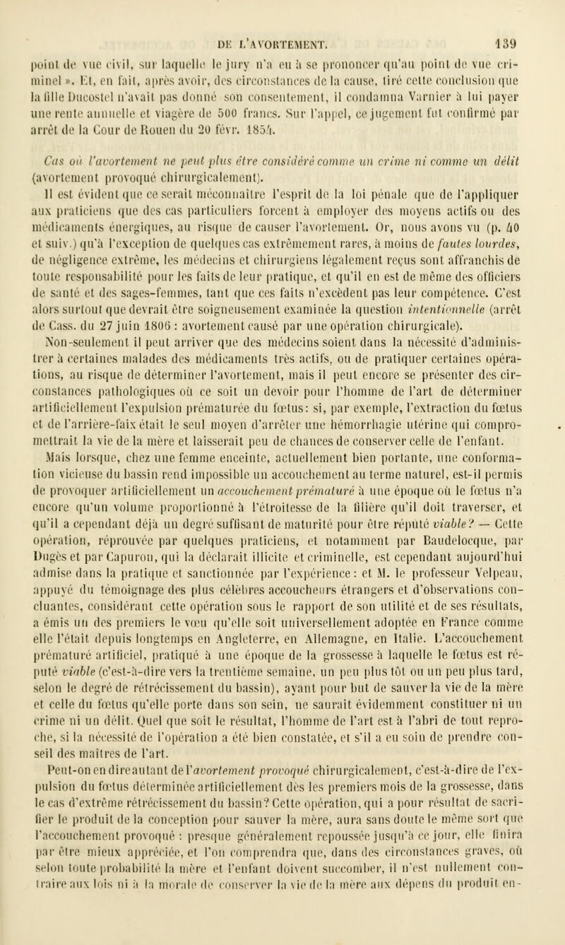 poinl (le vue civil, sur laquelle le jury n'a eu ii se piTiuoneer qu'au point, tle vue eii- niinel ». Kt, en t'ait, après avoii', des circonstances de la cause, tii'é celte cuncliisiou (|ue la lille Ducostel n'avait pas donné son consentement, il condamna Varnier à lui payer une rente annuelle et viagère de 500 francs. Sur l'appel, ce jugement i'iit coulirmé par arrêt de la Cour de Rouen du 20 févr. 185:'i. Cas où l'avortement ne peut plus être considéré comme un crime 7vi comme un délit {avortement provoqué chirurgicalement). 11 est évident que caserait méconnaître l'esprit de la loi pénale que de l'appliquer aux praticiens (jue des cas particuliers forcent à employer des moyens actifs ou des médicaments énergiques, an risque de causer l'avortement. Or, nous avons vu (p. ZiO et suiv.) qu'à l'exception de quel(|ues cas extrêmement rares, à moins de fautes lourdes, de négligence extrême, les médecins et chirurgiens légalement reçus sont affranchis de toute responsabilité pour les faits de leur pratique, et qu'il en est de même des officiers de santé et des sages-femmes, tant que ces faits n'excèdent pas leur compétence. C'est alors surtout que devrait être soigneusement examinée la question intentionnelle (arrêt de Cass. du 27 juin 1806: avortement causé par une opération chirurgicale). Non-seulement il peut arriver que des médecins soient dans la nécessité d'adminis- trer à certaines malades des médicaments très actifs, ou de pratiquer certaines opéra- tions, au risque de déterminer l'avortement, mais il peut encore se présenter des cir- constances pathologiques où ce soit un devoir pour l'homme de l'art de déterminer artificiellement l'expulsion prématurée du fœtus: si, par exemple, l'extraction du fœtus et de l'arrière-faix était le seul moyen d'arrêter une hémorrhagie utérine qui compro- mettrait la vie de la mère et laisserait peu de chances de conserver celle de l'enfant. Mais lorsque, chez une femme enceinte, actuellement bien portante, une conforma- tion vicieuse du bassin rend impossible un accouchement au terme naturel, est-il permis de provoquer artiliciellement un accouchement prématuré h une époque où le fœtus n'a encore qu'un volume proportionné à l'étroitessc de la tilièrc qu'il doit traverser, et qu'il a cependant déjà un degré suffisant de maturité pour être réputé viable? — Cette opération, réprouvée par quelques praticiens, et notamment par Baudelocque, pai' Dugèset par Capuron, qui la déclarait illicite et criminelle, est cependant aujourd'hui admise dans la pratique et sanctionnée par l'expérience: et M. le professeur Velpeau, appuyé du témoignage des plus célèbres accoucheurs étrangers et d'observations con- cluantes, considérant cette opération sous le rapport de son utilité et de ses résultats, a émis un des premiers le vœu qu'elle soit universellement adoptée en France comme elle l'était depuis longtemps en Angleterre, en Allemagne, en Italie. L'accouchement prématuré artificiel, i)ratiqué à une époque de la grossesse à laquelle le fœtus est ré- puté viable (c'est-à-dire vers la trentième semaine, un peu plus tôt ou un peu plus tard, selon le degré de rétrécissement du bassin), ayant pour but de sauver la vie de la mère et celle du fœtus qu'elle porte dans son sein, ne saurait évidemment constituer ni un crime ni un délit. Quel que soit le résultat, l'homme de l'art est à l'abri de tout repro- che, si la nécessité de l'opération a été bien constatée, et s'il a eu soin de prendre con- seil des maîtres de l'art. Peut-on en direautantdel'ai'or/emejît provoqué chirurgicalement, c'est-à-dire de l'ex- pulsion du foetus déterminée artificiellement dès les premiers mois de la grossesse, dans le cas d'extrême rétrécissement du bassin? Cette opération, qui a pour résultat de sacri- fier le produit de la conception pour sauver la mère, aura sans doute le même sort que l'accouchement provoqué : presque généralement repoussée jusqu'à ce jour, elle finira par être mieux ap|)réciée, et l'on com|)ren{lra (jue, dans des circonstances graves, où selon toute probabilité la mère et l'enfant doivent succomber, il n'est nullement con- traire aux lois ni il la m(-rali> de conserver la vie de la mère aux dépens (lu produit en-