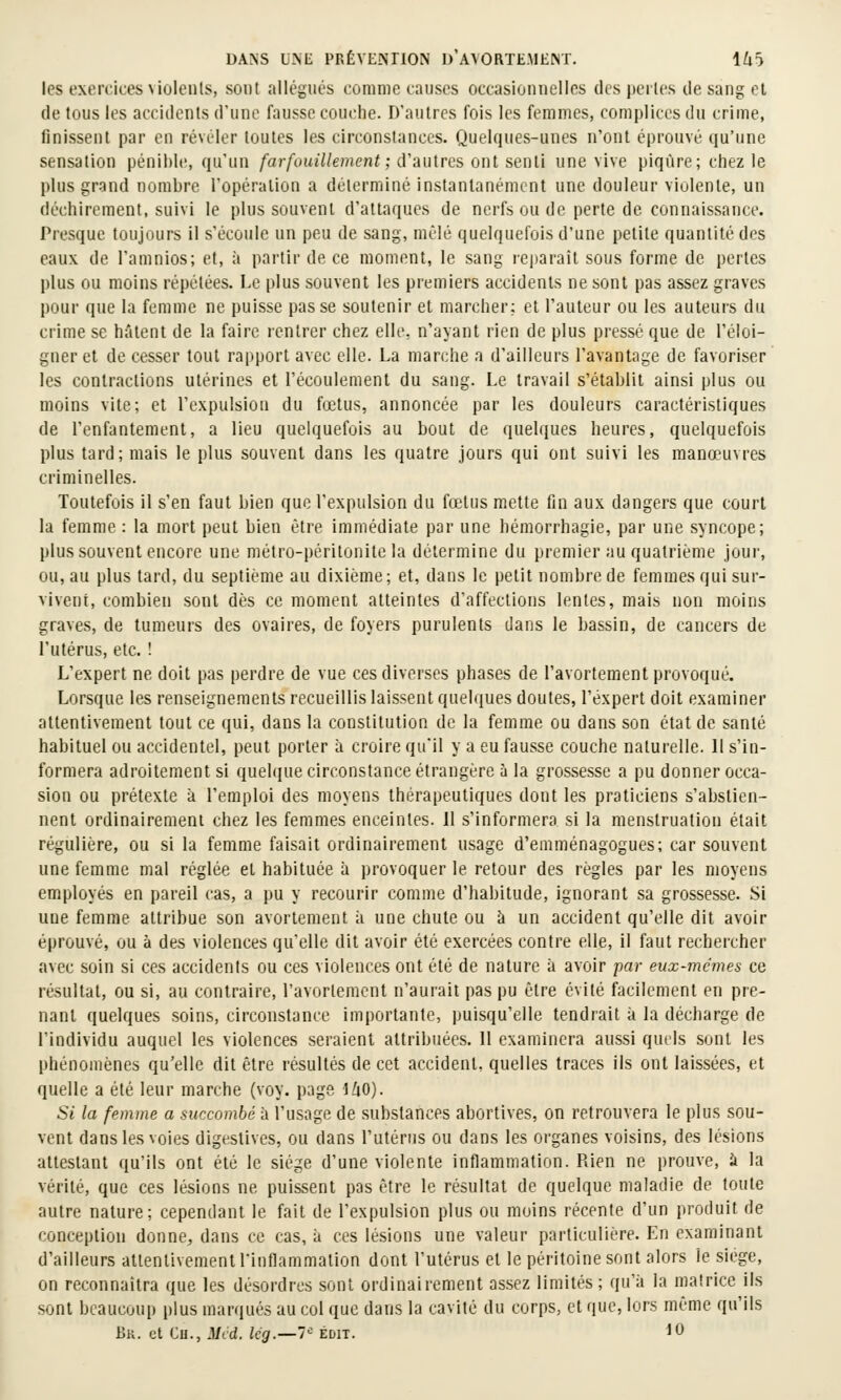 les exercices violenls, sont allégués comme causes occasionnelles des perles de sang cl de tous les accidents d'une fausse couche. D'autres fois les femmes, complices du crime, finissent par en révéler toutes les circonstances. Quelques-unes n'ont éprouvé qu'une sensation pénible, qu'un /ar/ouî7/emeni; d'autres ont senti une vive piqûre; chez le plus grand nombre l'opération a déterminé instantanément une douleur viulente, un déchirement, suivi le plus souvent d'attaques de nerfs ou de perte de connaissance. Presque toujours il s'écoule un peu de sang, mêlé quelquefois d'une petite quantité des eaux de l'amnios; et, à partir de ce moment, le sang reparaît sous forme de pertes plus ou moins répétées. Le plus souvent les premiers accidents ne sont pas assez graves pour que la femme ne puisse passe soutenir et marcher; et l'auteur ou les auteurs du crime se hâtent de la faire rentrer chez elle, n'ayant rien de plus pressé que de l'éloi- gner et de cesser tout rapport avec elle. La marche a d'ailleurs l'avantage de favoriser les contractions utérines et l'écoulement du sang. Le travail s'établit ainsi plus ou moins vite; et l'expulsion du fœtus, annoncée par les douleurs caractéristiques de l'enfantement, a lieu quelquefois au bout de quelques heures, quelquefois plus tard; mais le plus souvent dans les quatre jours qui ont suivi les manœuvres criminelles. Toutefois il s'en faut bien que l'expulsion du fœtus mette fin aux dangers que court la femme : la mort peut bien être immédiate par une hémorrhagie, par une syncope; plus souvent encore une métro-péritonite la détermine du premier au quatrième jour, ou, au plus tard, du septième au dixième; et, dans le petit nombre de femmes qui sur- vivent, combien sont dès ce moment atteintes d'affections lentes, mais non moins graves, de tumeurs des ovaires, de foyers purulents dans le bassin, de cancers de l'utérus, etc. ! L'expert ne doit pas perdre de vue ces diverses phases de l'avortement provoqué. Lorsque les renseignements recueillis laissent quelques doutes, l'expert doit examiner attentivement tout ce qui, dans la constitution de la femme ou dans son état de santé habituel ou accidentel, peut porter à croire qu'il y a eu fausse couche naturelle. 11 s'in- formera adroitement si quelque circonstance étrangère à la grossesse a pu donner occa- sion ou prétexte à l'emploi des moyens thérapeutiques dont les praticiens s'abstien- nent ordinairement chez les femmes enceintes. 11 s'informera si la menstruation était régulière, ou si la femme faisait ordinairement usage d'emménagogues; car souvent une femme mal réglée et habituée à provoquer le retour des règles par les moyens employés en pareil cas, a pu y recourir comme d'habitude, ignorant sa grossesse. Si une femme attribue son avorlement ii une chute ou à un accident qu'elle dit avoir éprouvé, ou à des violences qu'elle dit avoir été exercées contre elle, il faut rechercher avec soin si ces accidents ou ces violences ont été de nature à avoir par eux-mêmes ce résultat, ou si, au contraire, l'avortement n'aurait pas pu être évité facilement en pre- nant quelques soins, circonstance importante, puisqu'elle tendrait à la décharge de l'individu auquel les violences seraient attribuées. 11 examinera aussi qurls sont les phénomènes qu'elle dit être résultés de cet accident, quelles traces ils ont laissées, et quelle a été leur marche (voy. page iliO). Si la femme a succombé à l'usage de substances abortives, on retrouvera le plus sou- vent dans les voies digestives, ou dans l'utérus ou dans les organes voisins, des lésions attestant qu'ils ont été le siège d'une violente inflammation. Rien ne prouve, à la vérité, que ces lésions ne puissent pas être le résultat de quelque maladie de toute autre nature; cependant le fait de l'expulsion plus ou moins récente d'un produit de conception donne, dans ce cas, à ces lésions une valeur particulière. En examinant d'ailleurs attentivement l'inflammation dont l'utérus et le péritoine sont alors le siège, on reconnaîtra que les désordres sont ordinairement assez limités; qu'à la matrice ils sont beaucoup plus marqués au col que dans la cavité du corps, et que, lors même qu'ils 15k. et Cu., Mcd. lég.—7^ édit. 10