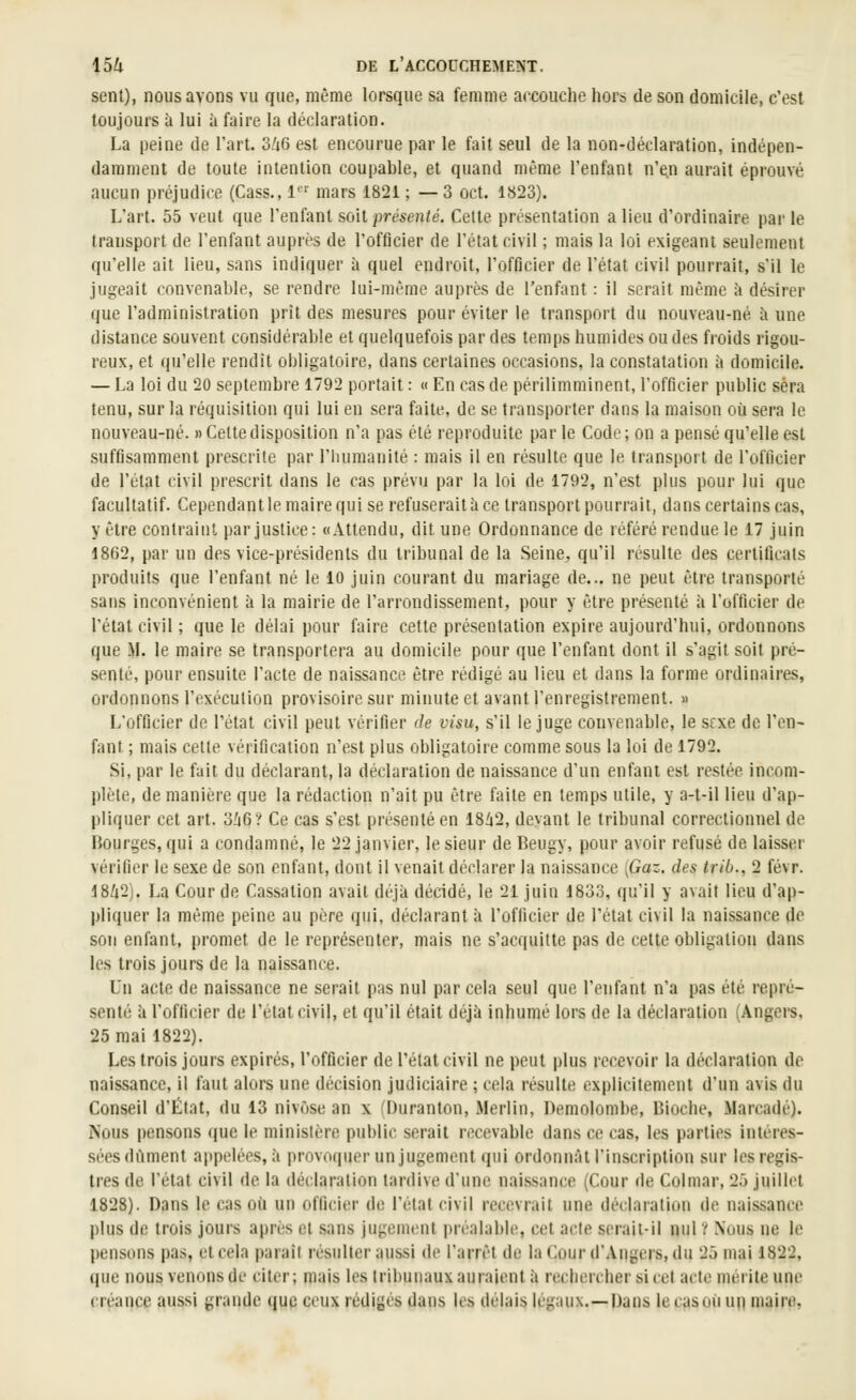 sent), nous avons vu que, même lorsque sa femme accouche hors de son domicile, c'est toujours à lui à faire la déclaration. La peine de l'art. dliG est encourue par le fait seul de la non-déclaration, indépen- damment de toute intention coupable, et quand même l'enfant n'e.n aurait éprouvé aucun préjudice (Cass., 1 mars 1821 ; — 3 oct. 1823). L'art. 55 veut que l'enfant soit presen/e. Celte présentation a lieu d'ordinaire parle transport de l'enfant auprès de l'officier de l'état civil ; mais la loi exigeant seulement qu'elle ait lieu, sans indiquer à quel endroit, l'officier de l'état civil pourrait, s'il le jugeait convenable, se rendre lui-même auprès de l'enfant : il serait même à désirer que l'administration prît des mesures pour éviter le transport du nouveau-né îi une distance souvent considérable et quelquefois par des temps humides ou des froids rigou- reux, et qu'elle rendit obligatoire, dans certaines occasions, la constatation à domicile. — La loi du 20 septembre 1792 portait : « En cas de périlimminent, l'officier public sera tenu, sur la réquisition qui lui en sera faite, de se transporter dans la maison où sera le nouveau-né. «Celtedisposition n'a pas été reproduite par le Code; on a pensé qu'elle est suffisamment prescrite par l'iuimanilé : mais il en résulte que le transport de l'officier de l'ctat civil prescrit dans le cas prévu par la loi de 1792, n'est plus pour lui que facultatif. Cependant le maire qui se refuserait à ce transport pourrait, dans certains cas, y être contraint par justice: «Attendu, dit une Ordonnance de référé rendue le 17 juin 1862, par un des vice-présidents du tribunal de la Seine, qu'il résulte des certificats produits que l'enfant né le 10 juin courant du mariage de... ne peut être transporté sans inconvénient à la mairie de l'arrondissement, pour y être présenté à l'officier de l'étal civil ; que le délai pour faire cette présentation expire aujourd'hui, ordonnons que M. le maire se transportera au domicile pour que l'enfant dont il s'agit soit pré- senté, pour ensuite l'acte de naissance être rédigé au lieu et dans la forme ordinaires, ordonnons l'exécution provisoire sur minute et avant l'enregistrement. » L'officier de l'état civil peut vérifier de visu, s'il le juge convenable, le sfxe de l'en- fant ; mais cette vérification n'est plus obligatoire comme sous la loi de 1792. Si, par le fait du déclarant, la déclaration de naissance d'un enfant est restée incom- plète, de manière que la rédaction n'ait pu être faite en temps utile, y a-t-il lieu d'ap- pliquer cet art. 3^6? Ce cas s'est présenté en 18V2, devant le tribunal correctionnel de Bourges, qui a condamné, le 22 janvier, le sieur de Beugy, pour avoir refusé de laisser vérifier le sexe de son enfant, dont il venait déclarer la naissance {Gaz. des trib., 2 févr. 18/i2j. La Cour de Cassation avait déjà décidé, le 21 juin 1833, qu'il y avait lieu d'ap- l)liquer la même peine au père qui, déclarant à l'officier de l'état civil la naissance de son enfant, promet de le représenter, mais ne s'acquitte pas de cette obligation dans les trois jours de la naissance. Un acte de naissance ne serait pas nul par cela seul que l'enfant n'a pas été repré- senté à l'officier de l'état civil, et qu'il était déjà inhumé lors de la déclaration (Angers, 25 mai 1822). Les trois jours expirés, l'officier de l'état civil ne peut plus recevoir la déclaration do naissance, il faut alors une décision judiciaire ; cela résulte explicitement d'un avis du Conseil d'État, du 13 nivôse an x (Duranton, Merlin, Demolombe, Dioche, Marcadé). Nous pensons que le ministère public serait recevable dans ce cas, les parties intéres- sées dûment appelées, à provoquer un jugement cpii ordonnât l'inscription sur les regis- tres de l'état civil de la déclaration tardive d'une naissance (Cour de Colmar, 25 juillet 1828). Dans le cas où un officier de l'état civil recevrait une déclaration de naissance plus de trois jours après et sans jugement préalable, cet acte serait-il nul ? Nous ne le pensons pas, et cela parait résulter aussi de l'arrêt de la Cour d'Angers, du 25 mai 1822, que nous venons de citer; mais les tribunaux auraient à rechercher si cet acte mérite une créance aussi grande (juc ceux rédigés dans les délais légaux.—Dans le cas où un maire,