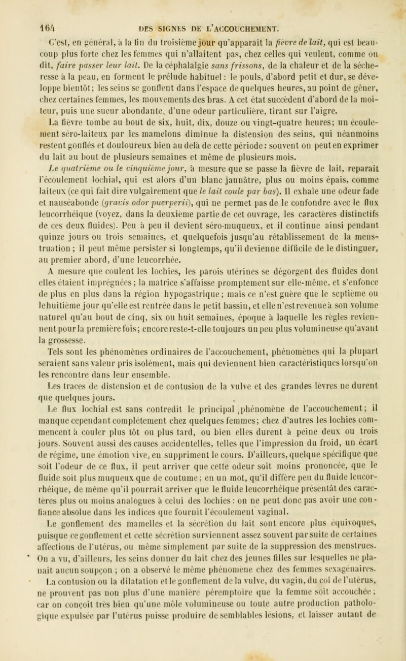 C'est, en iienéral, à la lin du troisième jour qu'apparaît la fièvre de lait, qui est beau- coup plus forte chez les t'eniines qui n'allaitent pas, chez celles qui veulent, comme ou dit, faire passer leur lait. De la céphalalgie sans frissons, de la chaleur et de la séche- resse à la peau, en forment le prélude habitue! : le pouls, d'abord petit et dur, se déve- loppe bientôt; les seins se gonflent dans l'espace dequelques heures, au point de gêner, chez certaines femmes, les mouvements des bras. A cet état succèdent d'abord de la moi- teur, puis une sueur abondante, d'une odeur particulière, tirant sur l'aigre. La lièvre tombe au bout de six, huit, dix, douze ou vingt-quatie heures; un écoule- ment séro-laiteux par les mamelons diminue la distension desseins, qui néanmoins l'estent gonflés et douloureux bien au delà de cette période: souvent on peut en exprimer du lait au bout de plusieurs semaines et même de plusieurs mois. Le quatrième ou le cinquième jour, à mesure que se passe la fièvre de lait, reparait l'écoulement lochial, qui est alors d'un blanc jaunâtre, plus ou moins épais, comme laiteux (ce qui fait dire vulgairement que le lait coule par bas). Il exhale une odeur fade et nauséabonde (gracis odor puerperii), qui ne permet pas de le confondre avec le flux leucorrhéique (voyez, dans la deuxième partie de cet ouvrage, les caractères dislinclifs de ces deux fluides). Peu à peu il devient séro-muqueux, et il continue ainsi pendant quinze jours ou trois semaines, et quelquefois jusqu'au rétablissement de la mens- truation ; il peut même persister si longtemps, qu'il devienne difficile de le distinguer, au premier abord, d'une leucorrhée. A mesure (}ue coulent les lochies, les parois utérines se dégorgent des fluides dont elles étaient imprégnées; la matrice s'affaisse promptementsur elle-même, et s'enfonce de plus en plus dans la région hypogastrique ; mais ce n'est guère que le septième ou lehuitième jour qu'elle est rentrée dans le petit bassin, et elle n'est revenue à son volume naturel (ju'au bout de cinq, six ou huit semaines, époque à laquelle les règles revien- nentpourla premièrefois; encoreresle-t-elletoujours unpeu plus volumineuse (ju'avaut la grossesse. Tels sont les phénomènes ordinaires de l'accouchement, phénomènes qui la plupart seraient sans valeur pris isolément, mais qui deviennent bien caractéristiques lors(juon les rencontre dans leur ensemble. I.cs traces de distension et de contusion de la vulve et des grandes lèvres ne durent que quelques jours. Le flux lochial est sans contredit le principal ^phénomène de l'accouchement; il manque cependant complètement chez quelques femmes; chez d'autres les lochies com- mencent à couler plus tôt ou plus tard, ou bien elles durent à peine deux ou trois jours. Souvent aussi des causes accidentelles, telles que l'impression du froid, un écart de régime, une émotion \ive,en suppriment le cours. D'ailleurs, quelque spécifique que soit l'odeur de ce flux, il peut arriver que cette odeur soit moins prononcée, que le fluide soit plus muqueux que de coutume ; en un mot, qu'il diffère peu du fluide leucor- rhéique, de même (|u'il pourrait arriver (jue le fluide leucorrhéique |)résenlàl des carac- tères plus ou moins analogues à celui des lochies: on ne peut donc pas avoir une con- fiance absolue dans les indices que fournitl'écoulement vaginal. Le gonflement des mamelles et la sécrétion du lait sunt encore |)lus équivoques, puisque ce gonflement et cette sécrétion surviennent assez souvent par suite de certaines affections de l'utérus, ou même sini|)lement par suite de la suppression des menstrues. On a vu, d'ailleurs, les seins donner du lait chez des jeunes filles sur lesiiuelles ne pla- nait aucun soupçon ; on a observé le même phénomène chez des femmes sexagénaires. La contusion ou la dilatation et le gonflement delà vulve, du vagin, du col de l'utérus, ne prouvent pas non plus d'une manière pérempluire que la fenune soit accouchée; car on conçoit très bien qu'une môle volumineuse ou toute autre production patholo- giqiu' ex|»ulsee par l'utcrus puisse produire de semblables lésions, cl laisser autant de