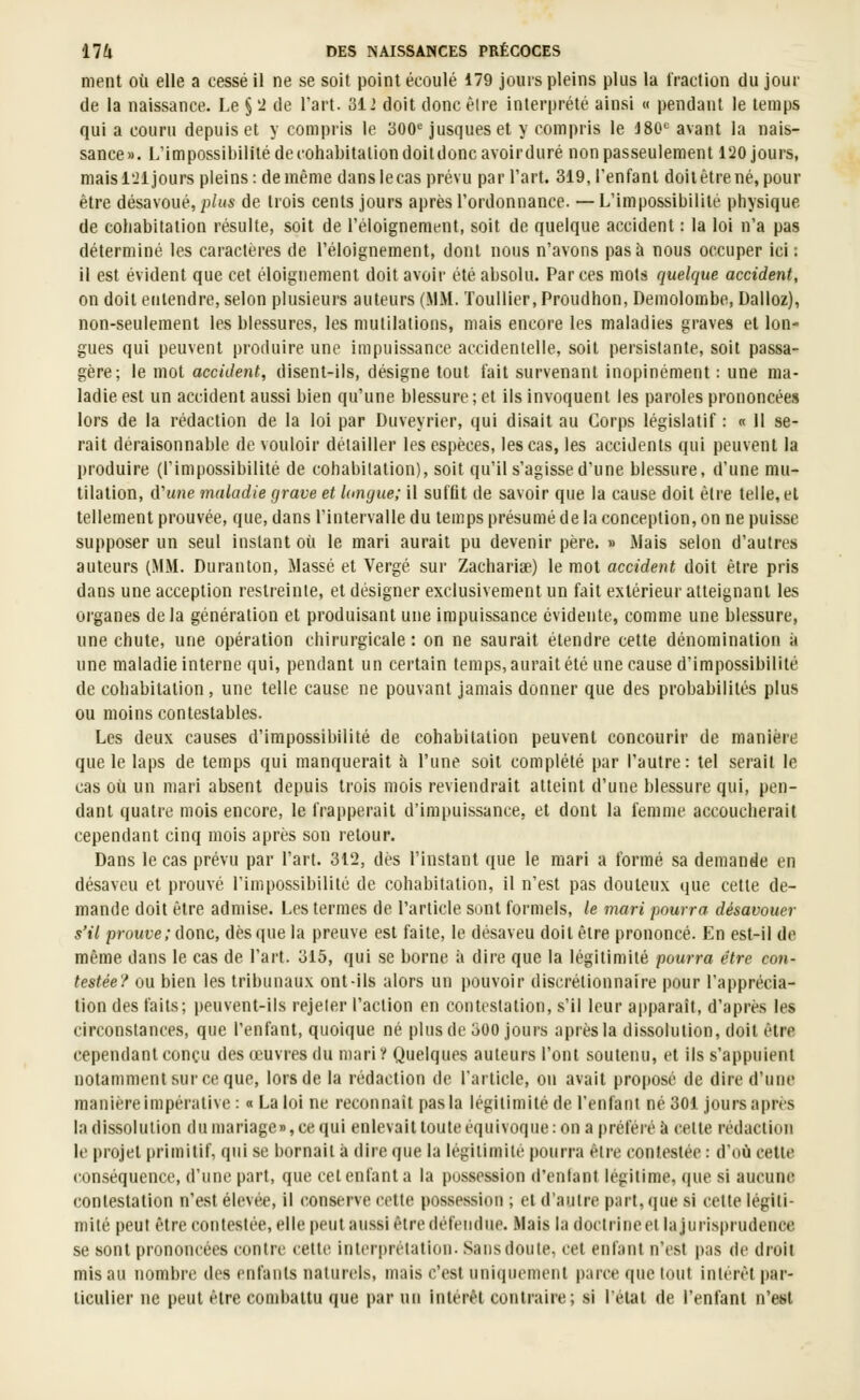 ment où elle a cessé il ne se soit point écoulé 179 jours pleins plus la fraction du jour de la naissance. Le S'i de l'art. 312 doit doncêlre interprété ainsi « pendant le temps qui a couru depuis et y compris le 300^ jusqueset y compris le ISC^ avant la nais- sance». L'impossibilité de cohabitation doildoncavoirduré nonpasseulement 120 jours, mais l'Jl jours pleins: de même danslecas prévu par l'art. 319, l'enfant doit être né, pour être désavoué, 2j/i(s de trois cents jours après l'ordonnance. —L'impossibilité physique de cohabitation résulte, soit de l'éloignement, soit de quelque accident : la loi n'a pas déterminé les caractères de l'éloignement, dont nous n'avons pas à nous occuper ici : il est évident que cet éloigiiement doit avoir été absolu. Par ces mots quelque accident, on doit entendre, selon plusieurs auteurs (MM. Toullier, Proudhon, Deniolombe, Dalloz), non-seulement les blessures, les mutilations, mais encore les maladies graves et lon- gues qui peuvent produire une impuissance accidentelle, soit persistante, soit passa- gère; le mot accident, disent-lis, désigne tout fait survenant inopinément : une ma- ladie est un accident aussi bien qu'une blessure ; et ils invoquent les paroles prononcées lors de la rédaction de la loi par Duveyrier, qui disait au Corps législatif : « Il se- rait déraisonnable de vouloir détailler les espèces, les cas, les accidents qui peuvent la produire (l'impossibilité de cohabitation), soit qu'il s'agisse d'une blessure, d'une mu- tilation, iVune maladie grave et longue; il suffit de savoir que la cause doit être telle, cl tellement prouvée, que, dans l'intervalle du temps présumé de la conception, on ne puisse supposer un seul instant où le mari aurait pu devenir père. » iMais selon d'autres auteurs (MM. Duranton, Massé et Vergé sur Zacharise) le mot accident doit être pris dans une acception restreinte, et désigner exclusivement un fait extérieur atteignant les organes delà génération et produisant une impuissance évidente, comme une blessure, une chute, une opération chirurgicale: on ne saurait étendre cette dénomination à une maladie interne qui, pendant un certain temps, aurait été une cause d'impossibilité de cohabitation, une telle cause ne pouvant jamais donner que des probabilités plus ou moins contestables. Les deux causes d'impossibilité de cohabitation peuvent concourir de manière que le laps de temps qui manquerait à l'une soit complété par l'autre: tel serait le cas où un mari absent depuis trois mois reviendrait atteint d'une blessure qui, pen- dant quatre mois encore, le frapperait d'impuissance, et dont la femme accoucherait cependant cinq mois après son retour. Dans le cas prévu par l'art. 312, dès l'instant que le mari a formé sa demande en désaveu et prouvé l'inipossibililé de cohabitation, il n'est pas douteux tjue cette de- mande doit être admise. Les termes de l'article sont formels, le mari pourra désavouer s'il prouve; donc, dès que la preuve est faite, le désaveu doit être prononcé. En est-il de même dans le cas de l'art. 315, qui se borne à dire que la légitimité pourra être con- testée? ou bien les tribunaux ont-ils alors un pouvoir discrétionnaire pour l'apprécia- tion des faits; peuvent-ils rejeter l'action en contestation, s'il leur apparaît, d'après les circonstances, que l'enfant, quoique né plus de 300 jours après la dissolution, doit être cependant conçu des œuvres du mari? Quelques auteurs l'ont soutenu, et ils s'appuient notamment sur ce que, lors de la rédaction de l'article, on avait proposé de dire d'une manière impérative : « La loi ne reconnaît pas la légitimité de l'enfant né 301 jours après la dissolution du mariage», ce qui enlevait toute équivoque: on a préféré à celte rédaction le projet primitif, qui se bornait à dire que la légitimité pourra être conlestée : d'où cette conséquence, d'une part, que cet enfant a la possession d'enlant légitime, que si aucune contestation n'est élevée, il conserve cette possession ; et d'autre part, que si celte légiti- mité peut être contestée, elle peut aussi être défendue. Mais la doctrineel la jurisprudence se sont prononcées contre cette interprétation. Sans doute, cet enfant n'est pas de droit mis au numbrc des enfants naturels, mais c'est unit|uement parce que tout intérêt par- ticulier ne peut être combattu que par un intérêt contraire; si l'élal de l'enfant n'est