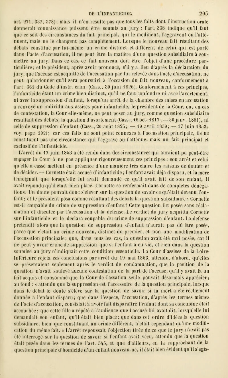 art. 27J, 337, 378); mais il n'en résulle pas que tous les faits dont l'instruction orale donnerait connaissance puissent être soumis au jury : Tart. 338 indique qu'il faut que ce soit des circonstances du fait principal, qui le modilient, raggravent ou l'atté- nuent, mais ne le changent pas complètement. Lorsque le nouveau fait résultant des débats constitue par lui-même un crime distinct et différent de celui qui est porté dans l'acte d'accusation, il ne peut èlie la matière d'une questidu subsidiaii-e à sou- mettre au jury. Dans ce cas, ce fait nouveau doit être l'objet d'une procédure par- ticulière; et le président, après avoir prononcé, s'il y a lieu d'après la déclaration du jury, que l'accusé cstac(|uitté de l'accusation par lui relevée dans l'acte d'accusation, ne peut qu'ordonner qu'il sera poursuivi h l'occasion du fait nouveau, conformément à l'art. 361 du Code d'instr. crim. (Cass., 30 juin 1826). Conformément à ces principes, l'infanticide étant un crime bien distinct, qu'il ne faut confondre ni avecl'avortement, ni avec la suppression d'enfant, lorsqu'un arrêt de la chambre des mises en accusation a renvoyé un individu aux assises pour infanticide, le président de la Cour, ou, en cas de contestation, la Cour elle-même, ne peut poser au jury, comme question subsidiaire résultant des débats, la question d'avortement (Cass., i6oct. 1817; —30 janv. 1851), ni celle de suppression d'enfant (Cass., 20 août 1825; — 19 avril 1839; — 17 juin 1853; voy. page 192); car ces faits ne sont point connexes à l'accusation principale, ils ne constituent pas une circonstance qui l'aggrave ou l'atténue^ mais un fait principal et exclusif de l'infanticide. L'arrêt du 17 juin 1853 a été rendu dans des circonstances qui auraient pu peut-être engager la Cour à ne pas appliquer rigoureusement ces principes : son arrêt et celui qu'elle a cassé mettent en présence d'une manière très claire les raisons de douter et de décider. — Cornette était accusé d'infanticide; l'enfant avait déjà disparu, et lanière témoignait que lorsqu'elle lui avait demandé ce qu'il avait fait de son enfant, il avait répondu qu'il était bien placé. Cornette se renfermait dans de complètes dénéga- tions. Un doute pouvait donc s'élever sur la question de savoir ce qu'était devenu l'en- fant; et le président posa comme résultant des débats la question subsidiaire : Cornette est-il coupable du crime de suppression d'enfant? Cette question fut posée sans récla- mation et discutée par l'accusation et la défense. Le verdict du jury acquitta Cornette sur l'infanticide et le déclara coupable du crime de suppression d'enfant. La défense prétendit alors que la question de suppression d'enfant n'aurait pas dû être posée, parce que c'était un crime nouveau, distinct du premier, et non une modification de l'accusation principale; que, dans tous les cas, la question avait été mal posée, car il ne peut y avoir crime de suppression que si l'enfant a eu vie, et rien dans la question soumise au jury n'indiquait cette condition essentielle. La Cour d'assises de la Loire- Inférieure rejeta ces conclusions par arrêt du 19 mai 1853, attendu, d'abord, qu'elles se présentaient seulement après le verdict de condamnation, que la position de la question n'avait soulevé aucune contestation de la part de l'accusé, qu'il y avait là un fait acquis et consommé que la Cour de Cassation seule pouvait désormais apprécier; au fond : « attendu que la suppression est l'accessoire de la question piincipale, lorsque dans le débat le doute s'élève sur la question de savoir si la mort a été réellement donnée à l'enfant disparu; que dans l'espèce, l'accusation, d'après les termes mêmes de l'acte d'accusation, consistait à avoir fait disparaître l'enfant dont sa concubine était accouchée; que cette fille a répété à l'audience que l'accusé lui avait dit, lorsqu'elle lui demandait son enfant, qu'il était bien placé; que dans cet ordre d'idées la question subsidiaire, bien que constituant un crime différent, n'était cependant qu'une modili- cation du même fait. » L'arrêt repoussait l'objection tirée de ce que le jury n'avait pas été interrogé sur la question de savoir si l'enfant avait vécu, attendu que la question était posée dans les termes de l'art. 3/i5, et que d'ailleurs, en la rapprochant de la question principale d'homicide d'un enfant nouveau-né, il était bien évident qu'il s'agis-