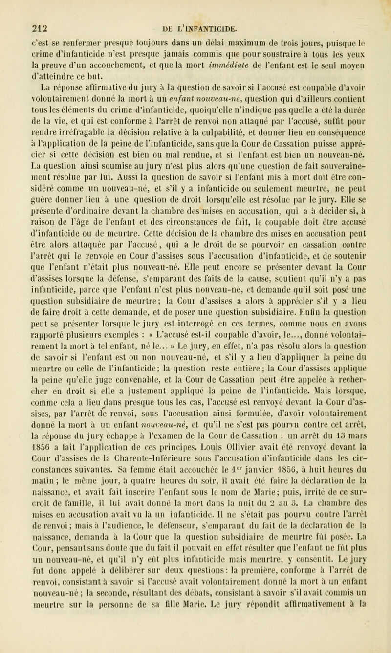 c'est se renfermer presque toujours dans un délai maximum de trois jours, puisque le crime d'infanticide n'est presque jamais commis que pour soustraire à tous les yeux la preuve d'un accouchement, et que la mort immédiate de l'enfant est le seul moyen d'atteindre ce but. La réponse aftirmative du jury à la question de savoir si l'accusé est coupable d'avoir volontairement donné la mort à un enfant nouveau-né, question qui d'ailleurs contient tous les éléments du crime d'infanticide, quoiqu'elle n'indique pas quelle a été la durée de la vie, et qui est conforme à l'arrêt de renvoi non attaqué par l'accusé, suffit pour rendre irréfragable la décision relative à la culpabilité, et donner lieu en conséquence à l'application de la peine de l'infanticide, sans que la Cour de Cassation puisse appré- cier si cette décision est bien ou n)al rendue, et si l'enfant est bien un nouveau-né. La question ainsi soumise au jury n'est plus alors qu'une (jueslion de fait souveraine- ment résolue par lui. Aussi la question de savoir si l'enfant mis à mort doit être con- sidéré comme un nouveau-né, et s'il y a infanticide ou seulement meurtre, ne peut guère donner lieu à une question de droit lorsqu'elle est résolue par le jury. Elle se présente d'ordinaire devant la chambre des mises en accusation, qui a à décider si, à raison de l'âge de l'enfant et des circonstances de fait, le coupable doit être accusé d'infanticide ou de meurtre. Cette décision de la chambre des mises en accusation peut être alors attaquée par l'accusé, qui a le droit de se pourvoir en cassation contre l'arrêt qui le renvoie en Cour d'assises sous l'accusation d'infanticide, et de soutenir que l'enfant n'était plus nouveau-né. Elle peut encore se présenter devant la Cour d'assises lorsque la défense, s'emparant des faits de la cause, soutient qu'il n'y a pas infanticide, parce que l'enfant n'est plus nouveau-né, et demande qu'il soit posé une question subsidiaire de meurtre; la Cour d'assises a alors à apprécier s'il y a Heu de faire droit à cette demande, et de poser une question subsidiaire. Enfin la question peut se présenter lorsque le jury est interrogé en ces termes, comme nous en avons rapporté plusieurs exemples : « L'accusé est-il coupable d'avoir, le..., donné volontai- rement la mort à tel enfant, né le... » Le jury, en effet, n'a pas résolu alors la question de savoir si l'enfant est ou non nouveau-né, et s'il y a lieu d'appliquer la peine du meurtre ou celle de l'infanticide; la question reste entière ; la Cour d'assises applique la peine qu'elle juge convenable, et la Cour de Cassation peut être appelée à recher- cher en droit si elle a justement appliqué la peine de l'infanticide. Mais lorsque, comme cela a lieu dans presque tous les cas, l'accusé est renvoyé devant la Cour d'as- sises, par l'arrêt de renvoi, sous l'accusation ainsi formulée, d'avoir volontairement donné la mort à un enfant nouveau-né, et qu'il ne s'est pas pourvu contre cet arrêt, la réponse du jury échappe à l'examen de la Cour de Cassation : un arrêt du 113 mars 1856 a fait l'application de ces principes. Louis Ollivier avait été renvoyé devant la Cour d'assises de la Charente-Inférieure sous l'accusation d'infanticide dans les cir- constances suivantes. Sa femme était accouchée le 1 janvier 1856, à huit heures du matin ; le même jour, à quatre heures du soir, il avait été faire la déclaration de la naissance, et avait fait insci'ii'c l'enfant sous le nom de iMarie; puis, irrité de ce sur- croît de famille, il lui avait donné la mort dans la nuit du 2 au 3. La chambre des mises en accusation avait vu là un infanticide. Il ne s'était pas pourvu contre l'arrêt de renvoi; mais ii l'audience, le défenseur, s'emparant du fait de la déclaration de la naissance, demanda à la Cour (jue la (jucstion subsidiaire de meurtri^ fût posée. F>a Cour, pensant sans doute que du fait il pouvait en effet résulter (jue l'enfant ne fût plus un nouveau-né, et qu'il n'y eût plus infanticide mais meurtre, y consentit. Le jury fut donc appelé à délibérer sur deux questions: la première, conforme à l'arrêt de renvoi, consistant à .savoir si l'accusé avait volontaii-emenl donné la mort à un enfant nouveau-né ; la seconde, résultant des débats, consistant à savoir s'il avait commis un meurtre sur la personne de .sa lille Marie. Le jury répondit affirmativement à la