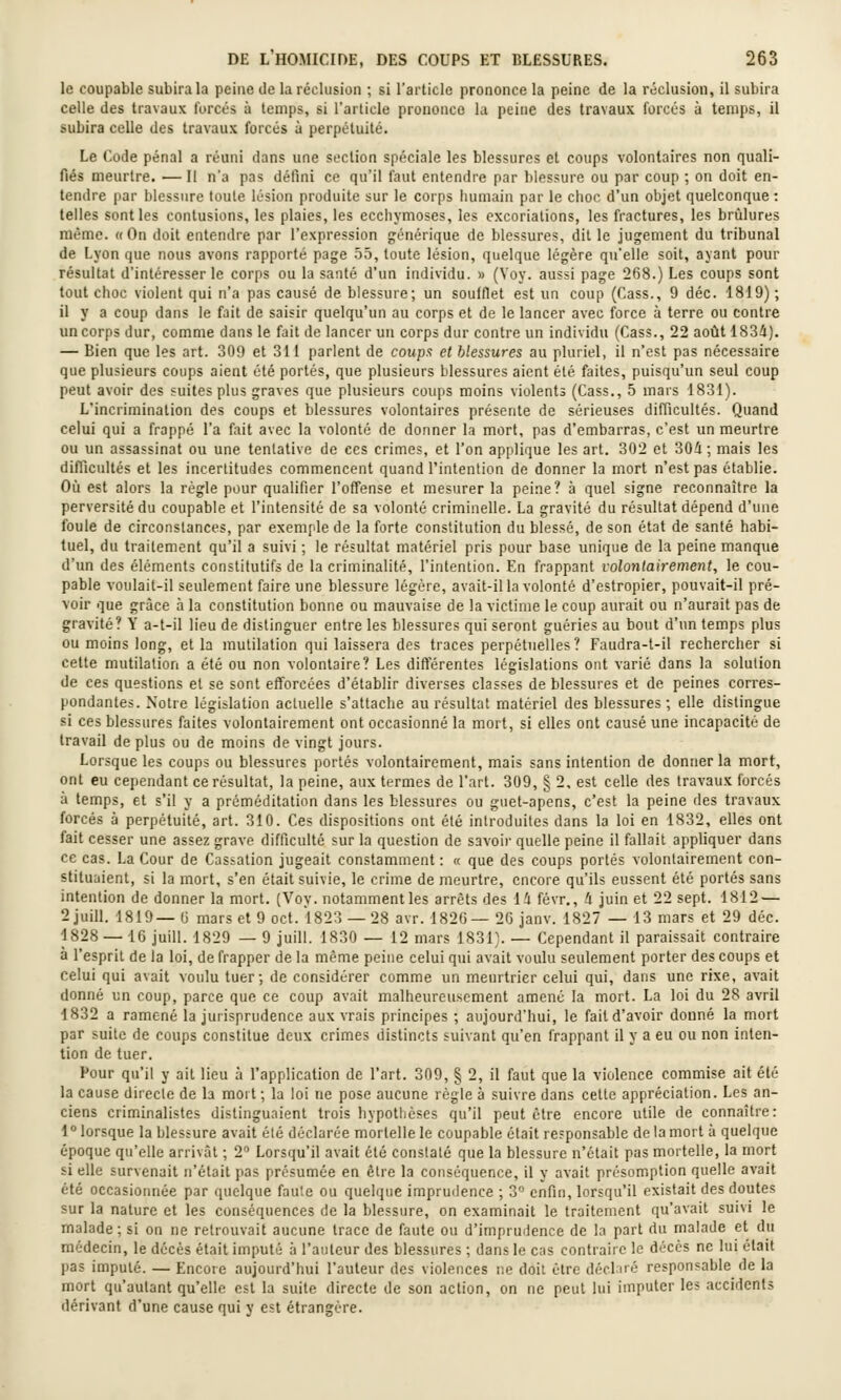 le coupable subira la peine de la réclusion ; si l'article prononce la peine de la réclusion, il subira celle des travaux forcés à temps, si l'article prononce la peine des travaux forcés à temps, il subira celle des travaux forcés ù perpétuité. Le Code pénal a réuni dans une section spéciale les blessures et coups volontaires non quali- fiés meurtre. — Il n'a pas défini ce qu'il faut entendre par blessure ou par coup ; on doit en- tendre par blessure toute lésion produite sur le corps humain par le choc d'un objet quelconque: telles sont les contusions, les plaies, les ecchymoses, les excoriations, les fractures, les brûlures même. «On doit entendre par l'expression générique de blessures, dit le jugement du tribunal de Lyon que nous avons rapporté page 55, toute lésion, quelque légère qu'elle soit, ayant pour résultat d'intéresser le corps ou la santé d'un individu. » (Voy. aussi page 268.) Les coups sont tout choc violent qui n'a pas causé de blessure; un soufflet est un coup (Cass., 9 déc. 1819) ; il y a coup dans le fait de saisir quelqu'un au corps et de le lancer avec force à terre ou contre un corps dur, comme dans le fait de lancer un corps dur contre un individu (Cass., 22 août 1834). — Bien que les art. 309 et 311 parlent de coupa et blessures au pluriel, il n'est pas nécessaire que plusieurs coups aient été portés, que plusieurs blessures aient été faites, puisqu'un seul coup peut avoir des suites plus graves que plusieurs coups moins violents (Cass., 5 mars 1831). L'incrimination des coups et blessures volontaires présente de sérieuses difficultés. Quand celui qui a frappé l'a f;\it avec la volonté de donner la mort, pas d'embarras, c'est un meurtre ou un assassinat ou une tentative de ces crimes, et l'on applique les art. 302 et 304; mais les difficultés et les incertitudes commencent quand l'intenlion de donner la mort n'est pas établie. Où est alors la règle pour qualifier l'offense et mesurer la peine? à quel signe reconnaître la perversité du coupable et l'intensité de sa volonté criminelle. La gravité du résultat dépend d'une foule de circonstances, par exemple de la forte constitution du blessé, de son état de santé habi- tuel, du traitement qu'il a suivi ; le résultat matériel pris pour base unique de la peine manque d'un des éléments constitutifs de la criminalité, l'intention. En frappant volontairement, le cou- pable voulait-il seulement faire une blessure légère, avait-il la volonté d'estropier, pouvait-il pré- voir que grâce à la constitution bonne ou mauvaise de la victime le coup aurait ou n'aurait pas de gravité? Y a-t-il lieu de distinguer entre les blessures qui seront guéries au bout d'un temps plus ou moins long, et la mutilation qui laissera des traces perpétuelles? Faudra-t-il rechercher si cette mutilation a été ou non volontaire? Les différentes législations ont varié dans la solution de ces questions et se sont efforcées d'établir diverses classes de blessures et de peines corres- pondantes. Notre législation actuelle s'attache au résultat matériel des blessures; elle distingue si ces blessures faites volontairement ont occasionné la mort, si elles ont causé une incapacité de travail de plus ou de moins de vingt jours. Lorsque les coups ou blessures portés volontairement, mais sans intention de donner la mort, ont eu cependant ce résultat, la peine, aux termes de l'art. 309, § 2, est celle des travaux forcés à temps, et s'il y a préméditation dans les blessures ou guet-apens, c'est la peine des travaux forcés à perpétuité, art. 310. Ces dispositions ont été introduites dans la loi en 1832, elles ont fait cesser une assez grave difficulté sur la question de savoir quelle peine il fallait appliquer dans ce cas. La Cour de Cassation jugeait constamment : « que des coups portés volontairement con- stituaient, si la mort, s'en était suivie, le crime de meurtre, encore qu'ils eussent été portés sans intention de donner la mort. (Voy. notamment les arrêts des 14 févr., 4 juin et 22 sept. 1812 — 2 juin. 1819— (i mars et 9 oct. 1823 —28 avr. 1826— 26 janv. 1827 — 13 mars et 29 déc. 1828 — 16 juin. 1829 — 9 juill. 1830 — 12 mars 1831). — Cependant U paraissait contraire à l'esprit de la loi, de frapper de la même peine celui qui avait voulu seulement porter des coups et celui qui avait voulu tuer; de considérer comme un meurtrier celui qui, dans une rixe, avait donné un coup, parce que ce coup avait malheureusement amené la mort. La loi du 28 avril 1832 a ramené la jurisprudence aux vrais principes ; aujourd'hui, le fait d'avoir donné la mort par suite de coups constitue deux crimes distincts suivant qu'en frappant il y a eu ou non inten- tion de tuer. Pour qu'il y ait lieu à l'application de l'art. 309, § 2, il faut que la violence commise ait été la cause directe de la mort; la loi ne pose aucune règle à suivre dans cette appréciation. Les an- ciens criminalistes distinguaient trois hypothèses qu'il peut être encore utUe de connaître: 1  lorsque la blessure avait été déclarée mortelle le coupable était responsable de la mort à quelque époque qu'elle arrivât ; 2 Lorsqu'H avait été constaté que la blessure n'était pas mortelle, la mort si elle survenait n'était pas présumée en être la conséquence, il y avait présomption quelle avait été occasionnée par quelque faute ou quelque imprudence ; 3 enfin, lorsqu'il existait des doutes sur la nature et les conséquences de la blessure, on examinait le traitement qu'avait suivi le malade; si on ne retrouvait aucune trace de faute ou d'imprudence de la part du malade et du médecin, le décès était imputé à l'auteur des blessures ; dans le cas contraire le décès ne lui était pas imputé. — Encore aujourd'hui l'auteur des violences ne doit être décl né responsable de la mort qu'autant qu'elle est la suite directe de son action, on ne peut lui imputer les accidents dérivant d'une cause qui y est étrangère.