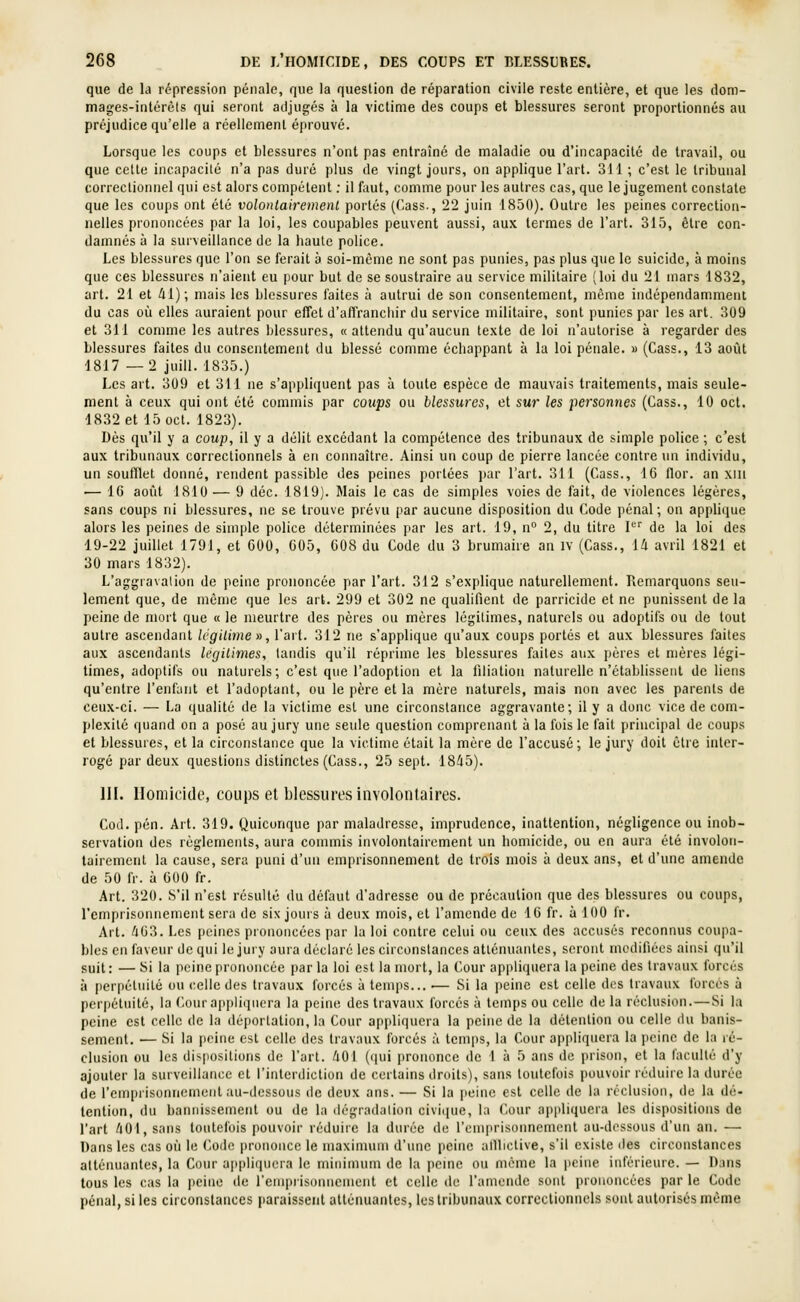 que de la répression pénale, que la question de réparation civile reste entière, et que les dom- mages-intérèls qui seront adjugés à la victime des coups et blessures seront proportionnés au préjudice qu'elle a réellement éprouvé. Lorsque les coups et blessures n'ont pas entraîné de maladie ou d'incapacité de travail, ou que cette incapacité n'a pas duré plus de vingt jours, on applique l'art. 311 ; c'est le tribunal correctionnel qui est alors compétent ; il faut, comme pour les autres cas, que le jugement constate que les coups ont été volonlairemenl portés (Cass., 22 juin 1850). Outre les peines correction- nelles prononcées par la loi, les coupables peuvent aussi, aux termes de l'art. 315, être con- damnés à la surveillance de la haute police. Les blessures que l'on se ferait à soi-même ne sont pas punies, pas plus que le suicide, à moins que ces blessures n'aient eu pour but de se soustraire au service militaire (loi du 21 mars 1832, art. 21 et /11); mais les blessures faites à autrui de son consentement, môme indépendamment du cas où elles auraient pour effet d'affranciiir du service militaire, sont punies par les art. 309 et 311 comme les autres blessures, « attendu qu'aucun texte de loi n'auloiise à regarder des blessures faites du consentement du blessé comme échappant à la loi pénale. » (Cass., 13 août 1817 —2 juin. 1835.) Les art. 309 et 311 ne s'appliquent pas à toute espèce de mauvais traitements, mais seule- ment à ceux qui ont été commis par coups ou blessures, et sur les personnes (Cass., 10 ocl. 1832 et 15oct. 1823). Dès qu'il y a coup, il y a délit excédant la compétence des tribunaux de simple police ; c'est aux tribunaux correctionnels à eu connaître. Ainsi un coup de pierre lancée contre un individu, un soufflet donné, rendent passible des peines portées jtar l'art. 311 (Cass., 16 flor. an xiii — 16 août 1810 — 9 déc. 1819). Mais le cas de simples voies de fait, de violences légères, sans coups ni blessures, ne se trouve prévu par aucune disposition du Code pénal; on apphque alors les peines de simple police déterminées par les art. 19, n° 2, du titre I'-'' de la loi des 19-22 juillet 1791, et 600, 605, 608 du Code du 3 brumaire an iv (Cass., 14 avril 1821 et 30 mars 1832). L'aggravation de peine prononcée par l'art. 312 s'explique naturellement. Remarquons seu- lement que, de même que les art. 299 et 302 ne qualifient de parricide et ne punissent de la peine de mort que « le meurtre des pères ou mères légitimes, naturels ou adoptifs ou de tout autre ascendant Icgilime», l'art. 312 ne s'applique qu'aux coups portés et aux blessures faites aux ascendants légitimes, tandis qu'il réprime les blessures faites aux pères et mères légi- times, adoptifs ou naturels; c'est que l'adoption et la filiation naturelle n'établissent de liens qu'entre l'enfant et l'adoptant, ou le père et la mère naturels, mais non avec les parents de ceux-ci. — La qualité de la victime est une circonstance aggravante; il y a donc vice de com- plexité quand on a posé au jury une seule question comprenant à la fois le fait princijtal de coups et blessures, et la circonstance que la victime était la mère de l'accusé ; le jury doit être inter- rogé par deux questions distinctes (Cass., 25 sept. 18/i5). 111. Homicide, coups et blessures involontaires. Cod. pén. Art. 319. Quiconque par maladresse, imprudence, inattention, négligence ou inob- servation des règlements, aura commis involontairement un homicide, ou en aura été involon- tairement la cause, sera puni d'un emprisonnement de trois mois à deux ans, et d'une amende de 50 fr. à 600 fr. Art. 320. S'il n'est résulté du défaut d'adresse ou de précaution que des blessures ou coups, l'emprisonnement sera de six jours à deux mois, et l'amende de 16 fr. à 100 fr. Art. /i63. Les peines prononcées par la loi contre celui ou ceux des accusés reconnus coupa- bles en faveur de qui le jury aura déclaré les circonstances atténuantes, seront mcdifièes ainsi qu'il suit: — Si la peine prononcée par la loi est la mort, la Cour appliquera la peine des travaux forcés à perpétuité ou celle des travaux forcés à temps... — Si la peine est celle des travaux forcés à perpétuité, la Couraiipliquera la peine des travaux forcés à temps ou celle de la réclusion.—Si la peine est celle de la déportation, la Cour appliquera la peine de la détention ou celle du banis- sement. — Si la peine est celle des travaux forcés à temps, la Cour appliquera la peine de la ré- clusion ou les dispositions de l'art. iOl (qui prononce de 1 à 5 ans de prison, et la faculté d'y ajouter la surveillance et l'interdiction de certains droits), sans toutefois pouvoir réduire la durée de remprisonncmeiit au-dessous de deux ans. — Si la peine est celle de la réclusion, de la dé- tention, du bannissement ou de la dégradation civique, la Cour appliquera les dispositions de l'art /lOl, sans toutefois pouvoir réduire la durée de rcmprisonnemonl au-dossous d'un an. — Dans les cas où le (^ode |)rononce le maximum d'une peine allliclive, s'il existe des circonstances atténuantes, la Cour appliiiucra le minimum de la peine ou même la peine inférieure. — Dans tous les cas la peine de remprisonnenient et celle tle l'amende sont prononcées par le Code pénal, si les circonstances paraissent atténuantes, les tribunaux correctionnels sont autorisés même