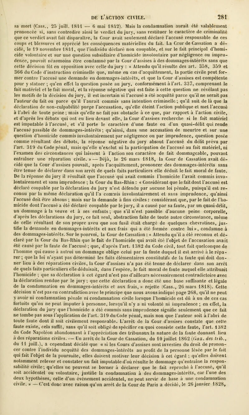 sa mort (Cass., 25 jiiill. IS'il — 6 mai 18i2). Mais la condamnation aurait été valablement prononcée si, sans contredire ainsi le verdict du jury, sans restituer le caractère de criminalité que ce verdict avait f;iil disparaîlie, la Cour avait seulement déclare l'accusé responsable de ces coups et blessures et apprécié les couséquences matérielles du fait. La Ccur de Cassation a dé- cidé, le 19 novembre \Ali\, que l'individu déclaré non cou[)able, et sur le fait principal d'bomi- cide volontaire et sur une question subsidiaire d'bomicide involontaire par négligence ou impru- dence, pouvait néanmoins être condamné par la (>our d'assises à des dommages-intérêts sans que cette décision fût en opposition avec celle du jury : « Attendu qu'il résulte des art. 358, 359 et 366 du Code d'instruction criminelle que, même en cas d'acquittement, la partie civile peut for- mer contre l'accusé une demande en dommages-intérêts, et que la Cour d'assises est compétente pour y statuer ; qu'en etl'et la question posée au jury, conformément à l'art. 337, comprenant le fait matériel et le fait moral, et la réponse négative qui est faite à cette question ne révélant pas les motifs de la décision du jury, il est incertain si l'accusé a été acquitté parce qu'il ne serait pas l'auteur du fait ou parce qu'il l'aurait commis sans intention criminelle; qu'il suit de là que la déclaration de non-culpabilité purge l'accusation, qu'elle éteint l'action publique et met l'accusé à l'abri de toute peine ; mais qu'elle ne fait pas obstacle à ce que, par rapport à l'action civile, et d'après les débats qui ont eu lieu devant elle, la Cour d'assises reclierche si le fait matériel est imputable à l'accusé, et s'il porte le caractère d'une faute ou d'un quasi-délit qui rende l'accusé passible de dommages-intérêts; qu'ainsi, dans une accusation de meurtre et sur une question d'bomicide commis involontairement par négligence ou par imprudence, question posée comme résultant des débats, la réponse négative du jury absout l'accusé du délit prévu par l'art. 319 du Code pénal, mais qu'elle n'exclut ni la participation de l'accusé au fait matériel, ni l'examen des circonstances qui laissent à l'action son caractère de fait dommageable, pouvant entraîner une réparation civile.» — Déjà, le 26 mars 1818, la Cour de Cassation avait dé- cidé que la Cour d'assises pouvait, après l'acquittement, prononcer des dommages-intérêts sans être tenue de déclarer dans son arrêt de quels faits particuliers elle déduit le fait moral de faute. De la réponse du jury il résultait que l'accusé qui avait commis l'homicide l'avait commis invo- lontairement et sans imprudence ; la Cour du Bas-Rhin : « Considérant que le fait dont l'accusé est déclaré coupable par la déclaration du jury n'est défendu par aucune loi pénale, puisqu'il est re- connu par la même déclaration qu'il l'a commis involontairement et sans imprudence, qu'ainsi l'accusé doit être absous ; mais sur la demande à fins civiles : considérant que, par le fait de l'ho- micide dont l'accusé a été déclaré coupable par le jury, il a causé par sa faute, par un quasi-délit, un dommage à la veuve et à ses enfants ; que s'il n'est passible d'aucune peine corporelle, d'après les déclarations du jury, ce fait seul, abstraction faite de toute autre circonstance, même de celle résultant de son propre aveu que son fusil était chargé de quelques chevrotines, jus- tifie la demande en dommages-intérêts et aux frais qui a été formée contre lui», condamne à des dommages-intérêts. Sur le pourvoi, la Cour de Cassation : « Attendu qu'il a été reconnu et dé- claré par la Cour du Has-Rhin que le fait de l'homicide qui avait été l'objet de l'accusation avait été causé par la faute de l'accusé ; que, d'après l'art. 1382 du Code civil, tout fuit quelconque de l'homme qui cause à autrui un dommage oblige celui par la faute duquel il est arrivé à le répa- rer ; que la loi n'ayant pas déterminé les faits élémentaires constitutifs de la faute qui doit don- ner lieu à des réparations civiles, la Cour d'assises n'a pas été tenue de déclarer dans son arrêt de quels faits particuliers elle déduisait, dans l'espèce, le fait moral de faute auquel elle attribuait l'homicide ; que sa déclaration à cet égard n'est pas d'ailleurs nécessairement contradictoire avec la déclaration rendue par le jury ; que cette déclaration a donc été une base suffisante et légale de la condamnation en dommages-intérêts et aux frais,» rejette (Cass., 26 mars 1818). Cette décision n'est pas en contradiction avec le principe que nous avons indiqué page 268, qu'il ne peut y avoir ni condamnation pénale ni condamnation civile lorsque l'homicide est dû à un de ces cas fortuits qu'on ne peut imputer à personne, lorsqu'il n'y a ni volonté ni imprudence ; eu elTet, la déclaration du jury que l'homicide a été commis sans imprudence signifie seulement que ce fait ne tombe pas sous l'application de l'art. 319 du Code pénal, mais non que l'auteur soit à l'abri de toute faute dont il soit civilement responsable. L'arrêt de la Cour d'assises constate que cette faute existe, cela suffit, sans qu'il soit obligé de spécifier en quoi consiste cette faute, l'art. 1382 du Code Napoléon abandonnant à l'appréciation des tribunaux la nature de la faute donnant lieu à des réparations civiles. — Un arrêt de la Gourde Cassation, du 10 juillet 1862 {(-az. des tiib., du 11 juin.), a cependant décidé que « si les Cours d'assises sont investies du droit de pronon- cer contre l'individu acquitté des dommages-intérêts au profit de la personne lésée par le fait qui fait l'objet de la poursuite, elles doivent motiver leur décision à cet égard ; qu'elles doivent notamment relever et constater un fait imputable d'où résulte le dommage qu'entraîne la respon- sabilité civile; qu'elles ne peuvent se borner à déclarer que le fait reproché à l'accusé, qu'il soit accidentel ou volontaire, justifie la condamnation à des dommages-intérêts, car l'une des deux hypothèses, celle d'un événement accidentel, ne peut servir de base à une condamnation civile, u — C'est donc avec raison qu'un arrêt de la Cour de Paris a décidé, le 26 janvier 1828,