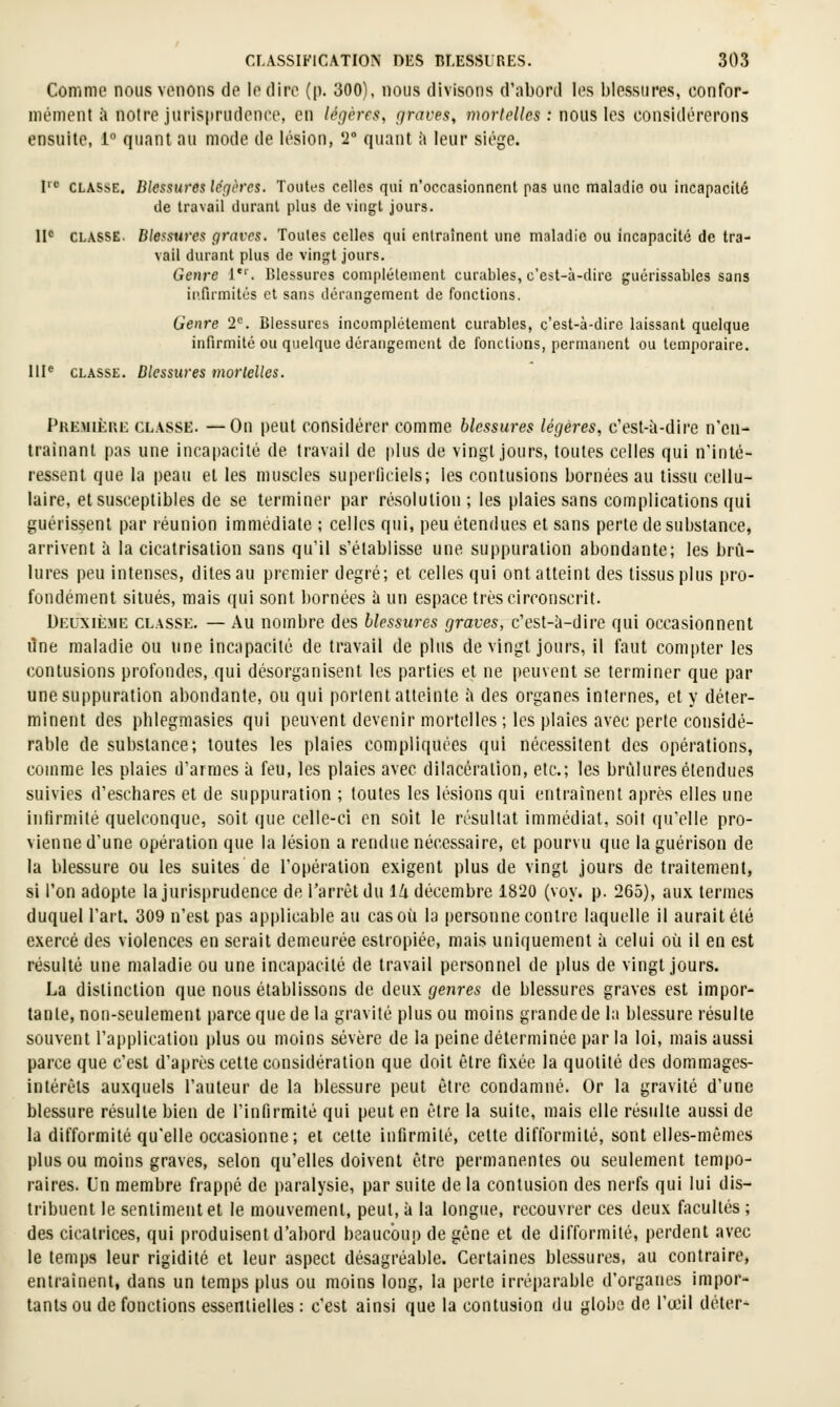 Comme nous venons de le dire (p. 300), nous divisons d'abord les blessures, confor- mi'ment ;! noire jurisprudenee, en légères, graves, mortelles : nous les considérerons ensiiilc, 1° quant au mode de lésion, 2° quant îi leur siège. I-' CLASSE, Blessures léçières. Joi\U-s celles qui n'occasionnent pas une maladie ou incapacité de travail durant plus de vingt jours. II* CLASSE. Blessures graves. Toutes celles qui entraînent une maladie ou incapacité de tra- vail durant plus de vinï;t jours. Genre l. Blessures complètement curables, c'est-à-dire guérissables sans infirmités et sans dérangement de fonctions. Genre 2^. Blessures incomplètement curables, c'est-à-dire laissant quelque infirmité ou quelque dérangement de fondions, permanent ou temporaire. 111^ CLASSE. Blessures morlelles. pRE.MiÈui:: CLASSE. —Ou peut consjdérer comme blessures légères, c'est-à-dire n'en- trainant pas une incapacité de travail de plus de vingt jours, toutes celles qui n'inté- ressent que la peau et les muscles superficiels; les contusions bornées au tissu cellu- laire, et susceptibles de se terminer par résolution ; les plaies sans complications qui guérissent par réunion immédiate ; celles qui, peu étendues et sans perte de substance, arrivent à la cicatrisation sans qu'il s'établisse une suppuration abondante; les brû- lures peu intenses, dites au premier degré; et celles qui ont atteint des tissus plus pro- fondément situés, mais qui sont bornées à un espace très circonscrit. Deuxième classe, — Au nombre des blessures graves, c'est-à-dire qui occasionnent ilne maladie ou une incapacilé de travail de plus de vingt jours, il faut compter les contusions profondes, qui désorganisent les parties et ne peuvent se terminer que par une suppuration abondante, ou qui portent atteinte à des organes internes, et y déter- minent des phlegmasies qui peuvent devenir mortelles ; les plaies avec perte considé- rable de substance; toutes les plaies compliquées qui nécessitent des opérations, comme les plaies d'armes à feu, les plaies avec dilacéralion, etc.; les brûlures étendues suivies d'eschares et de suppuration ; toutes les lésions qui entraînent après elles une infirmité quelconque, soit que celle-ci en soit le résultat immédiat, soit qu'elle pro- vienne d'une opération que la lésion a rendue nécessaire, et pourvu que la guérison de la blessure ou les suites de l'opération exigent plus de vingt jours de traitement, si l'on adopte la jurisprudence de l'arrêt du IZi décembre 1820 (voy. p. 265), aux termes duquel l'art. 309 n'est pas applicable au cas où la personne contre laquelle il aurait été exercé des violences en serait demeurée estropiée, mais uniquement à celui où il en est résulté une maladie ou une incapacilé de travail personnel de plus de vingt jours. La distinction que nous établissons de deux gejires de blessures graves est impor- tante, non-seulement parce que de la gravité plus ou moins grande de la blessure résulte souvent l'application plus ou moins sévère de la peine déterminée par la loi, mais aussi parce que c'est d'après cette considération que doit être fixée la quotité des dommages- intérêts auxquels l'auteur de la blessure peut être condamné. Or la gravité d'une blessure résulte bien de l'infirmité qui peut en être la suite, mais elle résulte aussi de la difformité qu'elle occasionne; et celte infirmité, cette difformité, sont elles-mêmes plus ou moins graves, selon qu'elles doivent être permanentes ou seulement tempo- raires. Un membre frappé de paralysie, par suite de la contusion des nerfs qui lui dis- tribuent le sentiment et le mouvement, peut, à la longue, recouvrer ces deux facultés ; des cicatrices, qui produisent d'abord beaucoup de gêne et de difformité, perdent avec le temps leur rigidité et leur aspect désagréable. Certaines blessures, au contraire, entraînent, dans un temps plus ou moins long, la perle irréparable d'organes impor- tant ou de fonctions essentielles : c'est ainsi que la contusion du globe de l'œil déler-