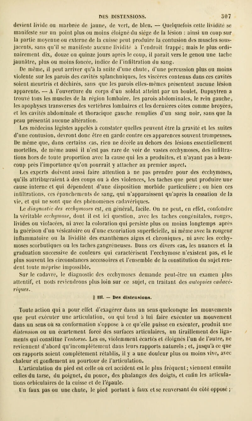 devient livide ou marbrée de jaune, de voit, de bleu. — Ouelquel'ois cette lividité se manifeste sur un point plus ou moins éloigné du siège de la lésion : ainsi un coup sur la partie moyenne ou externe de la cuisse peut produire la contusion des muscles sous- jacents, sans qu'il se manifeste aucune lividité à l'endroit l'rappé; mais le plus ordi- nairement dix, duuze ou quinze jours après le coup, il parait vers le genou une taclie jaunâtre, plus ou moins l'oncée, indice de rinliltralion du sang. De même, il peut arriver qu'à la suite d'une chute, d'une percussion plus ou moins violente sur les parois des cavités splanchniques, les viscères contenus dans ces cavités soient meurtris et déchirés, sans que les parois elles-mêmes présentent aucune lésion apparente. — A l'ouverture du corps d'un soldat atteint par un boulet, Uupuyiren a trouvé tous les muscles de la région lombaire, les parois abdominales, le rein gauche, les apophyses transverses des vertèbres lombaires et les dernières eûtes comme broyées, et les cavités abdominale et thoracique gauche remplies d'un sang noir, sans que la peau présenlât aucune altération. Les médecins légistes appelés à constater quelles peuvent être la gravité et les suites d'une contusion, devront donc être en garde contre ces apparences souvent trompeuses. De même que, dans certains cas, rien ne décèle au dehors des lésions essentiellement mortelles, de même aussi il n'est pas rare de voir de vastes ecchymoses, des infiltra- tions hors de toule proportion avec la cause qui les a produites, et n'ayant pas ii beau- coup près l'importance qu'on pourrait y attacher au premier aspect. Les experts doivent aussi faire attention à ne pas prendre pour des ecchymoses, qu'ils attribueraient à des coups ou à des violences, les taches que peut produire une cause interne et qui dépendent d'une disposition morbide particulière; ou bien ces infiltrations, ces êpanchemenls de sang, qui n'apparaissent qu'après la cessation de la vie, et qui ne sont que des phénomènes cadavériques. Le diagnostic des ecchymoses est, en général, facile. On ne peut, en effet, confondre la véritable ecchymose, dont il est ici question, avec les taches congénitales, rouges, livides ou violacées, ni avec la coloration qui persiste plus ou moins longtemps après la guérison d'un vésicaloire ou d'une excoriation superficielle, ni même avec la rougeur inflammatoire ou la lividité des exanthèmes aigus et chroniques, ni avec les ecchy- moses scorbutiques ou les taches gangreneuses. Dans ces divers cas, les nuances et la graduation successive de couleurs qui caractérisent l'ecchymose n'existent pas, elle plus souvent les circonstances accessoires et l'ensemble de la constitution du sujet ren- dent toute méprise impossible. Sur le cadavre, le diagnostic des ecchymoses demande peut-être un examen plus attentif, et noUs reviendrons plus loin sur ce sujel, en traitant des autopsies cadavé- riques. . ê III. — Des (lislciiBioDS. Toute action qui a pour effet d'exagérer dans un sens quelconque les mouvements que peut exécuter une articulation, ou qui tend ;i lui faire exécuter un mouvement dans un sens où sa conformation s'oppose ii ce qu'elle puisse en exécuter, produit une distension ou un écartcment forcé des surfaces articulaires, un tiraillement des liga- ments qui constitue Ventorse. Les os, violemment écartés et éloignés l'un de l'autre, ne reviennent d'abord qu'incomplètement dans leurs rapports naturels ; et, ju.squ'à ce que ces rapports soient complètement rétablis, il y a une douleur plus ou moins vive, avec chaleur et gonflement au pourtour de l'articulation. L'articulation du pied est celle où cet accident est le plus fréquent; viennent ensuite celles du tarse, du poignet, du pouce, des phalanges des doigts, et enfin les articula- tions orbiculaires de la cuisse et de l'épaule. i;n faux pas ou une chute, le pied portant à faux et se renversant du coté opposé ;■