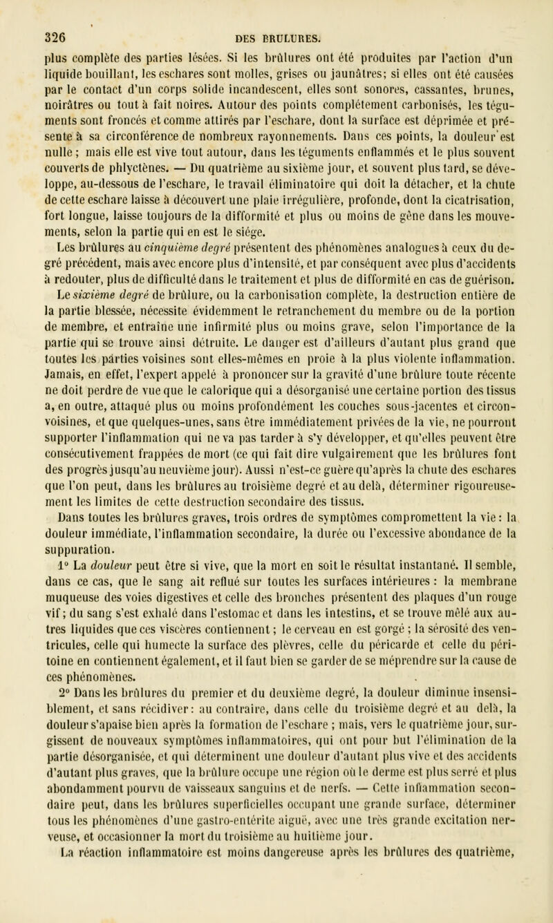 plus complète des parties lésées. Si les brûlures ont été produites par l'action d'un liquide bouillant, leseschares sont molles, grises ou jaunâtres; si elles ont été causées par le contact d'un corps solide incandescent, elles sont sonores, cassantes, brunes, noirâtres ou tout à fait noires. Autour des points complètement carbonisés, les tégu- ments sont froncés et comme attirés par l'eschare, dont la surface est déprimée et pré- sente à sa circonférence de nombreux rayonnements. Dans ces points, la douleur'est nulle ; mais elle est vive tout autour, dans les téguments enflammés et le plus souvent couverts de phlyctènes. — Du quatrième au sixième jour, et souvent plus tard, se déve- loppe, au-dessous de l'eschare, le travail éliminatoire qui doit la détacher, et la chute de celte eschare laisse â découvert une plaie irrégulière, profonde, dont la cicatrisation, fort longue, laisse toujours de la difformité et plus ou moins de gène dans les mouve- ments, selon la partie qui en est le siège. Les brûlures au cinquième degré présentent des phénomènes analogues à ceux du de- gré précédent, mais avec encore plus d'intensité, et par conséquent avec plus d'accidents à redouter, plus de difficulté dans le traitement et plus de difformité en cas de guérison. Le sixième degré de brûlure, ou la carbonisation complète, la destruction entière de la partie blessée, nécessite évidemment le retranchement du membre ou de la portion de membre, et entraîne une infirmité plus ou moins grave, selon l'importance de la partie qui se trouve ainsi détruite. Le danger est d'ailleurs d'autant plus grand que toutes les parties voisines sont elles-mêmes en proie h la plus violente inflammation. Jamais, en effet, l'expert appelé à prononcer sur la gravité d'une brûlure toute récente ne doit perdre de vue que le calorique qui a désorganisé une certaine portion des tissus a, en outre, attaqué plus ou moins profondément les couches sous-jacentes et circon- voisines, et que quelques-unes, sans être immédiatement privées de la vie, ne pourront supporter l'inflammation qui ne va pas tarder à s'y développer, et qu'elles peuvent être consécutivement frappées de mort (ce qui fait dire vulgairement que les brûlures font des progrès jusqu'au neuvième jour). Aussi n'est-ce guère qu'après la chute des eschares que l'on peut, dans les brûlures au troisième degré et au delà, déterminer rigoureuse- ment les limites de cette destruction secondaire des tissus. Dans toutes les brûlures graves, trois ordres de symptômes compromettent la vie: la douleur immédiate, l'inflammation secondaire, la durée ou l'excessive abondance de la suppuration. 1° La douleur peut être si vive, que la mort en soit le résultat instantané. Il semble, dans ce cas, que le sang ait reflué sur toutes les surfaces intérieures : la membrane muqueuse des voies digestives et celle des bronches présentent des plaques d'un rouge vif; du sang s'est exhalé dans l'estomac et dans les intestins, et se trouve mêlé aux au- tres liquides que ces viscères contiennent ; le cerveau en est gorgé ; la sérosité des ven- tricules, celle qui humecte la surface des plèvres, celle du péricarde et celle du péri- toine en contiennent également, et il faut bien se garder de se méprendre sur la cause de ces phénomènes. 2° Dans les brûlures du premier et du deuxième degré, la douleur diminue insensi- blement, et sans récidiver: au contraire, dans celle du troisième degré et au delî», la douleur s'apaise bien après la formation de l'eschare ; mais, vers le quatrième jour, sur- gissent de nouveaux symptômes inflammaloires, qui ont pour but l'élimination de la partie désorganisée, et qui déterminent une douleur d'autant plus vive et des accidents d'autant plus graves, que la brûlure occupe une région où le derme est plus serré et plus abondamment pourvu de vaisseaux sanguins et de nerfs. — Cette inflammation secon- daire peut, dans les brûlures superficielles occupant une grande surface, déterminer tous les phénomènes d'une gastro-entérite aigni', avec une très grande excitation ner- veuse, et occasionner la mort du troisième au huitième jour. La réaction inflammatoire est moins dangereuse après les brûlures des quatrième,