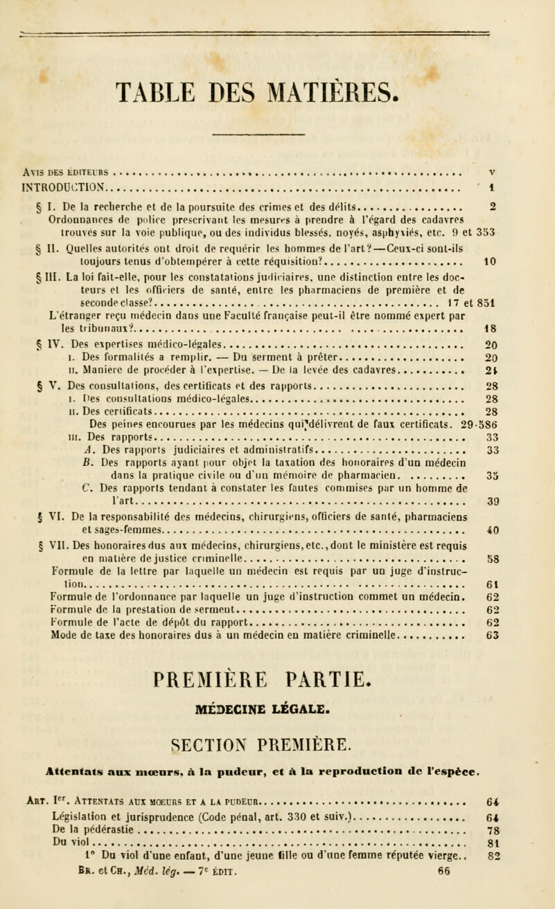 TABLE DES MATIÈRES. Avis des éditeurs , • v INTRODUCTION 1 § I. De la recherche et de la poursuite des crimes et des délits 2 Ordounaiices de pnlice prescrivant les mesures à prendre à l'égard des cadavres trouvés sur la voie publique, ou des individus blessés, noyés, asphyxiés, etc. 9 et 333 § II. (juelles autorités eut droit de requérir les hommes de Fart?—Ceux-ci soal-ils toujours tenus d'obtempérer à cette réquisition? 10 §111. La loi fait-elle, pour les constatations judiciaires, une distinction entre les doc- teurs et les officiers de santé, entre les pharmaciens de première et de seconde classe? 17 et 831 L'étranger reçu médecin dans une Faculté française peut-il être nommé expert par les ti ibiiiiaux? 18 § IV. Des expertises médico-légales 20 I. Des formalités a remplir. — Du serment à prêter 20 II, Manière de procéder à l'expertise. — De la levée des cadavres 2t § V. Des cousullaiions, des certificats et des rapports 28 I. Des consultations médico-légales 28 II. Des ceriificats 28 Des peines encourues par les médecins qui^^délivrent de faux certificats. 29o86 III. Des rapports 33 A. Des rapports judiciaires et administratifs 33 B. Des rapports ayant pour objet la taxation des honoraires d'un médecin dans la pratique civile ou d'un mémoire de pharmacien 33 C. Des rapports tendant à constater les fautes commises par un homme de l'art 39 § VI. De la responsabilité des médecins, chirurgiens, officiers de sanlé, pharmaciens et sages-femmes 40 § VII. Des honorairesdus aux médecins, chirurgiens,etc.,dont le ministère est requis en matière de justice criminelle S8 Formule de la lettre par Inquelle un médecin est requis par un juge d'instruc- tion 61 Formule de l'ordonnance par laquelle un juge d'instruction commet un médecin. 62 Formule de la prestation de serment 62 Formule de l'acte de dépôt du rapport 62 Mode de taxe des honoraires dus à un médecin en matière criminelle 63 PREMIÈRE PARTIE- MÉDECINE LÉGALE. SECTION PREMIÈRE. Attentats anx mœnrs, à la pndeur, et à la reproduction de l'espèce. Abt. l. Attentats atjx mœurs et a la pudeur 64 Législation et jurisprudence (Code pénal, art. 330 et suiv.) 64 De la pédérastie 78 Du viol 81 1' Da viol d'une enfant, d'une jeune fille ou d'une femme réputée vierge.. 82 Br. et Ch., Mcd. lég. — T^ ton. 66