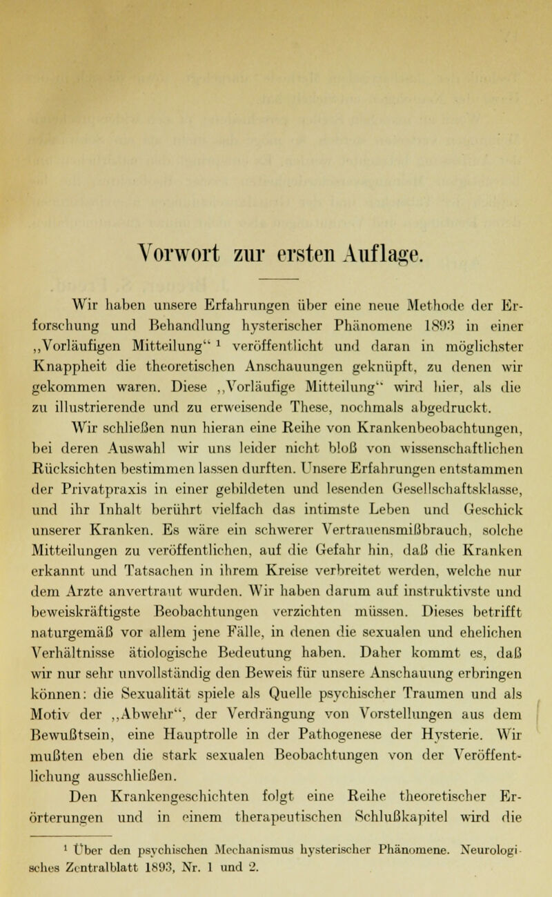 Wir haben unsere Erfahrungen über eine neue Methode der Er- forschung und Behandlung hysterischer Phänomene 1893 in einer „Vorläufigen Mitteilung 1 veröffentlicht und daran in möglichster Knappheit die theoretischen Anschauungen geknüpft, zu denen wir gekommen waren. Diese „Vorläufige Mitteilung'* wird hier, als die zu illustrierende und zu erweisende These, nochmals abgedruckt. Wir schließen nun hieran eine Reihe von Krankenbeobachtungen, bei deren Auswahl wir uns leider nicht bloß von wissenschaftlichen Rücksichten bestimmen lassen durften. Unsere Erfahrungen entstammen der Privatpraxis in einer gebildeten und lesenden Gesellschaftsklasse, und ihr Inhalt berührt vielfach das intimste Leben und Geschick unserer Kranken. Es wäre ein schwerer Vertrauensmißbrauch, solche Mitteilungen zu veröffentlichen, auf die Gefahr hin. daß die Kranken erkannt und Tatsachen in ihrem Kreise verbreitet werden, welche nur dem Arzte anvertraut wurden. Wir haben darum auf instruktivste und beweiskräftigste Beobachtungen verzichten müssen. Dieses betrifft naturgemäß vor allem jene Fälle, in denen die sexualen und ehelichen Verhältnisse ätiologische Bedeutung haben. Daher kommt es, daß wir nur sehr unvollständig den Beweis für unsere Anschauung erbringen können: die Sexualität spiele als Quelle psychischer Traumen und als Motiv der „Abwehr, der Verdrängung von Vorstellungen aus dem Bewußtsein, eine Hauptrolle in der Pathogenese der Hysterie. Wir mußten eben die stark sexualen Beobachtungen von der Veröffent- lichung ausschließen. Den Krankengeschichten folgt eine Reihe theoretischer Er- örterungen und in einem therapeutischen Schlußkapitel wird die 1 Über den psychischen Mechanismus hysterischer Phänomene. Neurologi acb.es Zcntialblatt 1893, Nr. 1 und 2.