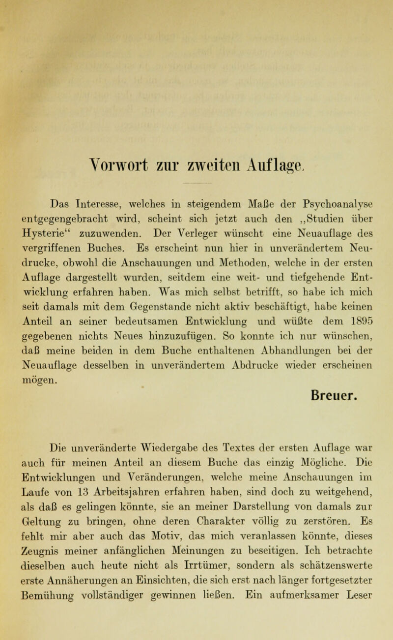 Das Interesse, welches in steigendem Maße der Psychoanalyse entgegengebracht wird, scheint sich jetzt auch den „Studien über Hysterie zuzuwenden. Der Verleger wünscht eine Neuauflage des vergriffenen Buches. Es erscheint nun hier in unverändertem Neu- drucke, obwohl die Anschauungen und Methoden, welche in der ersten Auflage dargestellt wurden, seitdem eine weit- und tiefgehende Ent- wicklung erfahren haben. Was mich selbst betrifft, so habe ich mich seit damals mit dem Gegenstande nicht aktiv beschäftigt, habe keinen Anteil an seiner bedeutsamen Entwicklung und wüßte dem 1895 gegebenen nichts Neues hinzuzufügen. So konnte ich nur wünschen, daß meine beiden in dem Buche enthaltenen Abhandlungen bei der Neuauflage desselben in unverändertem Abdrucke wieder erscheinen mögen. Breuer. Die unveränderte Wiedergabe des Textes der ersten Auflage war auch für meinen Anteil an diesem Buche das einzig Mögliche. Die Entwicklungen und Veränderungen, welche meine Anschauungen im Laufe von 13 Aibeitsjahren erfahren haben, sind doch zu weitgehend, als daß es gelingen könnte, sie an meiner Darstellung von damals zur Geltung zu bringen, ohne deren Charakter völlig zu zerstören. Es fehlt mir aber auch das Motiv, das mich veranlassen könnte, dieses Zeugnis meiner anfänglichen Meinungen zu beseitigen. Ich betrachte dieselben auch heute nicht als Irrtümer, sondern als schätzenswerte erste Annäherungen an Einsichten, die sich erst nach länger fortgesetzter Bemühung vollständiger gewinnen ließen. Ein aufmerksamer Leser