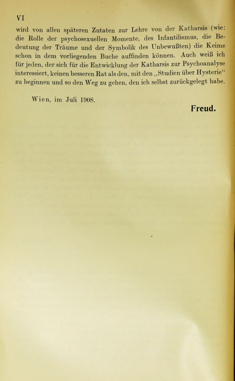 wird von allen späteren Zutaten zur Lehre von der Katharsis (wie: die Rolle der psychosexuellen Momente, des Infantilismus, die Be- deutung der Träume und der Symbolik des Unbewußten) die Keime schon in dem vorliegenden Buche auffinden können. Auch weiß ich für jeden, der sich für die Entwicklung der Katharsis zur Psychoanalyse interessiert, keinen besseren Rat als den, mit den „Studien über Hysterie zu beginnen und so den Weg zu gehen, den ich selbst zurückgelegt habe. Wien, im Juli 1908. Freud.