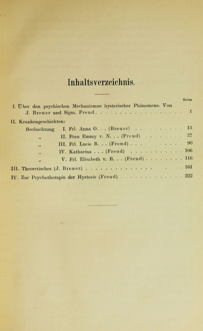 Inhaltsverzeichnis. Seit« L Über den psychischen Mechanismus hysterischer Phänomene. Von J. Breuer und Sigm. Freud. . • ' II. Krankengeschichten: Beobachtung I. Frl. Anna 0. . (Breuer) . . .... 13 II. Frau Emmy v. N. . . (Freud) . 37 III. Frl. Lucie R. . . (Freud) ... . . . !>0 IV. Katharina . . . (Freud) 106 V. Frl. Elisabeth v. R. . . (Freud) 116 III. Theoretisches (J. Breuer) ll51 IV. Zur Psychotherapie der Hysterie (Freud) 222