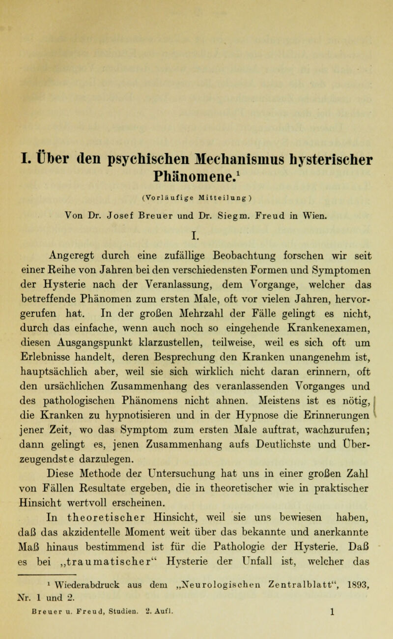 Phänomene.1 (Vorläufige Mitteilung) Von Dr. Josef Breuer und Dr. Siegm. Freud in Wien. I. Angeregt durch eine zufällige Beobachtung forschen wir seit einer Reihe von Jahren bei den verschiedensten Formen und Symptomen der Hysterie nach der Veranlassung, dem Vorgange, welcher das betreffende Phänomen zum ersten Male, oft vor vielen Jahren, hervor- gerufen hat. In der großen Mehrzahl der Fälle gelingt es nicht, durch das einfache, wenn auch noch so eingehende Krankenexamen, diesen Ausgangspunkt klarzustellen, teilweise, weil es sich oft um Erlebnisse handelt, deren Besprechung den Kranken unangenehm ist, hauptsächlich aber, weil sie sich wirklich nicht daran erinnern, oft den ursächlichen Zusammenhang des veranlassenden Vorganges und des pathologischen Phänomens nicht ahnen. Meistens ist es nötig, I die Kranken zu hypnotisieren und in der Hypnose die Erinnerungen jener Zeit, wo das Symptom zum ersten Male auftrat, wachzurufen; dann gelingt es, jenen Zusammenhang aufs Deutlichste und Über- zeugendste darzulegen. Diese Methode der Untersuchung hat uns in einer großen Zahl von Fällen Resultate ergeben, die in theoretischer wie in praktischer Hinsicht wertvoll erscheinen. In theoretischer Hinsicht, weil sie uns bewiesen haben, daß das akzidentelle Moment weit über das bekannte und anerkannte Maß hinaus bestimmend ist für die Pathologie der Hysterie. Daß es bei „traumatischer Hysterie der Unfall ist, welcher das 1 Wiederabdruck aus dem „Neurologischen Zentralblatt, 1893, Nr. 1 und 2. Breuer u. Freud, Studien. 2. Aufl. 1