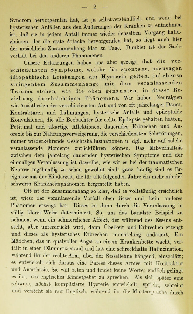 Syndrom hervorgerufen hat, ist ja selbstverständlich, und wenn bei hysterischen Anfällen aus den Äußerungen der Kranken zu entnehmen ist, daß sie in jedem Anfall immer wieder denselben Vorgang hallu- zinieren, der die erste Attacke hervorgerufen hat, so hegt auch hier der ursächliche Zusammenhang klar zu Tage. Dunkler ist der Sach- verhalt bei den anderen Phänomenen. Unsere Erfahrungen haben uns aber gezeigt, daß die ver- schiedensten Symptome, welche für spontane, sozusagen idiopathische Leistungen der Hysterie gelten, in' ebenso stringentem Zusammenhange mit dem veranlassenden Trauma stehen, wie die oben genannten, in dieser Be- ziehung durchsichtigen Phänomene. Wir haben Neuralgien wie Anästhesien der verschiedensten Art und von oft jahrelanger Dauer, Kontrakturen und Lähmungen, hysterische Anfälle und epileptoide Konvulsionen, die alle Beobachter für echte Epilepsie gehalten hatten, Petit mal und tikartige Affektionen, dauerndes Erbrechen und An- orexie bis zur Nahrungsverweigerung, die verschiedensten Sehstörungen, immer wiederkehrende Gesichtshalluzinationen u. dgl. mehr auf solche veranlassende Momente zurückführen können. Das Mißverhältnis zwischen dem jahrelang dauernden hysterischen Symptome und der einmaligen Veranlassung ist dasselbe, wie wir es bei der traumatischen Neurose regelmäßig zu sehen gewohnt sind; ganz häufig sind es Er- eignisse aus der Kinderzeit, die für alle folgenden Jahre ein mehr minder schweres Krankheitsphänomen hergestellt haben. Oft ist der Zusammenhang so klar, daß es vollständig ersichtlich ist, wieso der veranlassende Vorfall eben dieses und kein anderes Phänomen erzeugt hat. Dieses ist dann durch die Veranlassung in völlig klarer Weise determiniert. So, um das banalste Beispiel zu nehmen, wenn ein schmerzlicher Affekt, der während des Essens ent- steht, aber unterdrückt wird, dann Übelkeit und Erbrechen erzeugt und dieses als hysterisches Erbrechen monatelang andauert. Ein Mädchen, das in qualvoller Angst an einem Krankenbette wacht, ver- fällt in einen Dämmerzustand und hat eine schreckhafte Halluzination, während ihr der rechte Arm, über der Sessellehne hängend, einschläft; es entwickelt sich daraus eine Parese dieses Armes mit Kontraktur und Anästhesie. Sie will beten und findet keine Worte; endlich gelingt es ihr, ein englisches Kindergebet zu sprechen. Als sich später eine schwere, höchst komplizierte Hysterie entwickelt, spricht, schreibt und versteht sie nur Englisch, während ihr die Muttersprache durch
