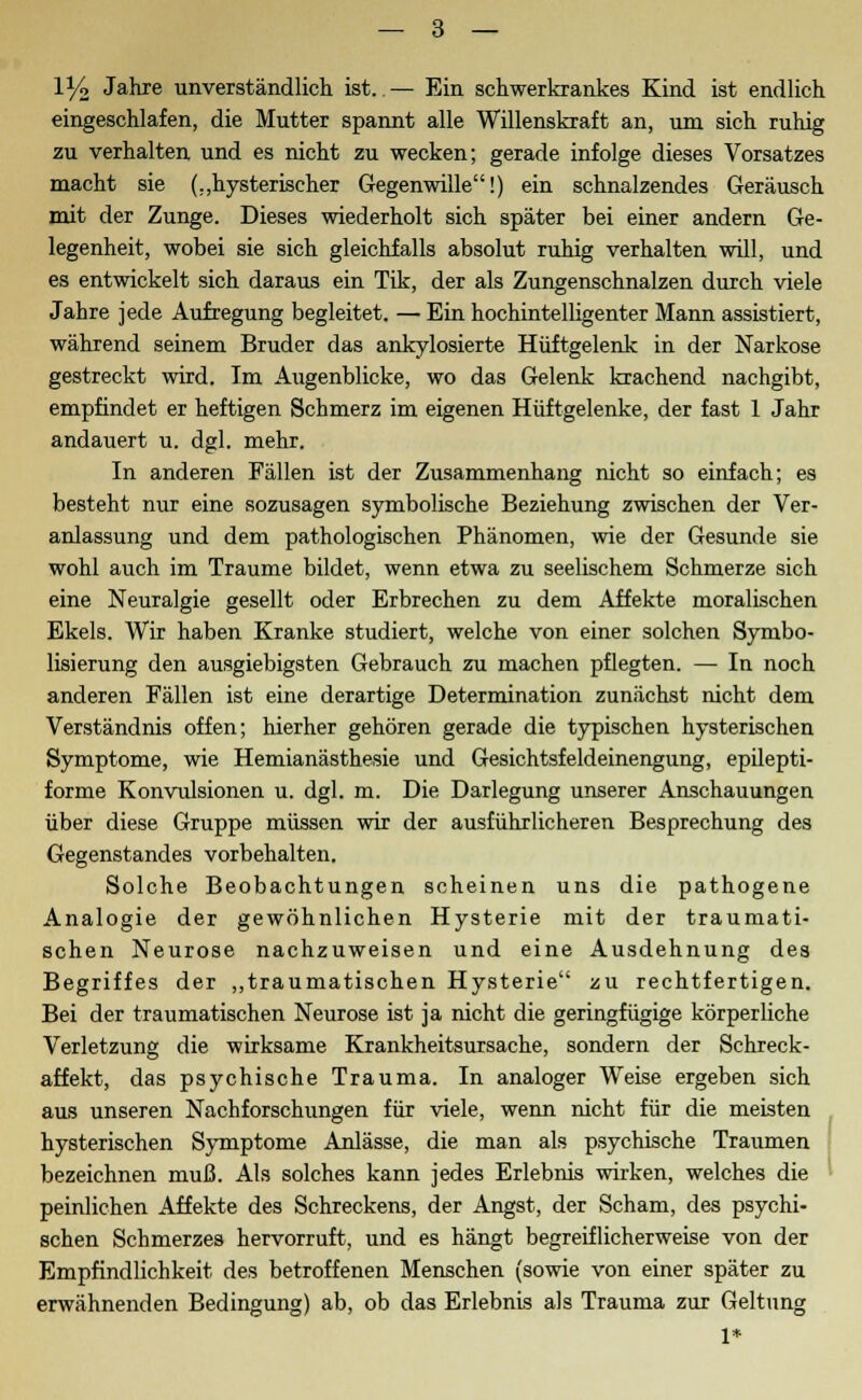 iy2 Jahre unverständlich ist. — Ein schwerkrankes Kind ist endlich eingeschlafen, die Mutter spannt alle Willenskraft an, um sich ruhig zu verhalten und es nicht zu wecken; gerade infolge dieses Vorsatzes macht sie (..hysterischer Gegenwille!) ein schnalzendes Geräusch mit der Zunge. Dieses wiederholt sich später bei einer andern Ge- legenheit, wobei sie sich gleichfalls absolut ruhig verhalten will, und es entwickelt sich daraus ein Tik, der als Zungenschnalzen durch viele Jahre jede Aufregung begleitet. — Ein hochintelligenter Mann assistiert, während seinem Bruder das ankylosierte Hüftgelenk in der Narkose gestreckt wird. Im Augenblicke, wo das Gelenk krachend nachgibt, empfindet er heftigen Schmerz im eigenen Hüftgelenke, der fast 1 Jahr andauert u. dgl. mehr. In anderen Fällen ist der Zusammenhang nicht so einfach; es besteht nur eine sozusagen symbolische Beziehung zwischen der Ver- anlassung und dem pathologischen Phänomen, wie der Gesunde sie wohl auch im Traume bildet, wenn etwa zu seelischem Schmerze sich eine Neuralgie gesellt oder Erbrechen zu dem Affekte moralischen Ekels. Wir haben Kranke studiert, welche von einer solchen Symbo- lisierung den ausgiebigsten Gebrauch zu machen pflegten. — In noch anderen Fällen ist eine derartige Determination zunächst nicht dem Verständnis offen; hierher gehören gerade die typischen hysterischen Symptome, wie Hemianästhesie und Gesichtsfeldeinengung, epilepti- forme Konvulsionen u. dgl. m. Die Darlegung unserer Anschauungen über diese Gruppe müssen wir der ausführlicheren Besprechung des Gegenstandes vorbehalten. Solche Beobachtungen scheinen uns die pathogene Analogie der gewöhnlichen Hysterie mit der traumati- schen Neurose nachzuweisen und eine Ausdehnung des Begriffes der „traumatischen Hysterie zu rechtfertigen. Bei der traumatischen Neurose ist ja nicht die geringfügige körperliche Verletzung die wirksame Krankheitsursache, sondern der Schreck- affekt, das psychische Trauma. In analoger Weise ergeben sich aus unseren Nachforschungen für viele, wenn nicht für die meisten hysterischen Symptome Anlässe, die man als psychische Traumen bezeichnen muß. Als solches kann jedes Erlebnis wirken, welches die peinlichen Affekte des Schreckens, der Angst, der Scham, des psychi- schen Schmerzes hervorruft, und es hängt begreiflicherweise von der Empfindlichkeit des betroffenen Menschen (sowie von einer später zu erwähnenden Bedingung) ab, ob das Erlebnis als Trauma zur Geltung 1*