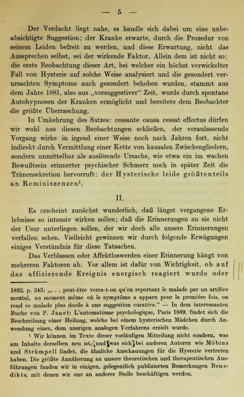 Der Verdacht liegt nahe, es handle sich dabei um eine unbe- absichtigte Suggestion; der Kranke erwarte, durch die Prozedur von seinem Leiden befreit zu werden, und diese Erwartung, nicht das Aussprechen selbst, sei der wirkende Faktor. Allein dem ist nicht so: die erste Beobachtung dieser Art, bei welcher ein höchst verwickelter Fall von Hysterie auf solche Weise analysiert und die gesondert ver- ursachten Symptome auch gesondert behoben wurden, stammt aus dem Jahre 1881, also aus „vorsuggestiver Zeit, wurde durch spontane Autohypnosen der Kranken ermöglicht und bereitete dem Beobachter die größte Überraschung. In Umkehrung des Satzes: cessante causa cessat effectus dürfen wir wohl aus diesen Beobachtungen schließen, der veranlassende Vorgang wirke in irgend einer Weise noch nach Jahren fort, nicht indirekt durch Vermittlung einer Kette von kausalen Zwischengliedern, sondern unmittelbar als auslösende Ursache, wie etwa ein im wachen Bewußtsein erinnerter psychischer Schmerz noch in später Zeit die Tränensekretion hervorruft: der Hysterische leide größtenteils an Reminiszenzen1. II. Es erscheint zunächst wunderlich, daß längst vergangene Er- lebnisse so intensiv wirken sollen; daß die Erinnerungen an sie nicht der Usur unterliegen sollen, der wir doch alle unsere Erinnerungen verfallen sehen. Vielleicht gewinnen wir durch folgende Erwägungen einiges Verständnis für diese Tatsachen. Das Verblassen oder Affektloswerden einer Erinnerung hängt von mehreren Faktoren ab. Vor allem ist dafür von Wichtigkeit, ob auf das affizierende Ereignis energisch reagiert wurde oder 1892, p. 243: „. . . peut-etre verra-t-on qu'en reportant le malade par un artifice mental, au moment meme oü le Symptome a apparu pour la premiere fois, on rend ce malade plus docile ä une Suggestion curative. — In dem interessanten Buche von P. Jan et: L'automatisme psychologique, Paris 1889, findet sich die Beschreibung einer Heilung, welche bei einem hysterischen Mädchen durch An- wendung eines, dem unsrigen analogen Verfahrens erzielt wurde. 1 Wir können im Texte dieser vorläufigen Mitteilung nicht sondern, was am Inhalte derselben neu ist/^undjwas sichjbei anderen Autoren wie Möbius und Strümpell findet, die ähnliche Anschauungen für die Hysterie vertreten haben. Die größte Annäherung an unsere theoretischen und therapeutischen Aus- führungen fanden wir in einigen, gelegentlich publizierten Bemerkungen Bene- dikts, mit denen wir uns an anderer Stelle beschäftigen werden.