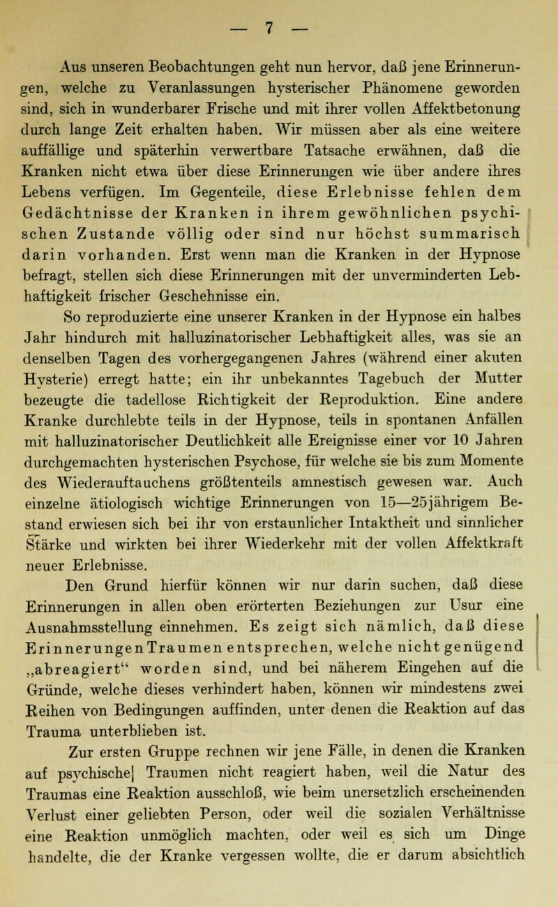 Aus unseren Beobachtungen geht nun hervor, daß jene Erinnerun- gen, welche zu Veranlassungen hysterischer Phänomene geworden sind, sich in wunderbarer Frische und mit ihrer vollen Affektbetonung durch lange Zeit erhalten haben. Wir müssen aber als eine weitere auffällige und späterhin verwertbare Tatsache erwähnen, daß die Kranken nicht etwa über diese Erinnerungen wie über andere ihres Lebens verfügen. Im Gegenteile, diese Erlebnisse fehlen dem Gedächtnisse der Kranken in ihrem gewöhnlichen psychi- schen Zustande völlig oder sind nur höchst summarisch darin vorhanden. Erst wenn man die Kranken in der Hypnose befragt, stellen sich diese Erinnerungen mit der unverminderten Leb- haftigkeit frischer Geschehnisse ein. So reproduzierte eine unserer Kranken in der Hypnose ein halbes Jahr hindurch mit halluzinatorischer Lebhaftigkeit alles, was sie an denselben Tagen des vorhergegangenen Jahres (während einer akuten Hysterie) erregt hatte; ein ihr unbekanntes Tagebuch der Mutter bezeugte die tadellose Richtigkeit der Reproduktion. Eine andere Kranke durchlebte teils in der Hypnose, teils in spontanen Anfällen mit halluzinatorischer Deutlichkeit alle Ereignisse einer vor 10 Jahren durchgemachten hysterischen Psychose, für welche sie bis zum Momente des Wiederauftauchens größtenteils amnestisch gewesen war. Auch einzelne ätiologisch wichtige Erinnerungen von 15—25jährigem Be- stand erwiesen sich bei ihr von erstaunlicher Intaktheit und sinnlicher Stärke und wirkten bei ihrer Wiederkehr mit der vollen Affekt kraft neuer Erlebnisse. Den Grund hierfür können wir nur darin suchen, daß diese Erinnerungen in allen oben erörterten Beziehungen zur Usur eine Ausnahmsstellung einnehmen. Es zeigt sich nämlich, daß diese ErinnerungenTraumen entsprechen, welche nicht genügend „abreagiert worden sind, und bei näherem Eingehen auf die Gründe, welche dieses verhindert haben, können wir mindestens zwei Reihen von Bedingungen auffinden, unter denen die Reaktion auf das Trauma unterblieben ist. Zur ersten Gruppe rechnen wir jene Fälle, in denen die Kranken auf psychischej Traumen nicht reagiert haben, weil die Natur des Traumas eine Reaktion ausschloß, wie beim unersetzlich erscheinenden Verlust einer geliebten Person, oder weil die sozialen Verhältnisse eine Reaktion unmöglich machten, oder weil es sich um Dinge handelte, die der Kranke vergessen wollte, die er darum absichtlich