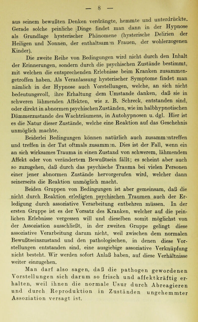 aus seinem bewußten Denken verdrängte, hemmte und unterdrückte. Gerade solche peinliche .Dinge findet man dann in der Hypnose als Grundlage hysterischer Phänomene (hysterische Delirien der Heiligen und Nonnen, der enthaltsamen Frauen, der wohlerzogenen Kinder). Die zweite Reihe von Bedingungen wird nicht durch den Inhalt der Erinnerungen, sondern durch die psychischen Zustände bestimmt, mit welchen die entsprechenden Erlebnisse beim Kranken zusammen- getroffen haben. Als Veranlassung hysterischer Symptome findet man nämlich in der Hypnose auch Vorstellungen, welche, an sich nicht bedeutungsvoll, ihre Erhaltung dem Umstände danken, daß sie in schweren lähmenden Affekten, wie z. B. Schreck, entstanden sind, oder direkt in abnormen psychischen Zuständen, wie im halbhypnotischen Dämmerzustande des Wachträumens, in Autohypnosen u. dgl. Hier ist es die Natur dieser Zustände, welche eine Reaktion auf das Geschehnis unmöglich machte. Beiderlei Bedingungen können natürlich auch zusammentreffen und treffen in der Tat oftmals zusammen. Dies ist der Fall, wenn ein an sich wirksames Trauma in einen Zustand von schwerem, lähmendem Affekt oder von verändertem Bewußtsein fällt; es scheint aber auch so zuzugehen, daß durch das psychische Trauma bei vielen Personen einer jener abnormen Zustände hervorgerufen wird, welcher dann seinerseits die Reaktion unmöglich macht. Beiden Gruppen von Bedingungen ist aber gemeinsam, daß die nicht durch Reaktion erledigten psychischen Traumen auch der Er- ledigung durch assoziative Verarbeitung entbehren müssen. In der ersten Gruppe ist es der Vorsatz des Kranken, welcher auf die pein- lichen Erlebnisse vergessen will und dieselben somit möglichst von der Assoziation ausschließt, in der zweiten Gruppe gelingt diese assoziative Verarbeitung darum nicht, weil zwischen dem normalen Bewußtseinszustand und den pathologischen, in denen diese Vor- stellungen entstanden sind, eine ausgiebige assoziative Verknüpfung nicht besteht. Wir werden sofort Anlaß haben, auf diese Verhältnisse weiter einzugehen. Man darf also sagen, daß die pathogen gewordenen Vorstellungen sich darum so frisch und affektkräfti» er- halten, weil ihnen die normale Usur durch Abreagieren und durch Reproduktion in Zuständen ungehemmter Assoziation versagt ist.