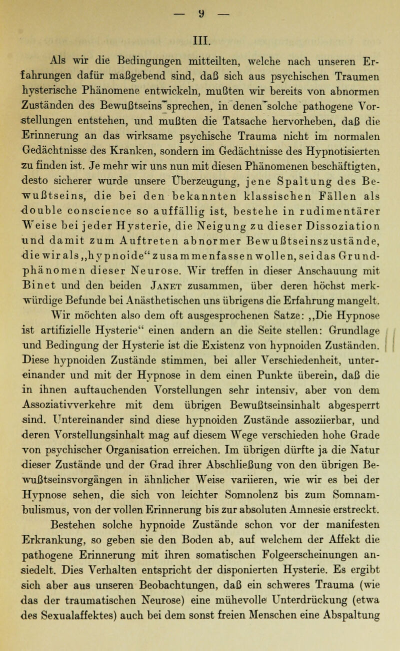 III. Als wir die Bedingungen mitteilten, welche nach unseren Er- fahrungen dafür maßgebend sind, daß sich aus psychischen Traumen hysterische Phänomene entwickeln, mußten wir bereits von abnormen Zuständen des Bewußtseins'sprechen, in denen'solche pathogene Vor- stellungen entstehen, und mußten die Tatsache hervorheben, daß die Erinnerung an das wirksame psychische Trauma nicht im normalen Gedächtnisse des Kranken, sondern im Gedächtnisse des Hypnotisierten zu finden ist. Je mehr wir uns nun mit diesen Phänomenen beschäftigten, desto sicherer wurde unsere Überzeugung, jene Spaltung des Be- wußtseins, die bei den bekannten klassischen Fällen als •double conscience so auffällig ist, bestehe in rudimentärer Weise bei jeder Hysterie, die Neigung zu dieser Dissoziation und damit zum Auftreten abnormer Bewußtseinszustände, die wir als,,hypnoi de zusammenf assen wollen, seidasGrund- phänomen dieser Neurose. Wir treffen in dieser Anschauung mit Binet und den beiden Janet zusammen, über deren höchst merk- würdige Befunde bei Anästhetischen uns übrigens die Erfahrung mangelt. Wir möchten also dem oft ausgesprochenen Satze: „Die Hypnose ist artifizielle Hysterie einen andern an die Seite stellen: Grundlage und Bedingung der Hysterie ist die Existenz von hypnoiden Zuständen. Diese hypnoiden Zustände stimmen, bei aller Verschiedenheit, unter- einander und mit der Hypnose in dem einen Punkte überein, daß die in ihnen auftauchenden Vorstellungen sehr intensiv, aber von dem Assoziatiwerkehre mit dem übrigen Bewußtseinsinhalt abgesperrt sind. Untereinander sind diese hypnoiden Zustände assoziierbar, und deren Vorstellungsinhalt mag auf diesem Wege verschieden hohe Grade von psychischer Organisation erreichen. Im übrigen dürfte ja die Natur dieser Zustände und der Grad ihrer Abschließung von den übrigen Be- wußtseinsvorgängen in ähnlicher Weise variieren, wie wir es bei der Hypnose sehen, die sich von leichter Somnolenz bis zum Somnam- bulismus, von der vollen Erinnerung bis zur absoluten Amnesie erstreckt. Bestehen solche hypnoide Zustände schon vor der manifesten Erkrankung, so geben sie den Boden ab, auf welchem der Affekt die pathogene Erinnerung mit ihren somatischen Folgeerscheinungen an- siedelt. Dies Verhalten entspricht der disponierten Hysterie. Es ergibt sich aber aus unseren Beobachtungen, daß ein schweres Trauma (wie das der traumatischen Neurose) eine mühevolle Unterdrückung (etwa des Sexualaffektes) auch bei dem sonst freien Menschen eine Abspaltung