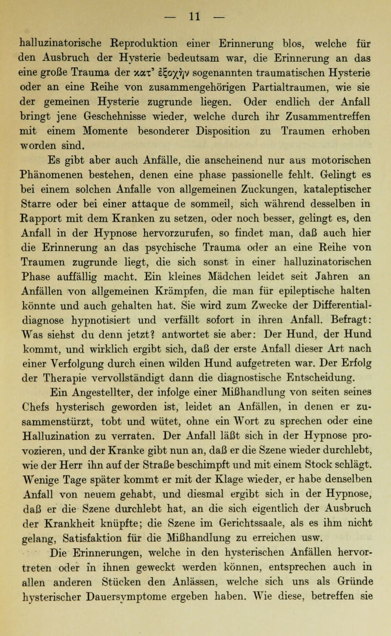 halluzinatorische Reproduktion einer Erinnerung blos, welche für den Ausbruch der Hysterie bedeutsam war, die Erinnerung an das eine große Trauma der xax' i^o^rjv sogenannten traumatischen Hysterie oder an eine Reihe von zusammengehörigen Partialtraumen, wie sie der gemeinen Hysterie zugrunde liegen. Oder endlich der Anfall bringt jene Geschehnisse wieder, welche durch ihr Zusammentreffen mit einem Momente besonderer Disposition zu Traumen erhoben worden sind. Es gibt aber auch Anfälle, die anscheinend nur aus motorischen Phänomenen bestehen, denen eine phase passioneile fehlt. Gelingt es bei einem solchen Anfalle von allgemeinen Zuckungen, kataleptischer Starre oder bei einer attaque de sommeil, sich während desselben in Rapport mit dem Kranken zu setzen, oder noch besser, gelingt es, den Anfall in der Hypnose hervorzurufen, so findet man, daß auch hier die Erinnerung an das psychische Trauma oder an eine Reihe von Traumen zugrunde liegt, die sich sonst in einer halluzinatorischen Phase auffällig macht. Ein kleines Mädchen leidet seit Jahren an Anfällen von allgemeinen Krämpfen, die man für epileptische halten könnte und auch gehalten hat. Sie wird zum Zwecke der Differential- diagnose hypnotisiert und verfällt sofort in ihren Anfall. Befragt: Was siehst du denn jetzt? antwortet sie aber: Der Hund, der Hund kommt, und wirklich ergibt sich, daß der erste Anfall dieser Art nach einer Verfolgung durch einen wilden Hund aufgetreten war. Der Erfolg der Therapie vervollständigt dann die diagnostische Entscheidung. Ein Angestellter, der infolge einer Mißhandlung von Seiten seines Chefs hysterisch geworden ist, leidet an Anfällen, in denen er zu- sammenstürzt, tobt und wütet, ohne ein Wort zu sprechen oder eine Halluzination zu verraten. Der Anfall läßt sich in der Hypnose pro- vozieren, und der Kranke gibt nun an, daß er die Szene wieder durchlebt, wie der Herr ihn auf der Straße beschimpft und mit einem Stock schlägt. Wenige Tage später kommt er mit der Klage wieder, er habe denselben Anfall von neuem gehabt, und diesmal ergibt sich in der Hypnose, daß er die Szene durchlebt hat, an die sich eigentlich der Ausbruch der Krankheit knüpfte; die Szene im Gerichtssaale, als es ihm nicht gelang, Satisfaktion für die Mißhandlung zu erreichen usw. Die Erinnerungen, welche in den hysterischen Anfällen hervor- treten oder in ihnen geweckt werden können, entsprechen auch in allen anderen Stücken den Anlässen, welche sich uns als Gründe hysterischer Dauersymptome ergeben haben. Wie diese, betreffen sie
